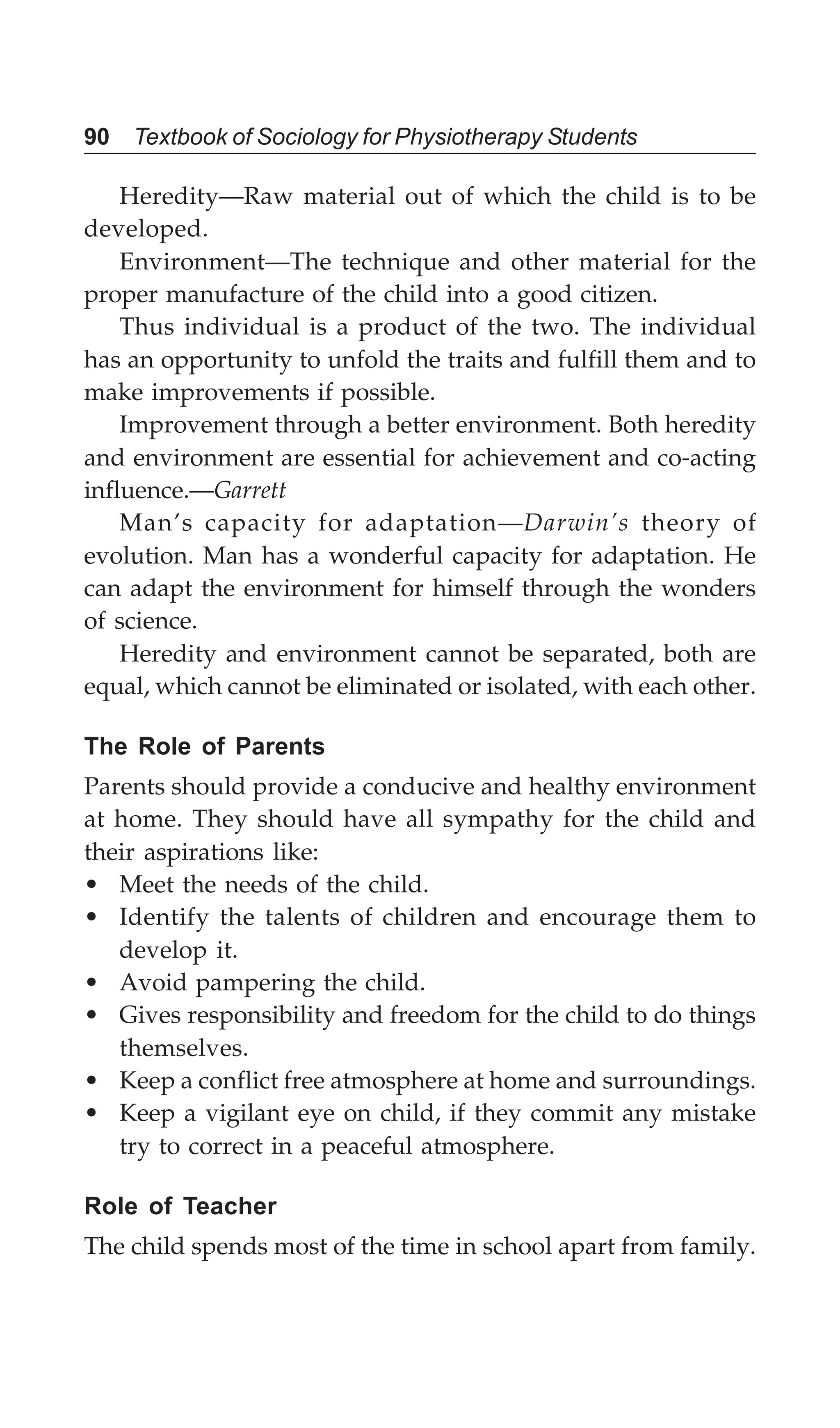 90 Textbook of Sociology for Physiotherapy Students
Heredity—Raw material out of which the child is to be
developed.
Environment—The technique and other material for the
proper manufacture of the child into a good citizen.
Thus individual is a product of the two. The individual
has an opportunity to unfold the traits and fulfill them and to
make improvements if possible.
Improvement through a better environment. Both heredity
and environment are essential for achievement and co-acting
influence.—Garrett
Man’s capacity for adaptation—Darwin’s theory of
evolution. Man has a wonderful capacity for adaptation. He
can adapt the environment for himself through the wonders
of science.
Heredity and environment cannot be separated, both are
equal, which cannot be eliminated or isolated, with each other.
The Role of Parents
Parents should provide a conducive and healthy environment
at home. They should have all sympathy for the child and
their aspirations like:
• Meet the needs of the child.
• Identify the talents of children and encourage them to
develop it.
• Avoid pampering the child.
• Gives responsibility and freedom for the child to do things
themselves.
• Keep a conflict free atmosphere at home and surroundings.
• Keep a vigilant eye on child, if they commit any mistake
try to correct in a peaceful atmosphere.
Role of Teacher
The child spends most of the time in school apart from family.
 