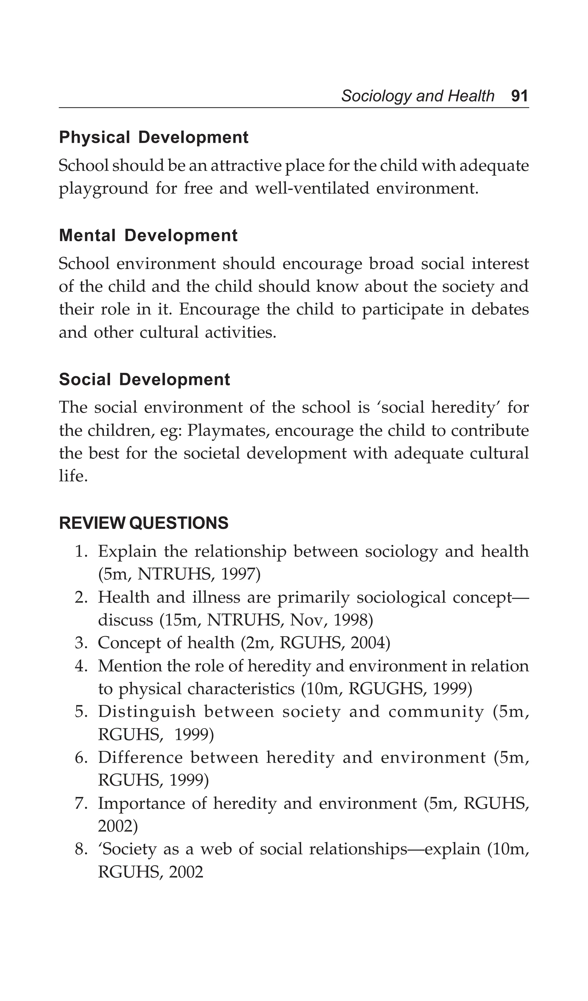 Sociology and Health 91
Physical Development
School should be an attractive place for the child with adequate
playground for free and well-ventilated environment.
Mental Development
School environment should encourage broad social interest
of the child and the child should know about the society and
their role in it. Encourage the child to participate in debates
and other cultural activities.
Social Development
The social environment of the school is ‘social heredity’ for
the children, eg: Playmates, encourage the child to contribute
the best for the societal development with adequate cultural
life.
REVIEW QUESTIONS
1. Explain the relationship between sociology and health
(5m, NTRUHS, 1997)
2. Health and illness are primarily sociological concept—
discuss (15m, NTRUHS, Nov, 1998)
3. Concept of health (2m, RGUHS, 2004)
4. Mention the role of heredity and environment in relation
to physical characteristics (10m, RGUGHS, 1999)
5. Distinguish between society and community (5m,
RGUHS, 1999)
6. Difference between heredity and environment (5m,
RGUHS, 1999)
7. Importance of heredity and environment (5m, RGUHS,
2002)
8. ‘Society as a web of social relationships—explain (10m,
RGUHS, 2002
 