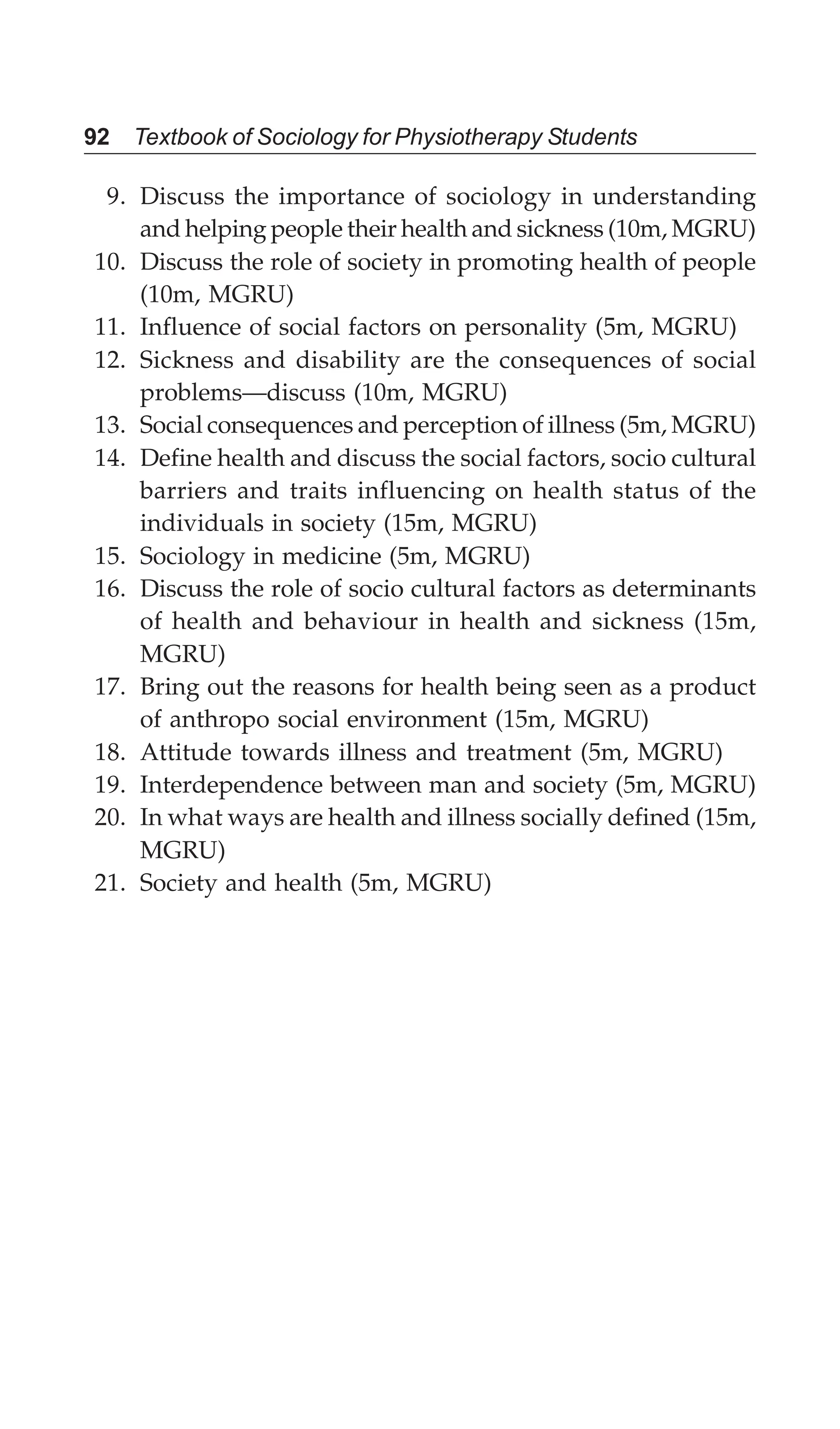 92 Textbook of Sociology for Physiotherapy Students
9. Discuss the importance of sociology in understanding
and helping people their health and sickness (10m, MGRU)
10. Discuss the role of society in promoting health of people
(10m, MGRU)
11. Influence of social factors on personality (5m, MGRU)
12. Sickness and disability are the consequences of social
problems—discuss (10m, MGRU)
13. Social consequences and perception of illness (5m, MGRU)
14. Define health and discuss the social factors, socio cultural
barriers and traits influencing on health status of the
individuals in society (15m, MGRU)
15. Sociology in medicine (5m, MGRU)
16. Discuss the role of socio cultural factors as determinants
of health and behaviour in health and sickness (15m,
MGRU)
17. Bring out the reasons for health being seen as a product
of anthropo social environment (15m, MGRU)
18. Attitude towards illness and treatment (5m, MGRU)
19. Interdependence between man and society (5m, MGRU)
20. In what ways are health and illness socially defined (15m,
MGRU)
21. Society and health (5m, MGRU)
 