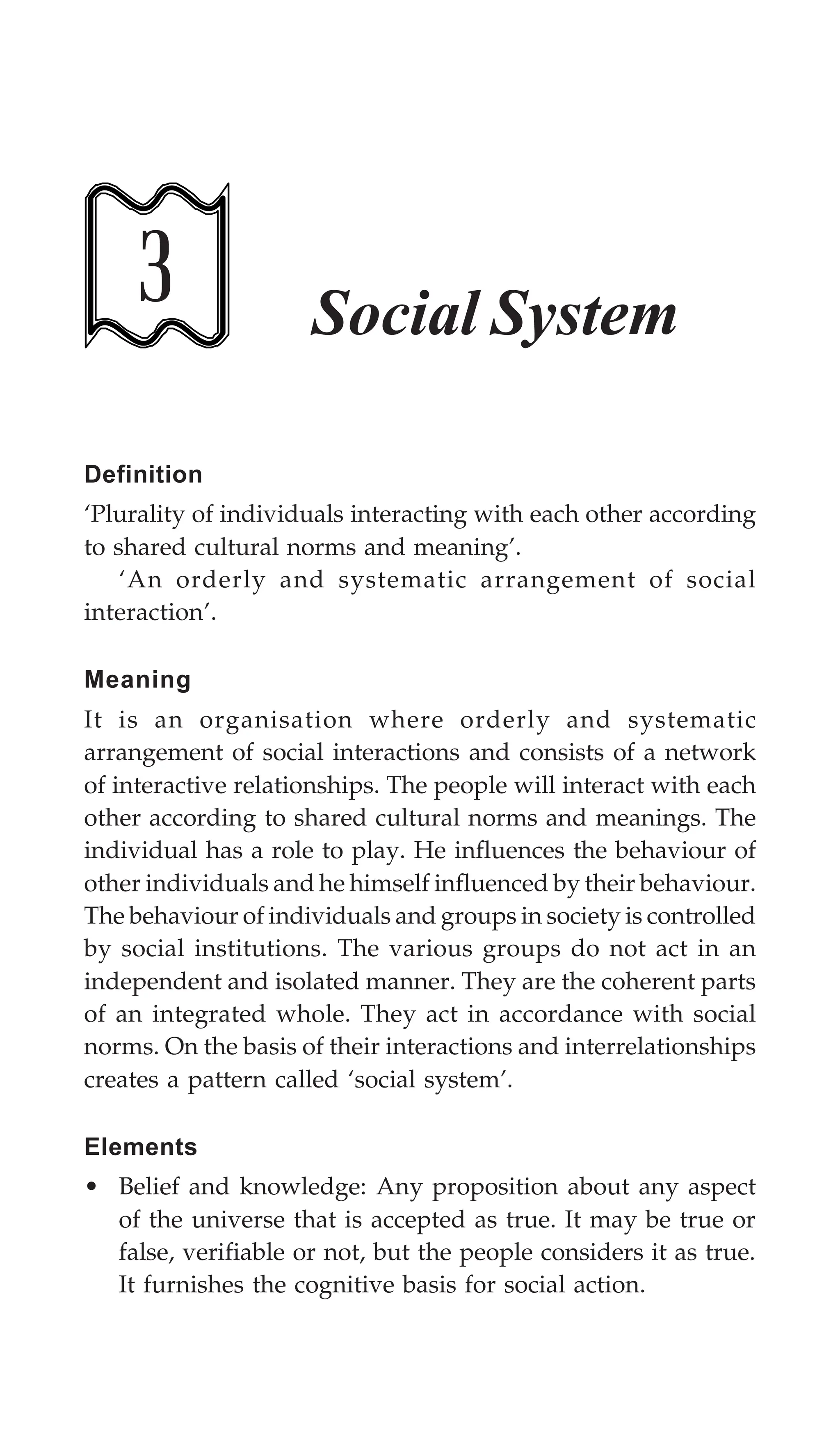 Social System 93
3 Social System
Definition
‘Plurality of individuals interacting with each other according
to shared cultural norms and meaning’.
‘An orderly and systematic arrangement of social
interaction’.
Meaning
It is an organisation where orderly and systematic
arrangement of social interactions and consists of a network
of interactive relationships. The people will interact with each
other according to shared cultural norms and meanings. The
individual has a role to play. He influences the behaviour of
other individuals and he himself influenced by their behaviour.
The behaviour of individuals and groups in society is controlled
by social institutions. The various groups do not act in an
independent and isolated manner. They are the coherent parts
of an integrated whole. They act in accordance with social
norms. On the basis of their interactions and interrelationships
creates a pattern called ‘social system’.
Elements
• Belief and knowledge: Any proposition about any aspect
of the universe that is accepted as true. It may be true or
false, verifiable or not, but the people considers it as true.
It furnishes the cognitive basis for social action.
 