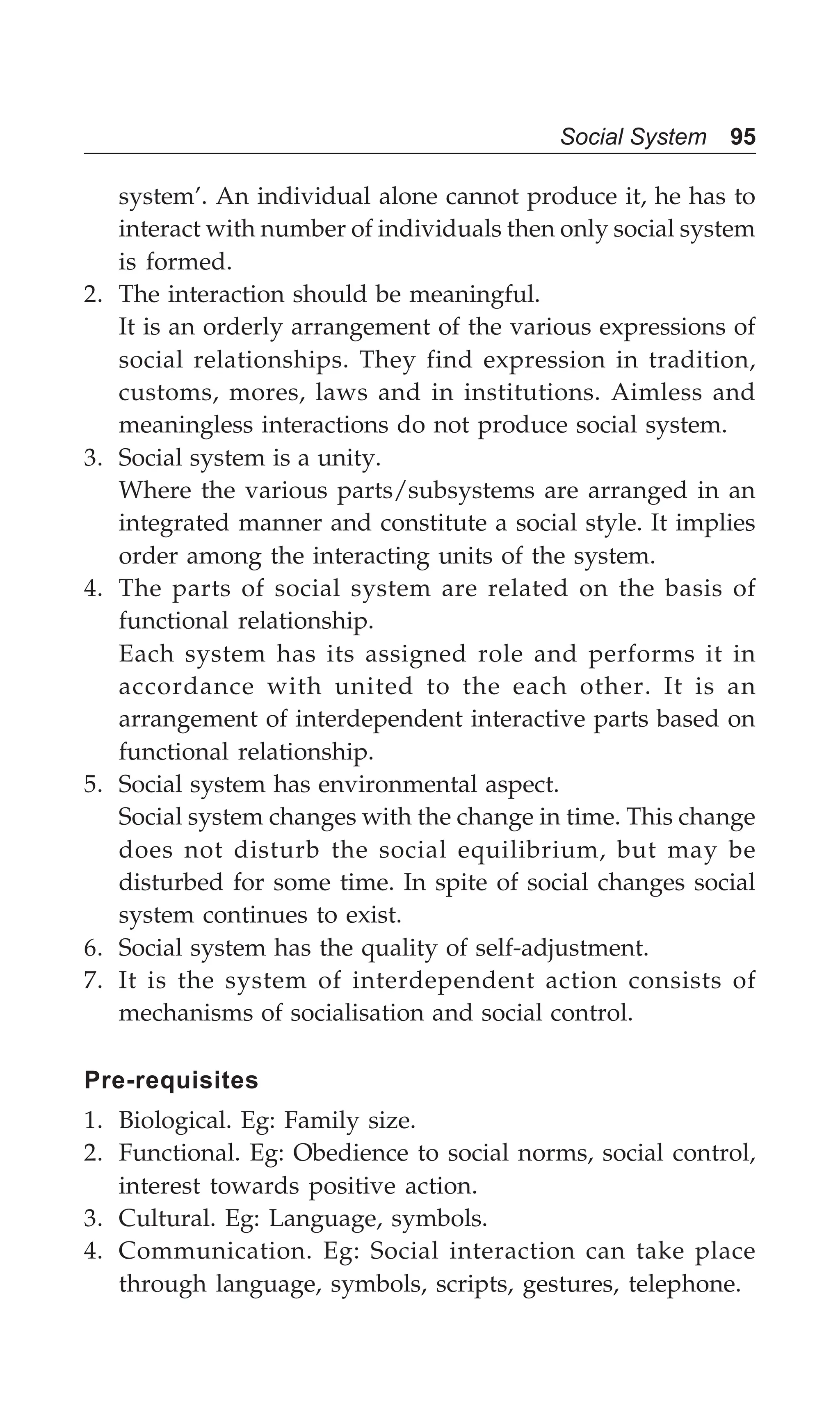Social System 95
system’. An individual alone cannot produce it, he has to
interact with number of individuals then only social system
is formed.
2. The interaction should be meaningful.
It is an orderly arrangement of the various expressions of
social relationships. They find expression in tradition,
customs, mores, laws and in institutions. Aimless and
meaningless interactions do not produce social system.
3. Social system is a unity.
Where the various parts/subsystems are arranged in an
integrated manner and constitute a social style. It implies
order among the interacting units of the system.
4. The parts of social system are related on the basis of
functional relationship.
Each system has its assigned role and performs it in
accordance with united to the each other. It is an
arrangement of interdependent interactive parts based on
functional relationship.
5. Social system has environmental aspect.
Social system changes with the change in time. This change
does not disturb the social equilibrium, but may be
disturbed for some time. In spite of social changes social
system continues to exist.
6. Social system has the quality of self-adjustment.
7. It is the system of interdependent action consists of
mechanisms of socialisation and social control.
Pre-requisites
1. Biological. Eg: Family size.
2. Functional. Eg: Obedience to social norms, social control,
interest towards positive action.
3. Cultural. Eg: Language, symbols.
4. Communication. Eg: Social interaction can take place
through language, symbols, scripts, gestures, telephone.
 