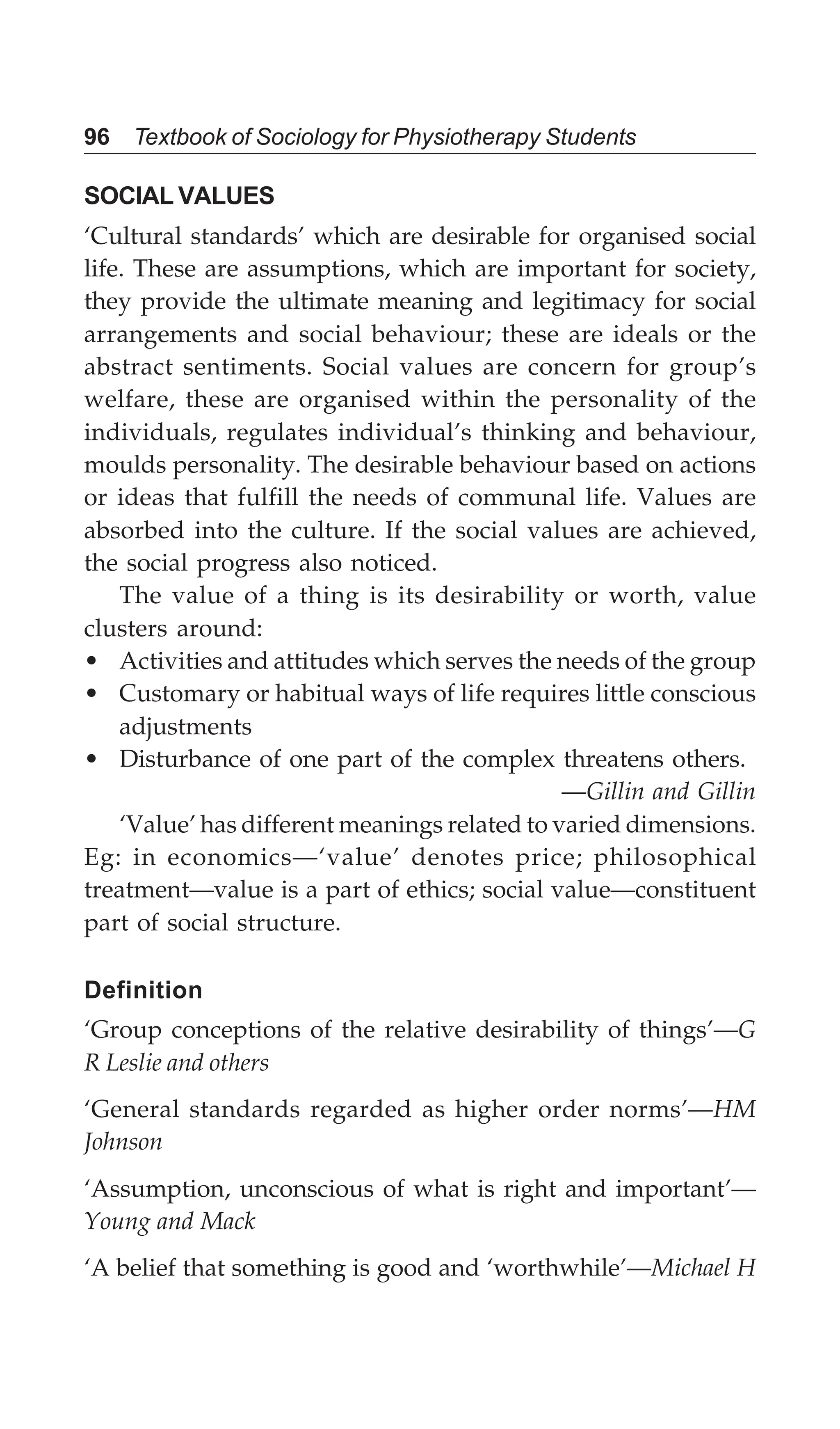 96 Textbook of Sociology for Physiotherapy Students
SOCIAL VALUES
‘Cultural standards’ which are desirable for organised social
life. These are assumptions, which are important for society,
they provide the ultimate meaning and legitimacy for social
arrangements and social behaviour; these are ideals or the
abstract sentiments. Social values are concern for group’s
welfare, these are organised within the personality of the
individuals, regulates individual’s thinking and behaviour,
moulds personality. The desirable behaviour based on actions
or ideas that fulfill the needs of communal life. Values are
absorbed into the culture. If the social values are achieved,
the social progress also noticed.
The value of a thing is its desirability or worth, value
clusters around:
• Activities and attitudes which serves the needs of the group
• Customary or habitual ways of life requires little conscious
adjustments
• Disturbance of one part of the complex threatens others.
—Gillin and Gillin
‘Value’ has different meanings related to varied dimensions.
Eg: in economics—‘value’ denotes price; philosophical
treatment—value is a part of ethics; social value—constituent
part of social structure.
Definition
‘Group conceptions of the relative desirability of things’—G
R Leslie and others
‘General standards regarded as higher order norms’—HM
Johnson
‘Assumption, unconscious of what is right and important’—
Young and Mack
‘A belief that something is good and ‘worthwhile’—Michael H
 