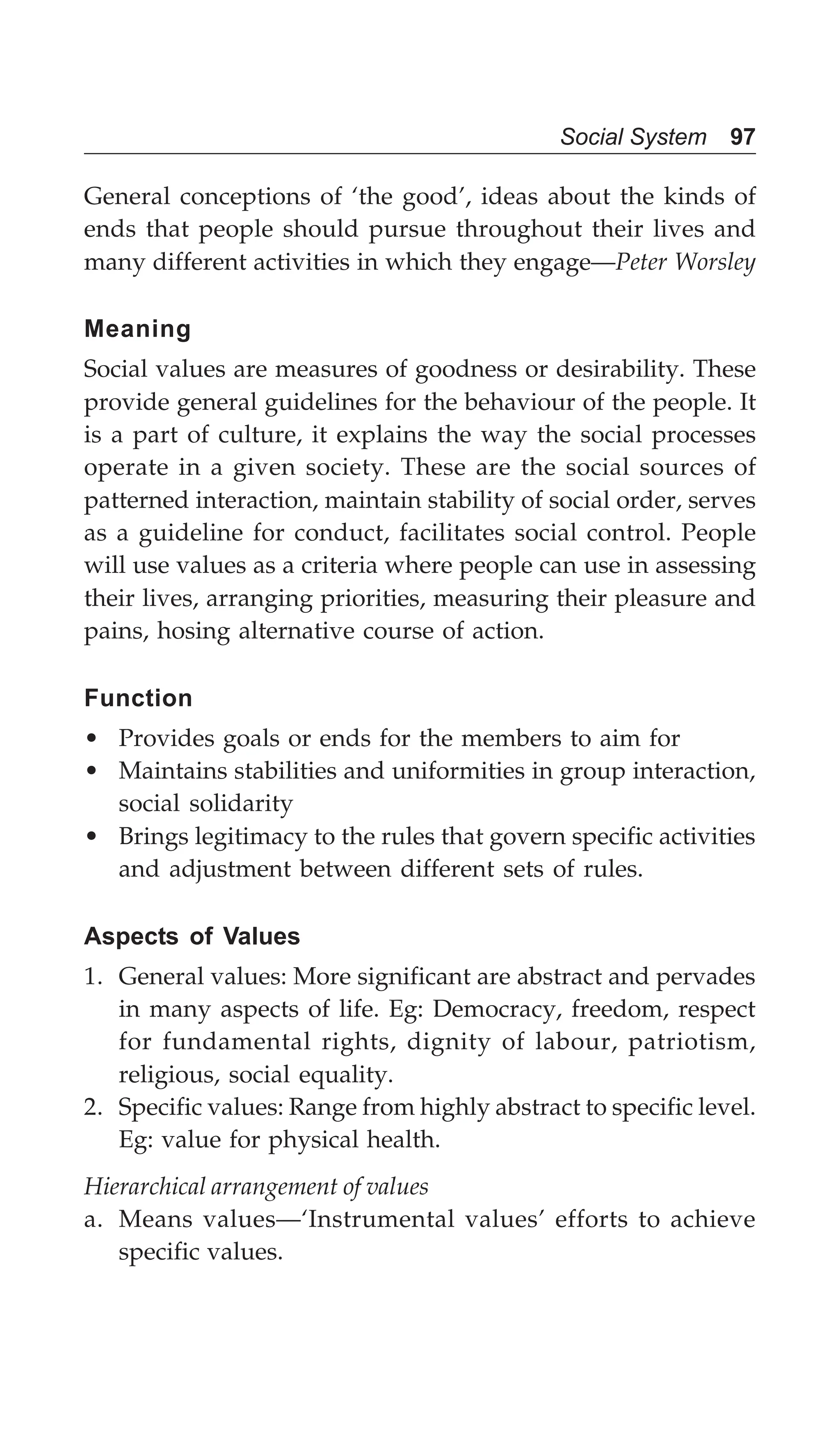 Social System 97
General conceptions of ‘the good’, ideas about the kinds of
ends that people should pursue throughout their lives and
many different activities in which they engage—Peter Worsley
Meaning
Social values are measures of goodness or desirability. These
provide general guidelines for the behaviour of the people. It
is a part of culture, it explains the way the social processes
operate in a given society. These are the social sources of
patterned interaction, maintain stability of social order, serves
as a guideline for conduct, facilitates social control. People
will use values as a criteria where people can use in assessing
their lives, arranging priorities, measuring their pleasure and
pains, hosing alternative course of action.
Function
• Provides goals or ends for the members to aim for
• Maintains stabilities and uniformities in group interaction,
social solidarity
• Brings legitimacy to the rules that govern specific activities
and adjustment between different sets of rules.
Aspects of Values
1. General values: More significant are abstract and pervades
in many aspects of life. Eg: Democracy, freedom, respect
for fundamental rights, dignity of labour, patriotism,
religious, social equality.
2. Specific values: Range from highly abstract to specific level.
Eg: value for physical health.
Hierarchical arrangement of values
a. Means values—‘Instrumental values’ efforts to achieve
specific values.
 