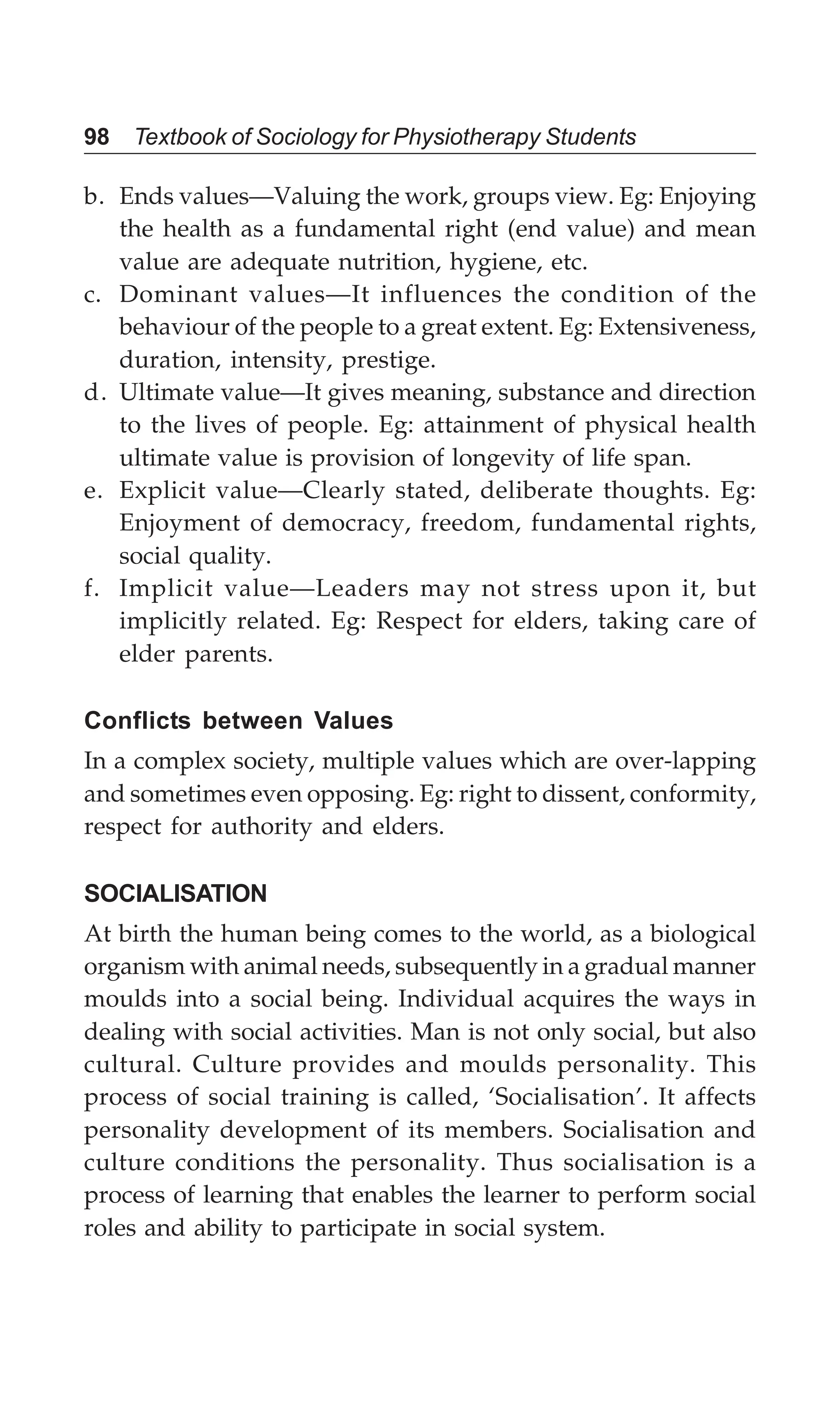 98 Textbook of Sociology for Physiotherapy Students
b. Ends values—Valuing the work, groups view. Eg: Enjoying
the health as a fundamental right (end value) and mean
value are adequate nutrition, hygiene, etc.
c. Dominant values—It influences the condition of the
behaviour of the people to a great extent. Eg: Extensiveness,
duration, intensity, prestige.
d. Ultimate value—It gives meaning, substance and direction
to the lives of people. Eg: attainment of physical health
ultimate value is provision of longevity of life span.
e. Explicit value—Clearly stated, deliberate thoughts. Eg:
Enjoyment of democracy, freedom, fundamental rights,
social quality.
f. Implicit value—Leaders may not stress upon it, but
implicitly related. Eg: Respect for elders, taking care of
elder parents.
Conflicts between Values
In a complex society, multiple values which are over-lapping
and sometimes even opposing. Eg: right to dissent, conformity,
respect for authority and elders.
SOCIALISATION
At birth the human being comes to the world, as a biological
organism with animal needs, subsequently in a gradual manner
moulds into a social being. Individual acquires the ways in
dealing with social activities. Man is not only social, but also
cultural. Culture provides and moulds personality. This
process of social training is called, ‘Socialisation’. It affects
personality development of its members. Socialisation and
culture conditions the personality. Thus socialisation is a
process of learning that enables the learner to perform social
roles and ability to participate in social system.
 