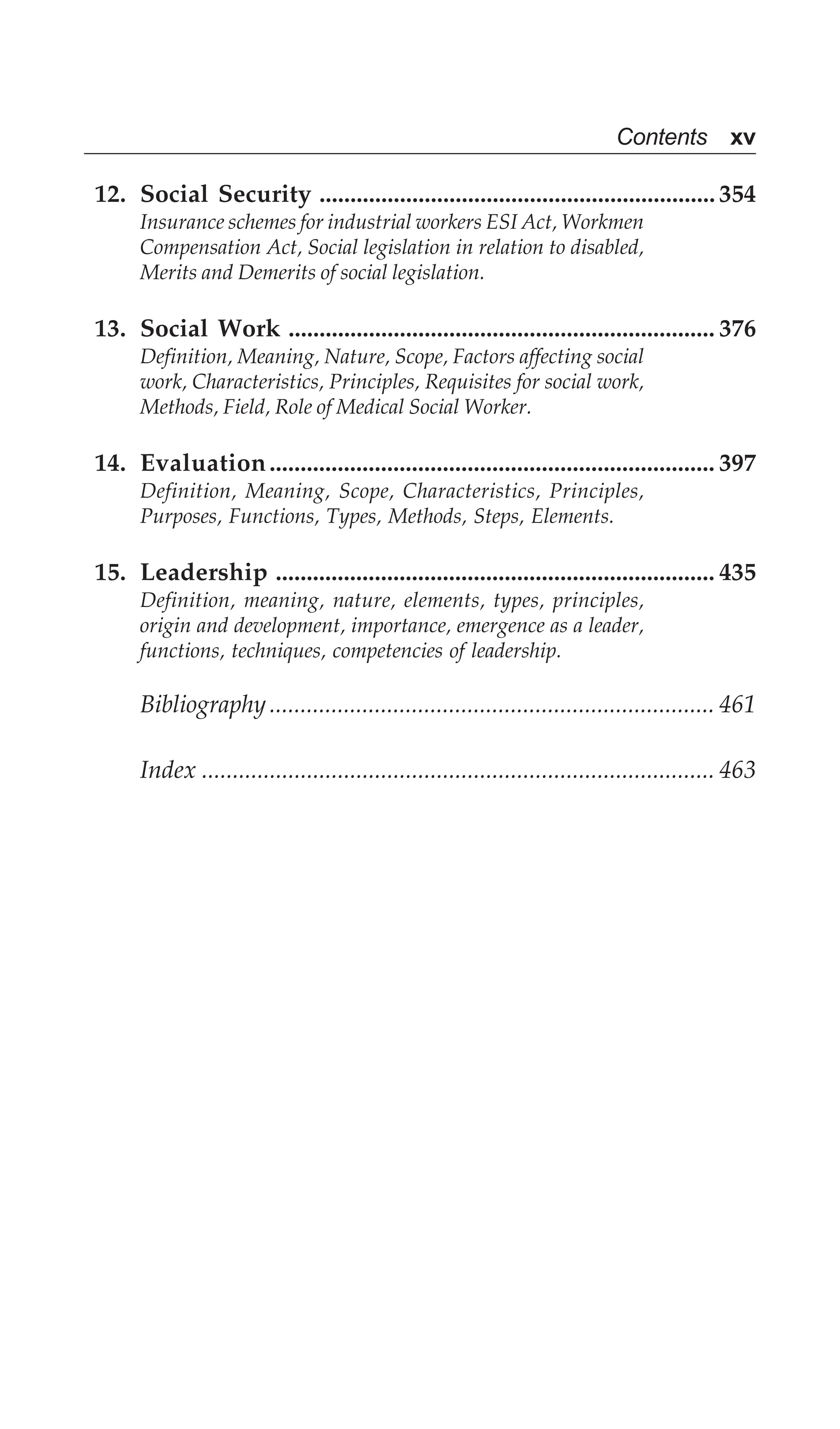 Contents xv
12. Social Security ................................................................ 354
Insurance schemes for industrial workers ESI Act, Workmen
Compensation Act, Social legislation in relation to disabled,
Merits and Demerits of social legislation.
13. Social Work ..................................................................... 376
Definition, Meaning, Nature, Scope, Factors affecting social
work, Characteristics, Principles, Requisites for social work,
Methods, Field, Role of Medical Social Worker.
14. Evaluation........................................................................ 397
Definition, Meaning, Scope, Characteristics, Principles,
Purposes, Functions, Types, Methods, Steps, Elements.
15. Leadership ....................................................................... 435
Definition, meaning, nature, elements, types, principles,
origin and development, importance, emergence as a leader,
functions, techniques, competencies of leadership.
Bibliography........................................................................ 461
Index ................................................................................... 463
 