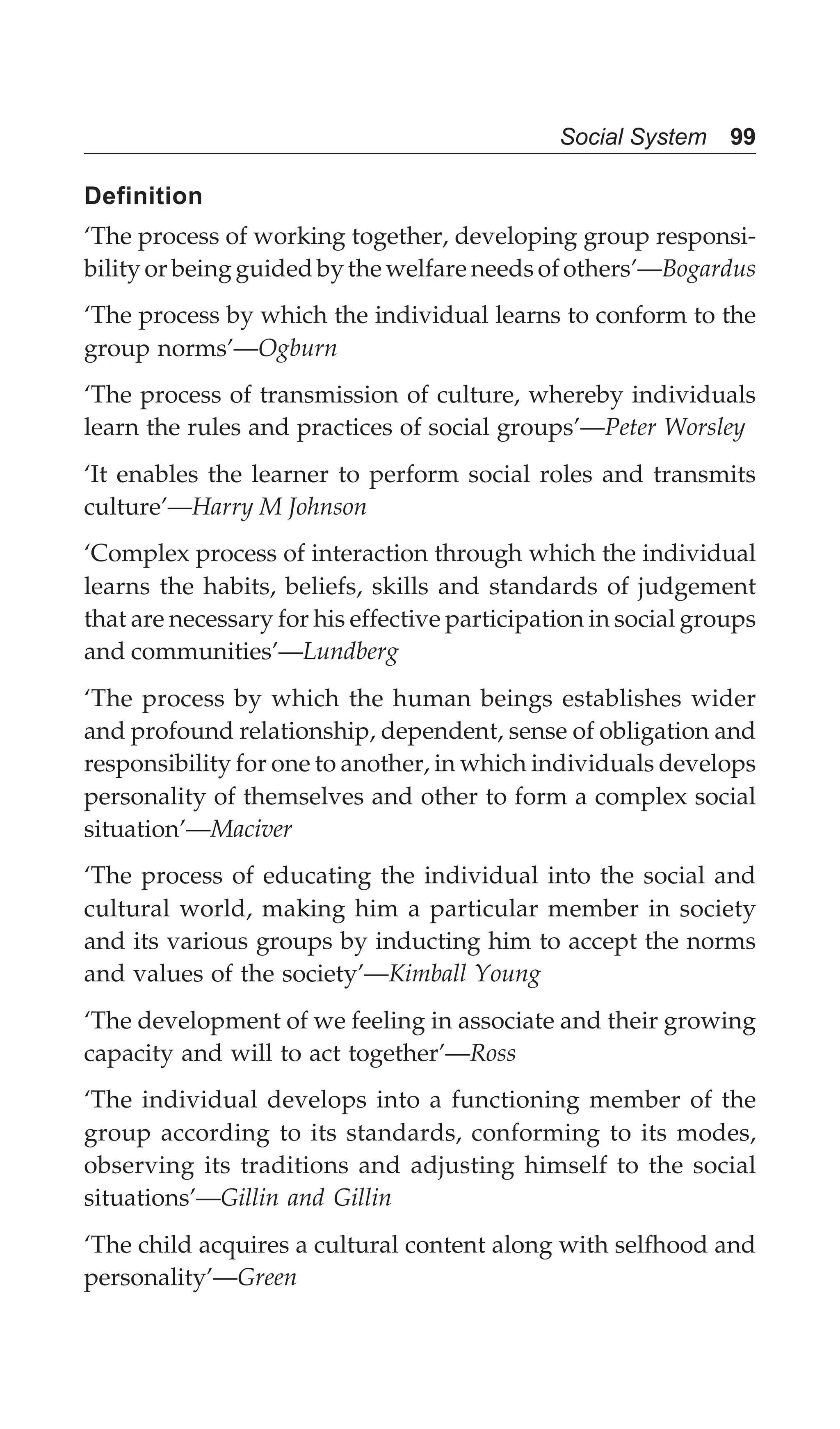 Social System 99
Definition
‘The process of working together, developing group responsi-
bility or being guided by the welfare needs of others’—Bogardus
‘The process by which the individual learns to conform to the
group norms’—Ogburn
‘The process of transmission of culture, whereby individuals
learn the rules and practices of social groups’—Peter Worsley
‘It enables the learner to perform social roles and transmits
culture’—Harry M Johnson
‘Complex process of interaction through which the individual
learns the habits, beliefs, skills and standards of judgement
that are necessary for his effective participation in social groups
and communities’—Lundberg
‘The process by which the human beings establishes wider
and profound relationship, dependent, sense of obligation and
responsibility for one to another, in which individuals develops
personality of themselves and other to form a complex social
situation’—Maciver
‘The process of educating the individual into the social and
cultural world, making him a particular member in society
and its various groups by inducting him to accept the norms
and values of the society’—Kimball Young
‘The development of we feeling in associate and their growing
capacity and will to act together’—Ross
‘The individual develops into a functioning member of the
group according to its standards, conforming to its modes,
observing its traditions and adjusting himself to the social
situations’—Gillin and Gillin
‘The child acquires a cultural content along with selfhood and
personality’—Green
 