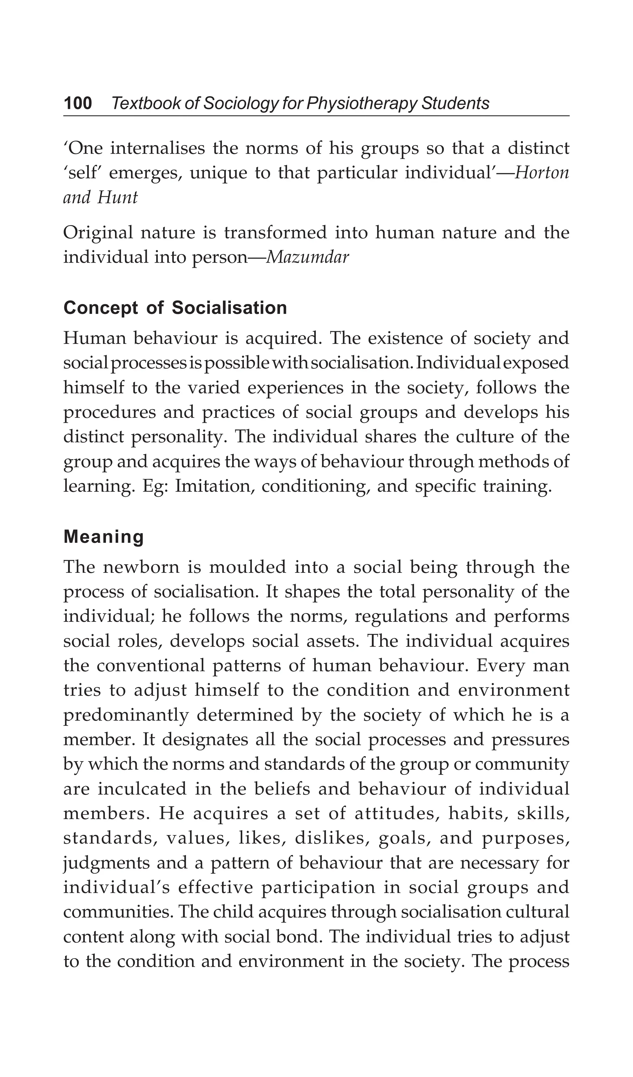 100 Textbook of Sociology for Physiotherapy Students
‘One internalises the norms of his groups so that a distinct
‘self’ emerges, unique to that particular individual’—Horton
and Hunt
Original nature is transformed into human nature and the
individual into person—Mazumdar
Concept of Socialisation
Human behaviour is acquired. The existence of society and
socialprocessesispossiblewithsocialisation.Individualexposed
himself to the varied experiences in the society, follows the
procedures and practices of social groups and develops his
distinct personality. The individual shares the culture of the
group and acquires the ways of behaviour through methods of
learning. Eg: Imitation, conditioning, and specific training.
Meaning
The newborn is moulded into a social being through the
process of socialisation. It shapes the total personality of the
individual; he follows the norms, regulations and performs
social roles, develops social assets. The individual acquires
the conventional patterns of human behaviour. Every man
tries to adjust himself to the condition and environment
predominantly determined by the society of which he is a
member. It designates all the social processes and pressures
by which the norms and standards of the group or community
are inculcated in the beliefs and behaviour of individual
members. He acquires a set of attitudes, habits, skills,
standards, values, likes, dislikes, goals, and purposes,
judgments and a pattern of behaviour that are necessary for
individual’s effective participation in social groups and
communities. The child acquires through socialisation cultural
content along with social bond. The individual tries to adjust
to the condition and environment in the society. The process
 