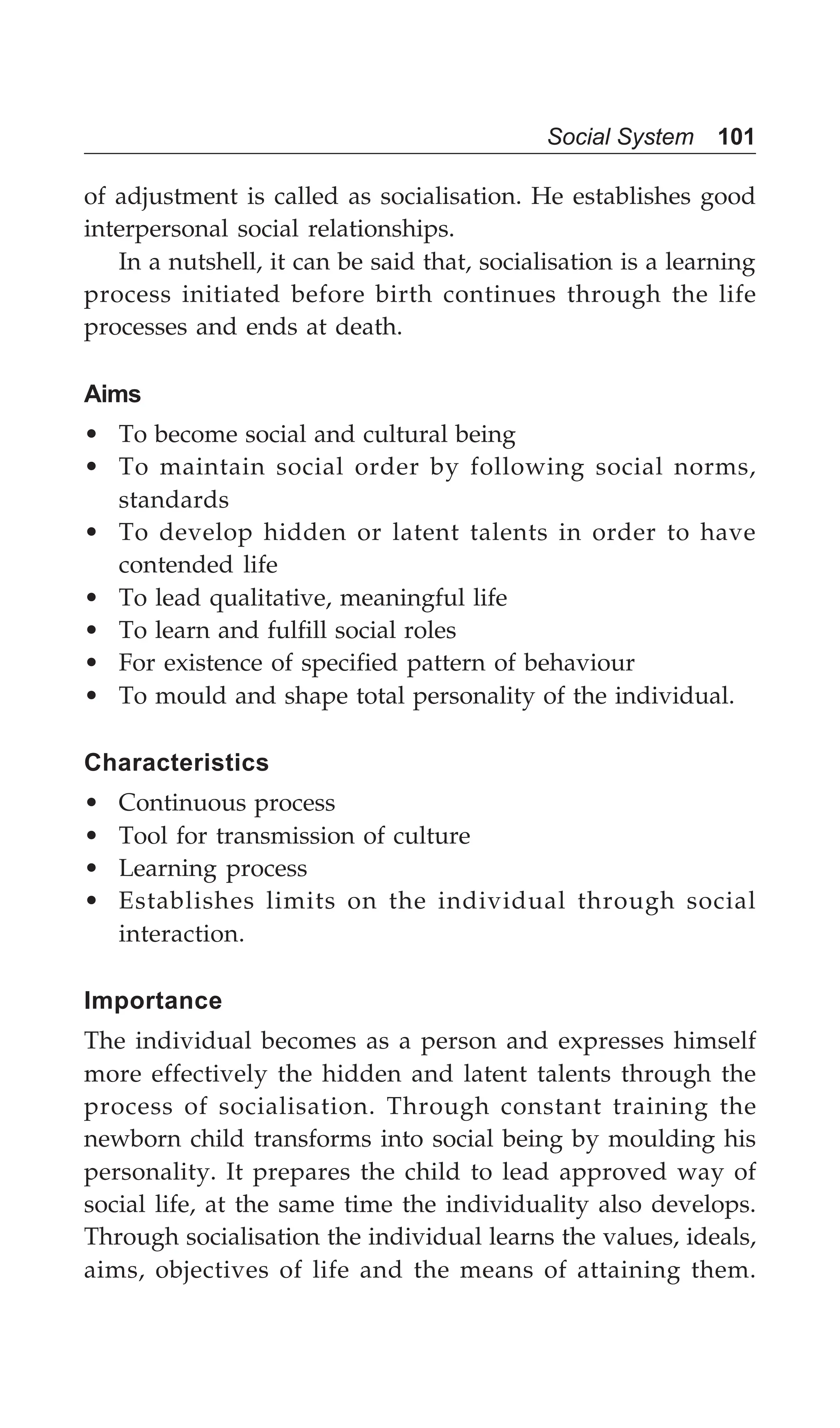 Social System 101
of adjustment is called as socialisation. He establishes good
interpersonal social relationships.
In a nutshell, it can be said that, socialisation is a learning
process initiated before birth continues through the life
processes and ends at death.
Aims
• To become social and cultural being
• To maintain social order by following social norms,
standards
• To develop hidden or latent talents in order to have
contended life
• To lead qualitative, meaningful life
• To learn and fulfill social roles
• For existence of specified pattern of behaviour
• To mould and shape total personality of the individual.
Characteristics
• Continuous process
• Tool for transmission of culture
• Learning process
• Establishes limits on the individual through social
interaction.
Importance
The individual becomes as a person and expresses himself
more effectively the hidden and latent talents through the
process of socialisation. Through constant training the
newborn child transforms into social being by moulding his
personality. It prepares the child to lead approved way of
social life, at the same time the individuality also develops.
Through socialisation the individual learns the values, ideals,
aims, objectives of life and the means of attaining them.
 