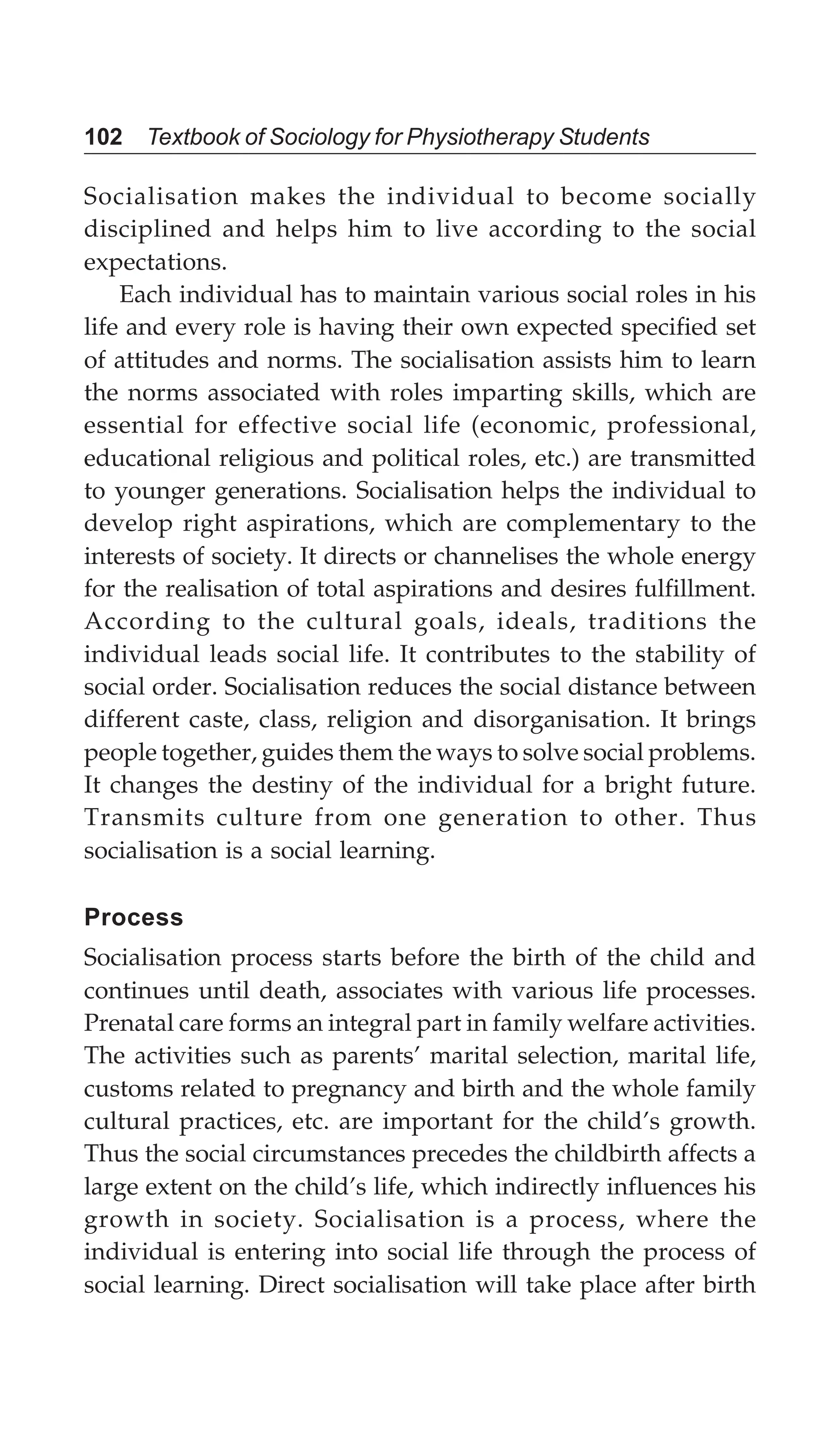 102 Textbook of Sociology for Physiotherapy Students
Socialisation makes the individual to become socially
disciplined and helps him to live according to the social
expectations.
Each individual has to maintain various social roles in his
life and every role is having their own expected specified set
of attitudes and norms. The socialisation assists him to learn
the norms associated with roles imparting skills, which are
essential for effective social life (economic, professional,
educational religious and political roles, etc.) are transmitted
to younger generations. Socialisation helps the individual to
develop right aspirations, which are complementary to the
interests of society. It directs or channelises the whole energy
for the realisation of total aspirations and desires fulfillment.
According to the cultural goals, ideals, traditions the
individual leads social life. It contributes to the stability of
social order. Socialisation reduces the social distance between
different caste, class, religion and disorganisation. It brings
people together, guides them the ways to solve social problems.
It changes the destiny of the individual for a bright future.
Transmits culture from one generation to other. Thus
socialisation is a social learning.
Process
Socialisation process starts before the birth of the child and
continues until death, associates with various life processes.
Prenatal care forms an integral part in family welfare activities.
The activities such as parents’ marital selection, marital life,
customs related to pregnancy and birth and the whole family
cultural practices, etc. are important for the child’s growth.
Thus the social circumstances precedes the childbirth affects a
large extent on the child’s life, which indirectly influences his
growth in society. Socialisation is a process, where the
individual is entering into social life through the process of
social learning. Direct socialisation will take place after birth
 