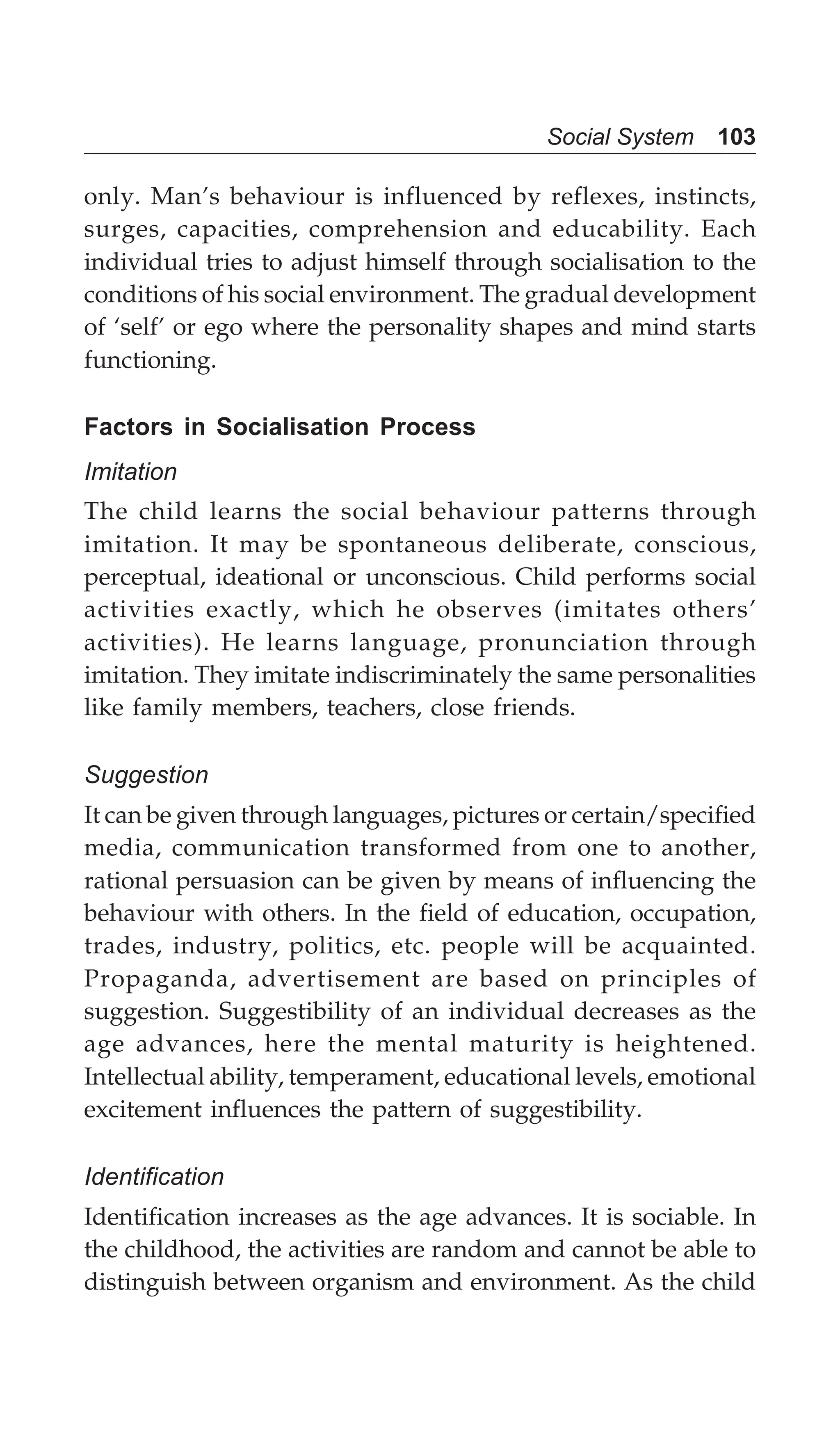 Social System 103
only. Man’s behaviour is influenced by reflexes, instincts,
surges, capacities, comprehension and educability. Each
individual tries to adjust himself through socialisation to the
conditions of his social environment. The gradual development
of ‘self’ or ego where the personality shapes and mind starts
functioning.
Factors in Socialisation Process
Imitation
The child learns the social behaviour patterns through
imitation. It may be spontaneous deliberate, conscious,
perceptual, ideational or unconscious. Child performs social
activities exactly, which he observes (imitates others’
activities). He learns language, pronunciation through
imitation. They imitate indiscriminately the same personalities
like family members, teachers, close friends.
Suggestion
It can be given through languages, pictures or certain/specified
media, communication transformed from one to another,
rational persuasion can be given by means of influencing the
behaviour with others. In the field of education, occupation,
trades, industry, politics, etc. people will be acquainted.
Propaganda, advertisement are based on principles of
suggestion. Suggestibility of an individual decreases as the
age advances, here the mental maturity is heightened.
Intellectual ability, temperament, educational levels, emotional
excitement influences the pattern of suggestibility.
Identification
Identification increases as the age advances. It is sociable. In
the childhood, the activities are random and cannot be able to
distinguish between organism and environment. As the child
 