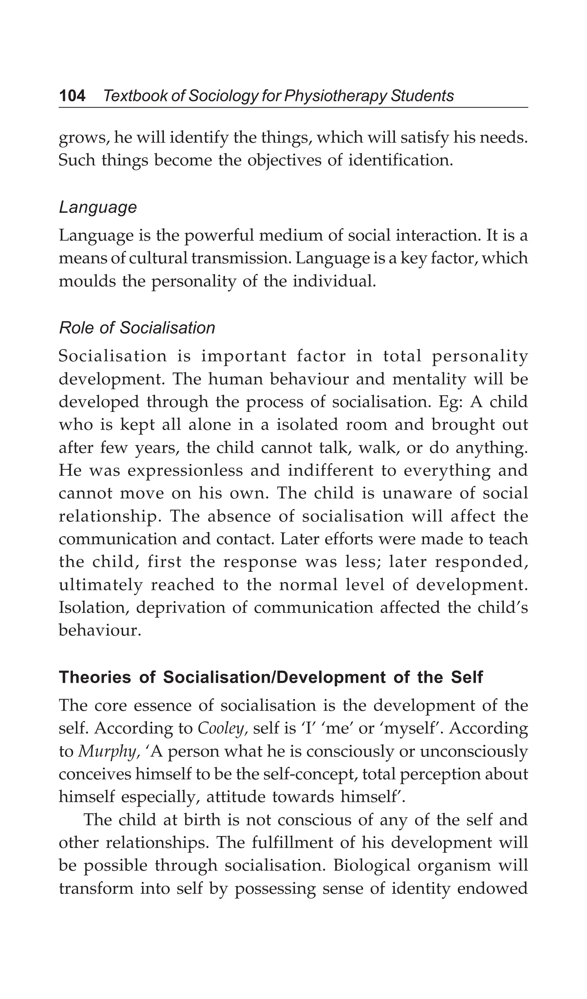 104 Textbook of Sociology for Physiotherapy Students
grows, he will identify the things, which will satisfy his needs.
Such things become the objectives of identification.
Language
Language is the powerful medium of social interaction. It is a
means of cultural transmission. Language is a key factor, which
moulds the personality of the individual.
Role of Socialisation
Socialisation is important factor in total personality
development. The human behaviour and mentality will be
developed through the process of socialisation. Eg: A child
who is kept all alone in a isolated room and brought out
after few years, the child cannot talk, walk, or do anything.
He was expressionless and indifferent to everything and
cannot move on his own. The child is unaware of social
relationship. The absence of socialisation will affect the
communication and contact. Later efforts were made to teach
the child, first the response was less; later responded,
ultimately reached to the normal level of development.
Isolation, deprivation of communication affected the child’s
behaviour.
Theories of Socialisation/Development of the Self
The core essence of socialisation is the development of the
self. According to Cooley, self is ‘I’ ‘me’ or ‘myself’. According
to Murphy, ‘A person what he is consciously or unconsciously
conceives himself to be the self-concept, total perception about
himself especially, attitude towards himself’.
The child at birth is not conscious of any of the self and
other relationships. The fulfillment of his development will
be possible through socialisation. Biological organism will
transform into self by possessing sense of identity endowed
 