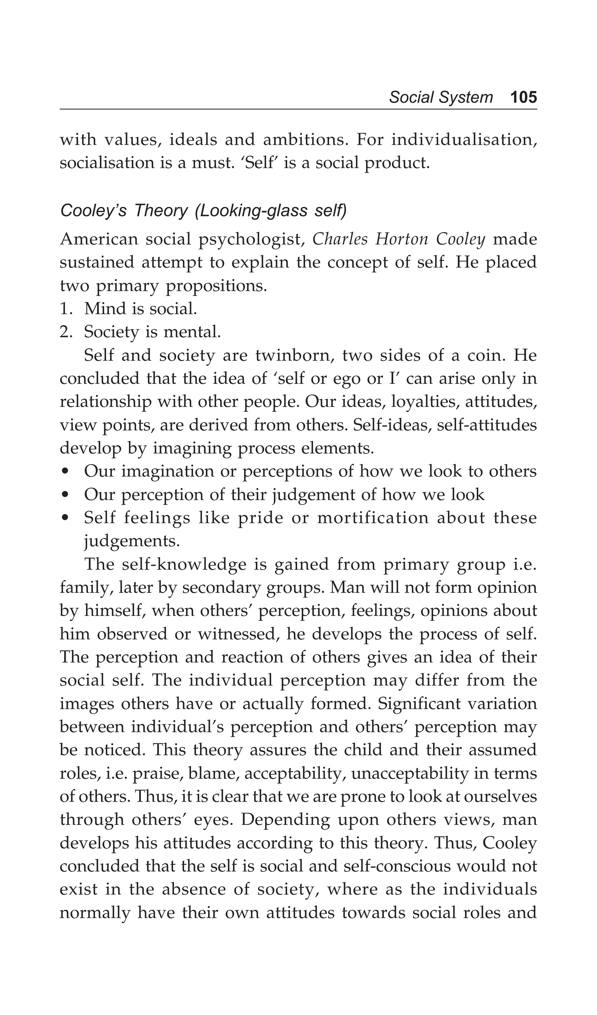 Social System 105
with values, ideals and ambitions. For individualisation,
socialisation is a must. ‘Self’ is a social product.
Cooley’s Theory (Looking-glass self)
American social psychologist, Charles Horton Cooley made
sustained attempt to explain the concept of self. He placed
two primary propositions.
1. Mind is social.
2. Society is mental.
Self and society are twinborn, two sides of a coin. He
concluded that the idea of ‘self or ego or I’ can arise only in
relationship with other people. Our ideas, loyalties, attitudes,
view points, are derived from others. Self-ideas, self-attitudes
develop by imagining process elements.
• Our imagination or perceptions of how we look to others
• Our perception of their judgement of how we look
• Self feelings like pride or mortification about these
judgements.
The self-knowledge is gained from primary group i.e.
family, later by secondary groups. Man will not form opinion
by himself, when others’ perception, feelings, opinions about
him observed or witnessed, he develops the process of self.
The perception and reaction of others gives an idea of their
social self. The individual perception may differ from the
images others have or actually formed. Significant variation
between individual’s perception and others’ perception may
be noticed. This theory assures the child and their assumed
roles, i.e. praise, blame, acceptability, unacceptability in terms
of others. Thus, it is clear that we are prone to look at ourselves
through others’ eyes. Depending upon others views, man
develops his attitudes according to this theory. Thus, Cooley
concluded that the self is social and self-conscious would not
exist in the absence of society, where as the individuals
normally have their own attitudes towards social roles and
 