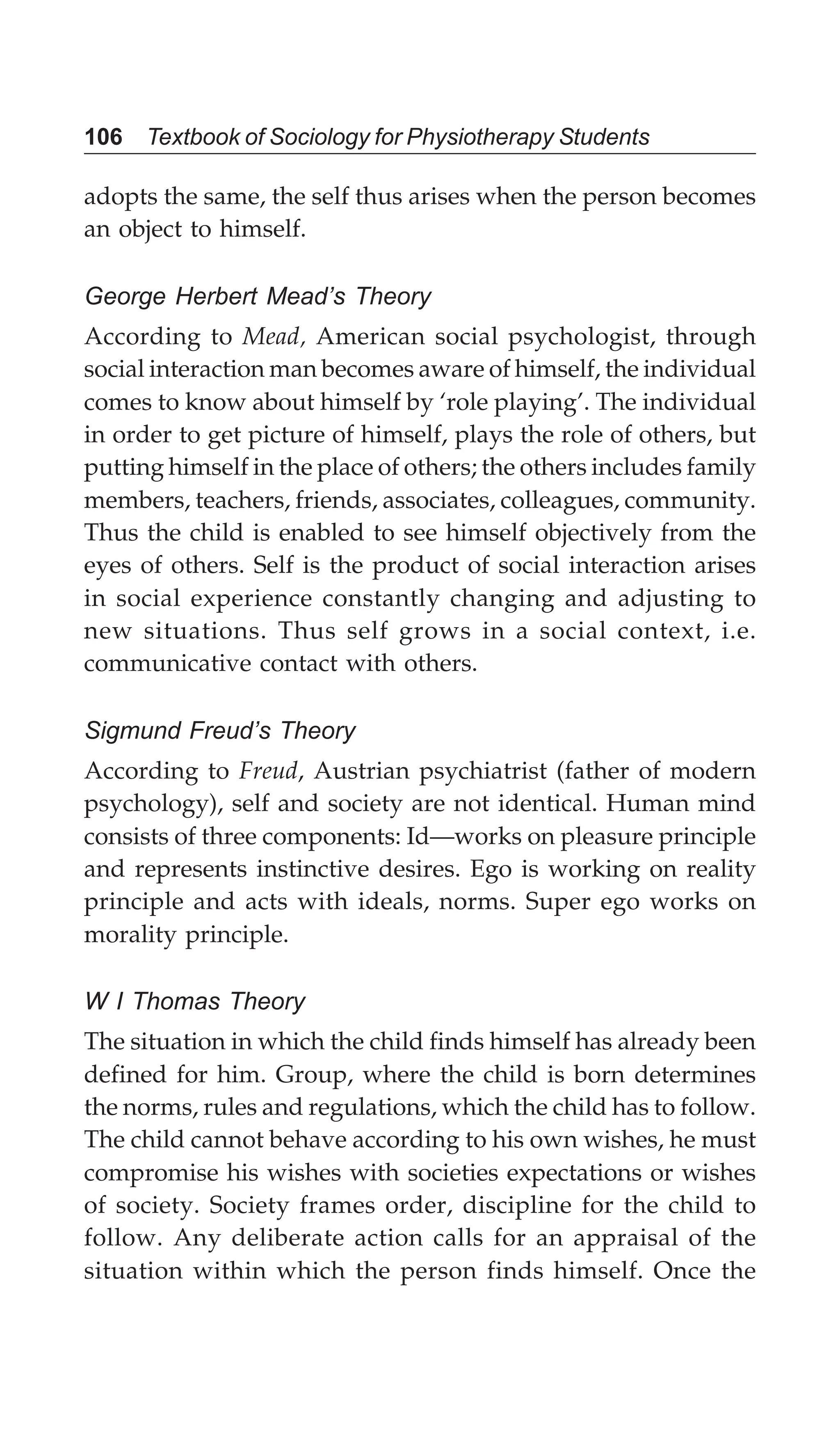106 Textbook of Sociology for Physiotherapy Students
adopts the same, the self thus arises when the person becomes
an object to himself.
George Herbert Mead’s Theory
According to Mead, American social psychologist, through
social interaction man becomes aware of himself, the individual
comes to know about himself by ‘role playing’. The individual
in order to get picture of himself, plays the role of others, but
putting himself in the place of others; the others includes family
members, teachers, friends, associates, colleagues, community.
Thus the child is enabled to see himself objectively from the
eyes of others. Self is the product of social interaction arises
in social experience constantly changing and adjusting to
new situations. Thus self grows in a social context, i.e.
communicative contact with others.
Sigmund Freud’s Theory
According to Freud, Austrian psychiatrist (father of modern
psychology), self and society are not identical. Human mind
consists of three components: Id—works on pleasure principle
and represents instinctive desires. Ego is working on reality
principle and acts with ideals, norms. Super ego works on
morality principle.
W I Thomas Theory
The situation in which the child finds himself has already been
defined for him. Group, where the child is born determines
the norms, rules and regulations, which the child has to follow.
The child cannot behave according to his own wishes, he must
compromise his wishes with societies expectations or wishes
of society. Society frames order, discipline for the child to
follow. Any deliberate action calls for an appraisal of the
situation within which the person finds himself. Once the
 