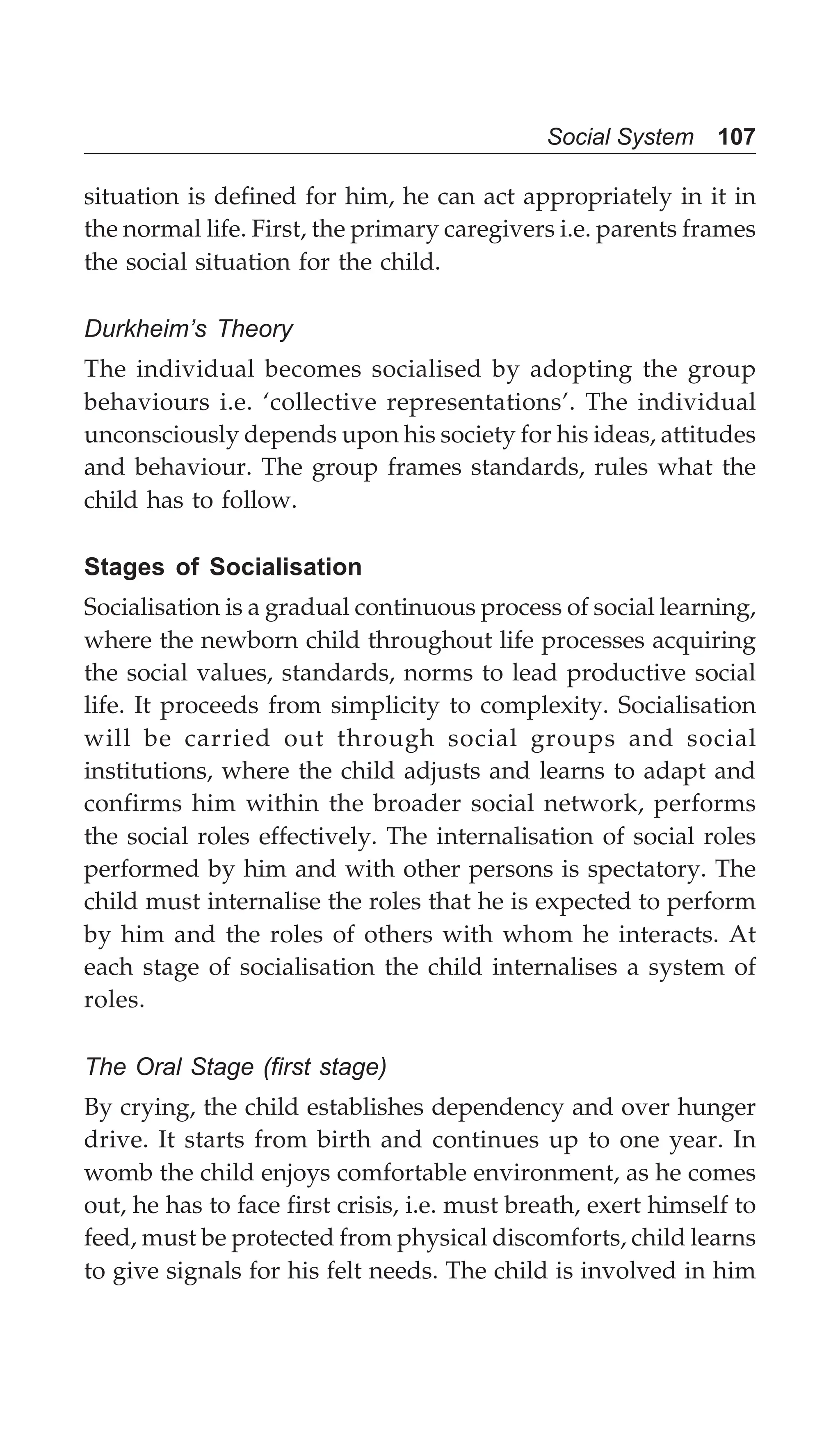 Social System 107
situation is defined for him, he can act appropriately in it in
the normal life. First, the primary caregivers i.e. parents frames
the social situation for the child.
Durkheim’s Theory
The individual becomes socialised by adopting the group
behaviours i.e. ‘collective representations’. The individual
unconsciously depends upon his society for his ideas, attitudes
and behaviour. The group frames standards, rules what the
child has to follow.
Stages of Socialisation
Socialisation is a gradual continuous process of social learning,
where the newborn child throughout life processes acquiring
the social values, standards, norms to lead productive social
life. It proceeds from simplicity to complexity. Socialisation
will be carried out through social groups and social
institutions, where the child adjusts and learns to adapt and
confirms him within the broader social network, performs
the social roles effectively. The internalisation of social roles
performed by him and with other persons is spectatory. The
child must internalise the roles that he is expected to perform
by him and the roles of others with whom he interacts. At
each stage of socialisation the child internalises a system of
roles.
The Oral Stage (first stage)
By crying, the child establishes dependency and over hunger
drive. It starts from birth and continues up to one year. In
womb the child enjoys comfortable environment, as he comes
out, he has to face first crisis, i.e. must breath, exert himself to
feed, must be protected from physical discomforts, child learns
to give signals for his felt needs. The child is involved in him
 