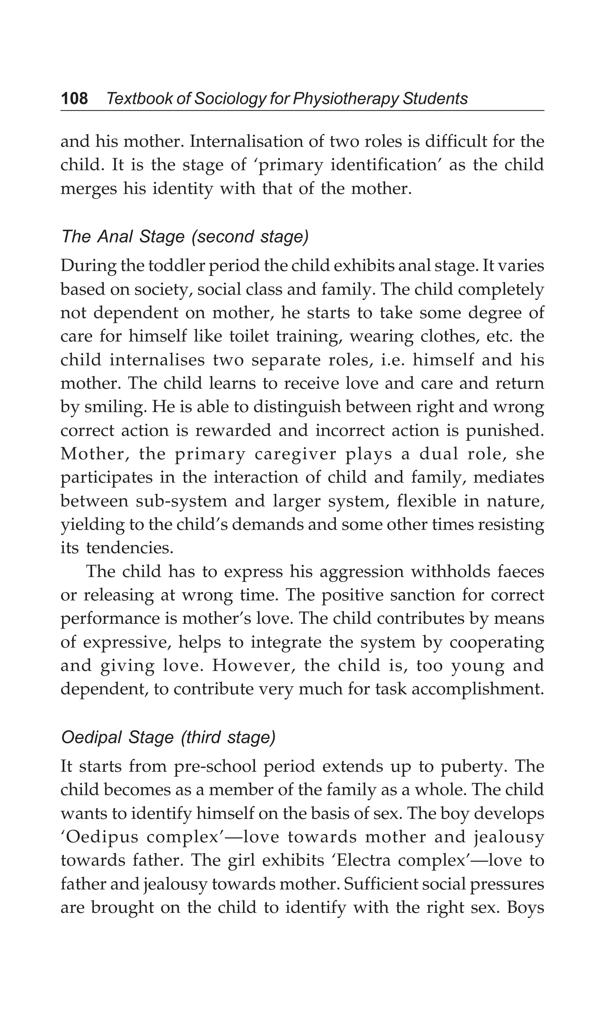 108 Textbook of Sociology for Physiotherapy Students
and his mother. Internalisation of two roles is difficult for the
child. It is the stage of ‘primary identification’ as the child
merges his identity with that of the mother.
The Anal Stage (second stage)
During the toddler period the child exhibits anal stage. It varies
based on society, social class and family. The child completely
not dependent on mother, he starts to take some degree of
care for himself like toilet training, wearing clothes, etc. the
child internalises two separate roles, i.e. himself and his
mother. The child learns to receive love and care and return
by smiling. He is able to distinguish between right and wrong
correct action is rewarded and incorrect action is punished.
Mother, the primary caregiver plays a dual role, she
participates in the interaction of child and family, mediates
between sub-system and larger system, flexible in nature,
yielding to the child’s demands and some other times resisting
its tendencies.
The child has to express his aggression withholds faeces
or releasing at wrong time. The positive sanction for correct
performance is mother’s love. The child contributes by means
of expressive, helps to integrate the system by cooperating
and giving love. However, the child is, too young and
dependent, to contribute very much for task accomplishment.
Oedipal Stage (third stage)
It starts from pre-school period extends up to puberty. The
child becomes as a member of the family as a whole. The child
wants to identify himself on the basis of sex. The boy develops
‘Oedipus complex’—love towards mother and jealousy
towards father. The girl exhibits ‘Electra complex’—love to
father and jealousy towards mother. Sufficient social pressures
are brought on the child to identify with the right sex. Boys
 