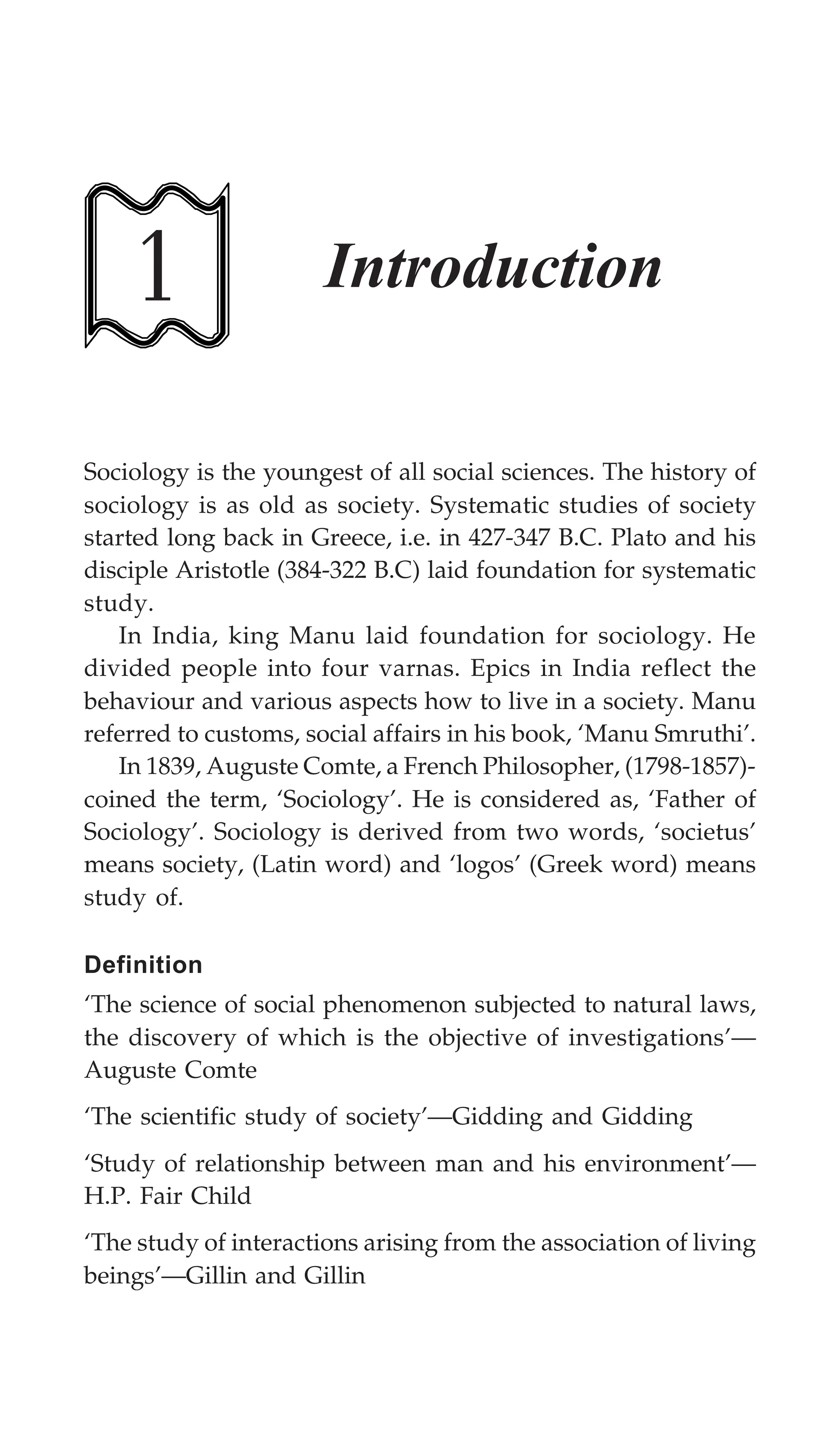 Introduction 1
Sociology is the youngest of all social sciences. The history of
sociology is as old as society. Systematic studies of society
started long back in Greece, i.e. in 427-347 B.C. Plato and his
disciple Aristotle (384-322 B.C) laid foundation for systematic
study.
In India, king Manu laid foundation for sociology. He
divided people into four varnas. Epics in India reflect the
behaviour and various aspects how to live in a society. Manu
referred to customs, social affairs in his book, ‘Manu Smruthi’.
In 1839, Auguste Comte, a French Philosopher, (1798-1857)-
coined the term, ‘Sociology’. He is considered as, ‘Father of
Sociology’. Sociology is derived from two words, ‘societus’
means society, (Latin word) and ‘logos’ (Greek word) means
study of.
Definition
‘The science of social phenomenon subjected to natural laws,
the discovery of which is the objective of investigations’—
Auguste Comte
‘The scientific study of society’—Gidding and Gidding
‘Study of relationship between man and his environment’—
H.P. Fair Child
‘The study of interactions arising from the association of living
beings’—Gillin and Gillin
1 Introduction
 