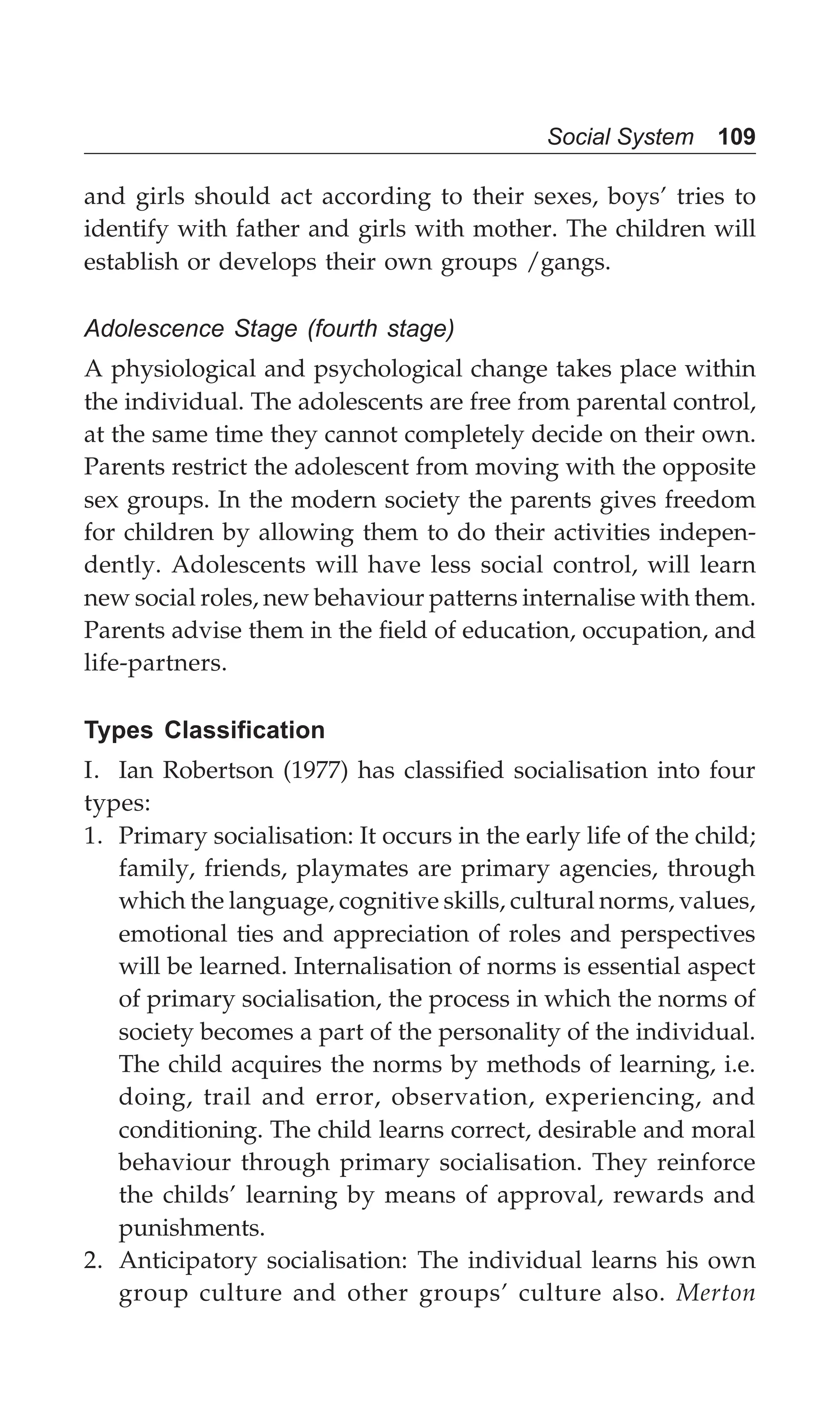Social System 109
and girls should act according to their sexes, boys’ tries to
identify with father and girls with mother. The children will
establish or develops their own groups /gangs.
Adolescence Stage (fourth stage)
A physiological and psychological change takes place within
the individual. The adolescents are free from parental control,
at the same time they cannot completely decide on their own.
Parents restrict the adolescent from moving with the opposite
sex groups. In the modern society the parents gives freedom
for children by allowing them to do their activities indepen-
dently. Adolescents will have less social control, will learn
new social roles, new behaviour patterns internalise with them.
Parents advise them in the field of education, occupation, and
life-partners.
Types Classification
I. Ian Robertson (1977) has classified socialisation into four
types:
1. Primary socialisation: It occurs in the early life of the child;
family, friends, playmates are primary agencies, through
which the language, cognitive skills, cultural norms, values,
emotional ties and appreciation of roles and perspectives
will be learned. Internalisation of norms is essential aspect
of primary socialisation, the process in which the norms of
society becomes a part of the personality of the individual.
The child acquires the norms by methods of learning, i.e.
doing, trail and error, observation, experiencing, and
conditioning. The child learns correct, desirable and moral
behaviour through primary socialisation. They reinforce
the childs’ learning by means of approval, rewards and
punishments.
2. Anticipatory socialisation: The individual learns his own
group culture and other groups’ culture also. Merton
 