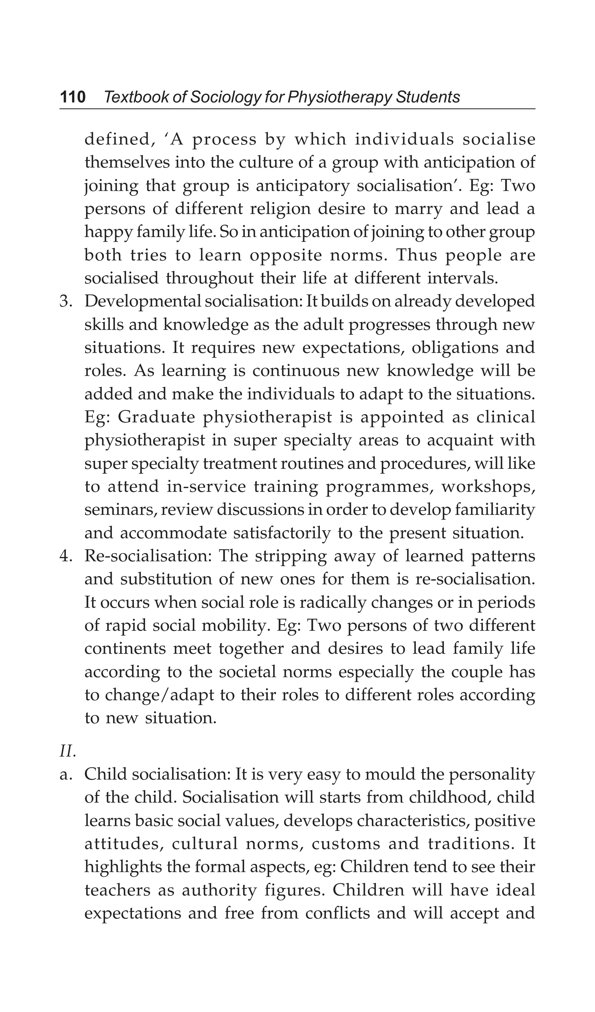 110 Textbook of Sociology for Physiotherapy Students
defined, ‘A process by which individuals socialise
themselves into the culture of a group with anticipation of
joining that group is anticipatory socialisation’. Eg: Two
persons of different religion desire to marry and lead a
happy family life. So in anticipation of joining to other group
both tries to learn opposite norms. Thus people are
socialised throughout their life at different intervals.
3. Developmental socialisation: It builds on already developed
skills and knowledge as the adult progresses through new
situations. It requires new expectations, obligations and
roles. As learning is continuous new knowledge will be
added and make the individuals to adapt to the situations.
Eg: Graduate physiotherapist is appointed as clinical
physiotherapist in super specialty areas to acquaint with
super specialty treatment routines and procedures, will like
to attend in-service training programmes, workshops,
seminars, review discussions in order to develop familiarity
and accommodate satisfactorily to the present situation.
4. Re-socialisation: The stripping away of learned patterns
and substitution of new ones for them is re-socialisation.
It occurs when social role is radically changes or in periods
of rapid social mobility. Eg: Two persons of two different
continents meet together and desires to lead family life
according to the societal norms especially the couple has
to change/adapt to their roles to different roles according
to new situation.
II.
a. Child socialisation: It is very easy to mould the personality
of the child. Socialisation will starts from childhood, child
learns basic social values, develops characteristics, positive
attitudes, cultural norms, customs and traditions. It
highlights the formal aspects, eg: Children tend to see their
teachers as authority figures. Children will have ideal
expectations and free from conflicts and will accept and
 