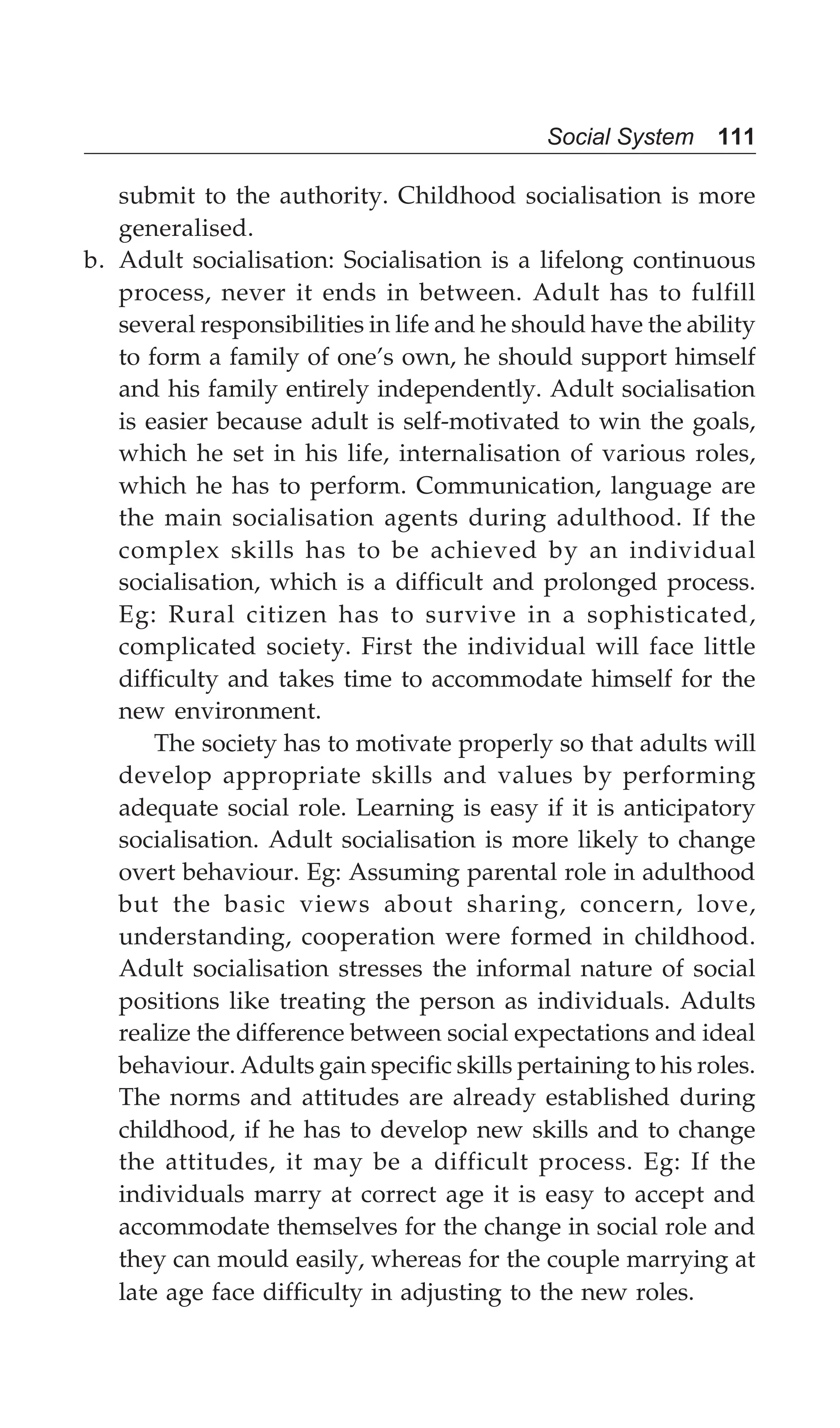 Social System 111
submit to the authority. Childhood socialisation is more
generalised.
b. Adult socialisation: Socialisation is a lifelong continuous
process, never it ends in between. Adult has to fulfill
several responsibilities in life and he should have the ability
to form a family of one’s own, he should support himself
and his family entirely independently. Adult socialisation
is easier because adult is self-motivated to win the goals,
which he set in his life, internalisation of various roles,
which he has to perform. Communication, language are
the main socialisation agents during adulthood. If the
complex skills has to be achieved by an individual
socialisation, which is a difficult and prolonged process.
Eg: Rural citizen has to survive in a sophisticated,
complicated society. First the individual will face little
difficulty and takes time to accommodate himself for the
new environment.
The society has to motivate properly so that adults will
develop appropriate skills and values by performing
adequate social role. Learning is easy if it is anticipatory
socialisation. Adult socialisation is more likely to change
overt behaviour. Eg: Assuming parental role in adulthood
but the basic views about sharing, concern, love,
understanding, cooperation were formed in childhood.
Adult socialisation stresses the informal nature of social
positions like treating the person as individuals. Adults
realize the difference between social expectations and ideal
behaviour. Adults gain specific skills pertaining to his roles.
The norms and attitudes are already established during
childhood, if he has to develop new skills and to change
the attitudes, it may be a difficult process. Eg: If the
individuals marry at correct age it is easy to accept and
accommodate themselves for the change in social role and
they can mould easily, whereas for the couple marrying at
late age face difficulty in adjusting to the new roles.
 