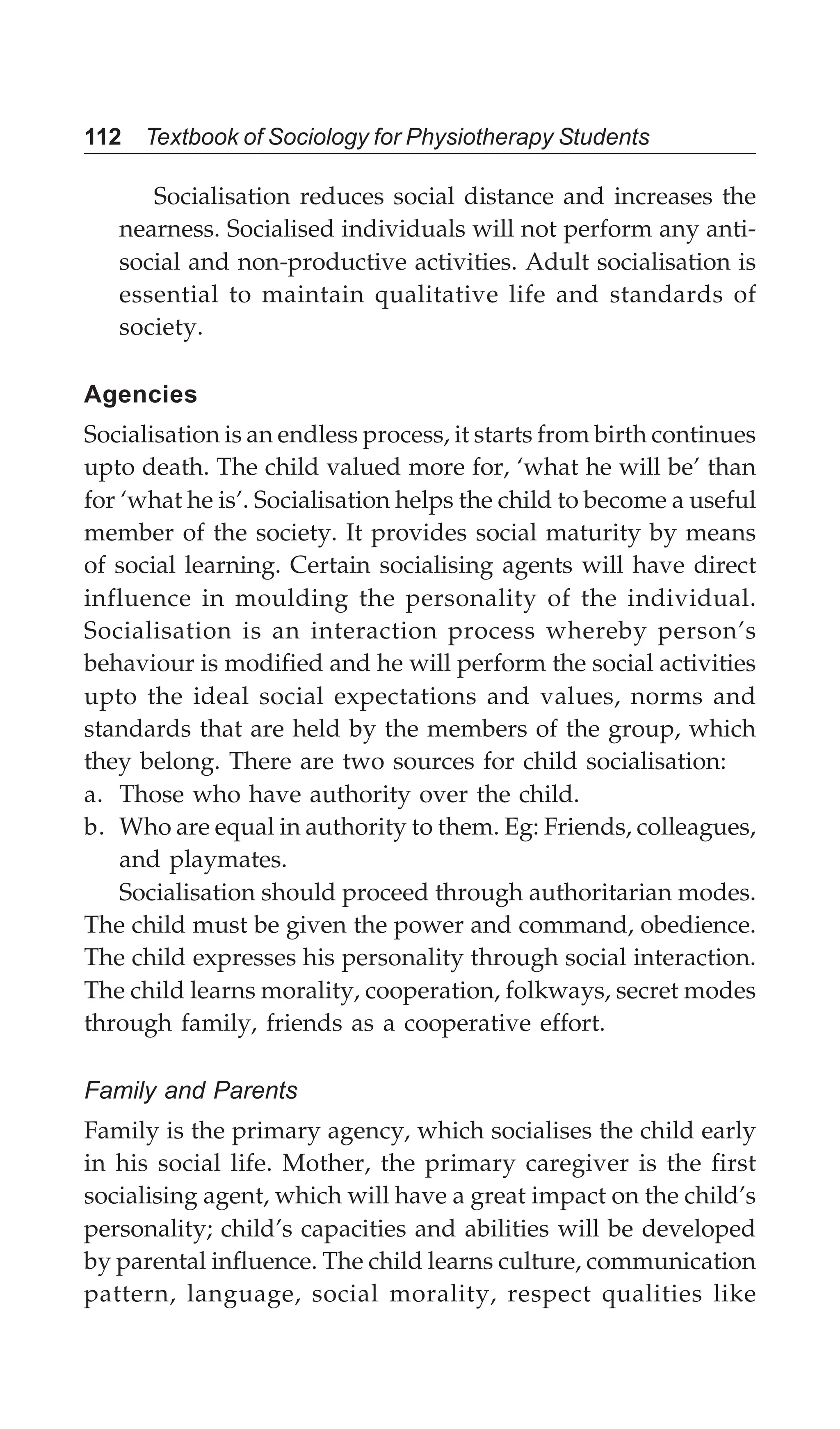 112 Textbook of Sociology for Physiotherapy Students
Socialisation reduces social distance and increases the
nearness. Socialised individuals will not perform any anti-
social and non-productive activities. Adult socialisation is
essential to maintain qualitative life and standards of
society.
Agencies
Socialisation is an endless process, it starts from birth continues
upto death. The child valued more for, ‘what he will be’ than
for ‘what he is’. Socialisation helps the child to become a useful
member of the society. It provides social maturity by means
of social learning. Certain socialising agents will have direct
influence in moulding the personality of the individual.
Socialisation is an interaction process whereby person’s
behaviour is modified and he will perform the social activities
upto the ideal social expectations and values, norms and
standards that are held by the members of the group, which
they belong. There are two sources for child socialisation:
a. Those who have authority over the child.
b. Who are equal in authority to them. Eg: Friends, colleagues,
and playmates.
Socialisation should proceed through authoritarian modes.
The child must be given the power and command, obedience.
The child expresses his personality through social interaction.
The child learns morality, cooperation, folkways, secret modes
through family, friends as a cooperative effort.
Family and Parents
Family is the primary agency, which socialises the child early
in his social life. Mother, the primary caregiver is the first
socialising agent, which will have a great impact on the child’s
personality; child’s capacities and abilities will be developed
by parental influence. The child learns culture, communication
pattern, language, social morality, respect qualities like
 