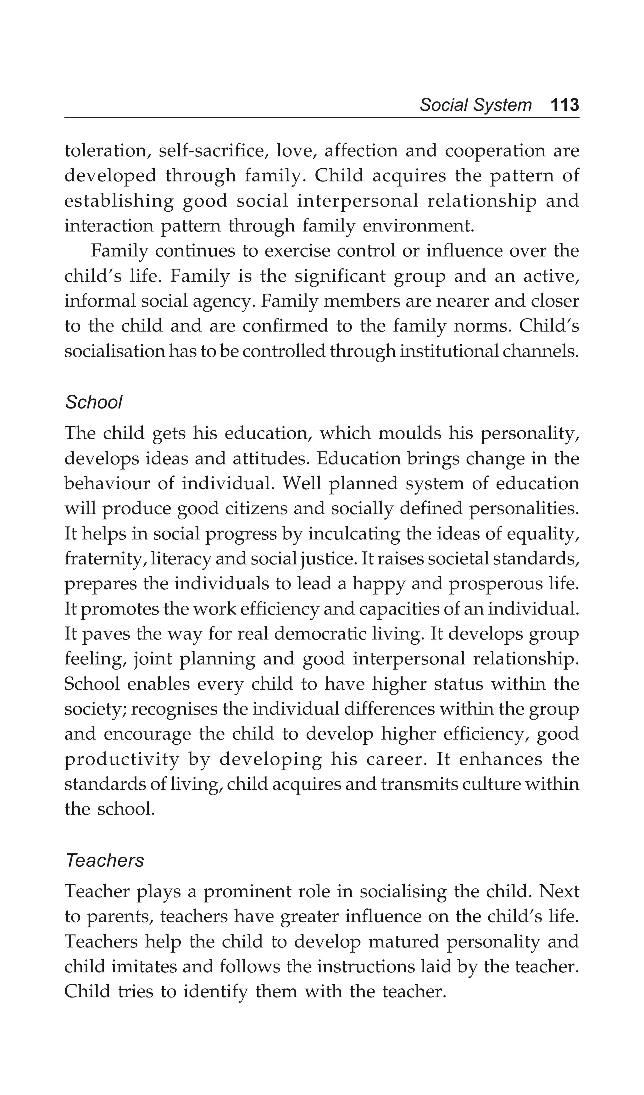 Social System 113
toleration, self-sacrifice, love, affection and cooperation are
developed through family. Child acquires the pattern of
establishing good social interpersonal relationship and
interaction pattern through family environment.
Family continues to exercise control or influence over the
child’s life. Family is the significant group and an active,
informal social agency. Family members are nearer and closer
to the child and are confirmed to the family norms. Child’s
socialisation has to be controlled through institutional channels.
School
The child gets his education, which moulds his personality,
develops ideas and attitudes. Education brings change in the
behaviour of individual. Well planned system of education
will produce good citizens and socially defined personalities.
It helps in social progress by inculcating the ideas of equality,
fraternity, literacy and social justice. It raises societal standards,
prepares the individuals to lead a happy and prosperous life.
It promotes the work efficiency and capacities of an individual.
It paves the way for real democratic living. It develops group
feeling, joint planning and good interpersonal relationship.
School enables every child to have higher status within the
society; recognises the individual differences within the group
and encourage the child to develop higher efficiency, good
productivity by developing his career. It enhances the
standards of living, child acquires and transmits culture within
the school.
Teachers
Teacher plays a prominent role in socialising the child. Next
to parents, teachers have greater influence on the child’s life.
Teachers help the child to develop matured personality and
child imitates and follows the instructions laid by the teacher.
Child tries to identify them with the teacher.
 