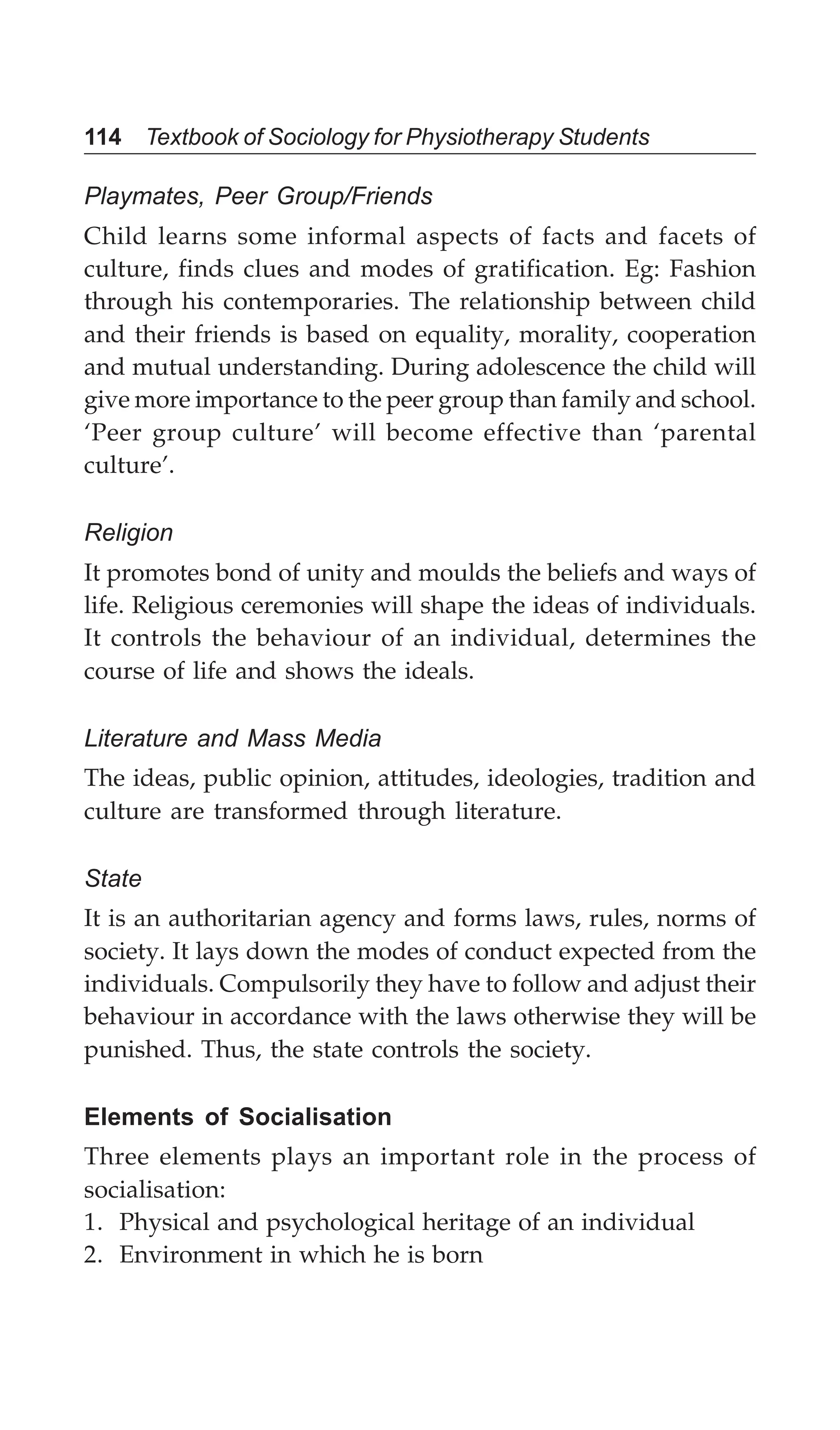 114 Textbook of Sociology for Physiotherapy Students
Playmates, Peer Group/Friends
Child learns some informal aspects of facts and facets of
culture, finds clues and modes of gratification. Eg: Fashion
through his contemporaries. The relationship between child
and their friends is based on equality, morality, cooperation
and mutual understanding. During adolescence the child will
give more importance to the peer group than family and school.
‘Peer group culture’ will become effective than ‘parental
culture’.
Religion
It promotes bond of unity and moulds the beliefs and ways of
life. Religious ceremonies will shape the ideas of individuals.
It controls the behaviour of an individual, determines the
course of life and shows the ideals.
Literature and Mass Media
The ideas, public opinion, attitudes, ideologies, tradition and
culture are transformed through literature.
State
It is an authoritarian agency and forms laws, rules, norms of
society. It lays down the modes of conduct expected from the
individuals. Compulsorily they have to follow and adjust their
behaviour in accordance with the laws otherwise they will be
punished. Thus, the state controls the society.
Elements of Socialisation
Three elements plays an important role in the process of
socialisation:
1. Physical and psychological heritage of an individual
2. Environment in which he is born
 