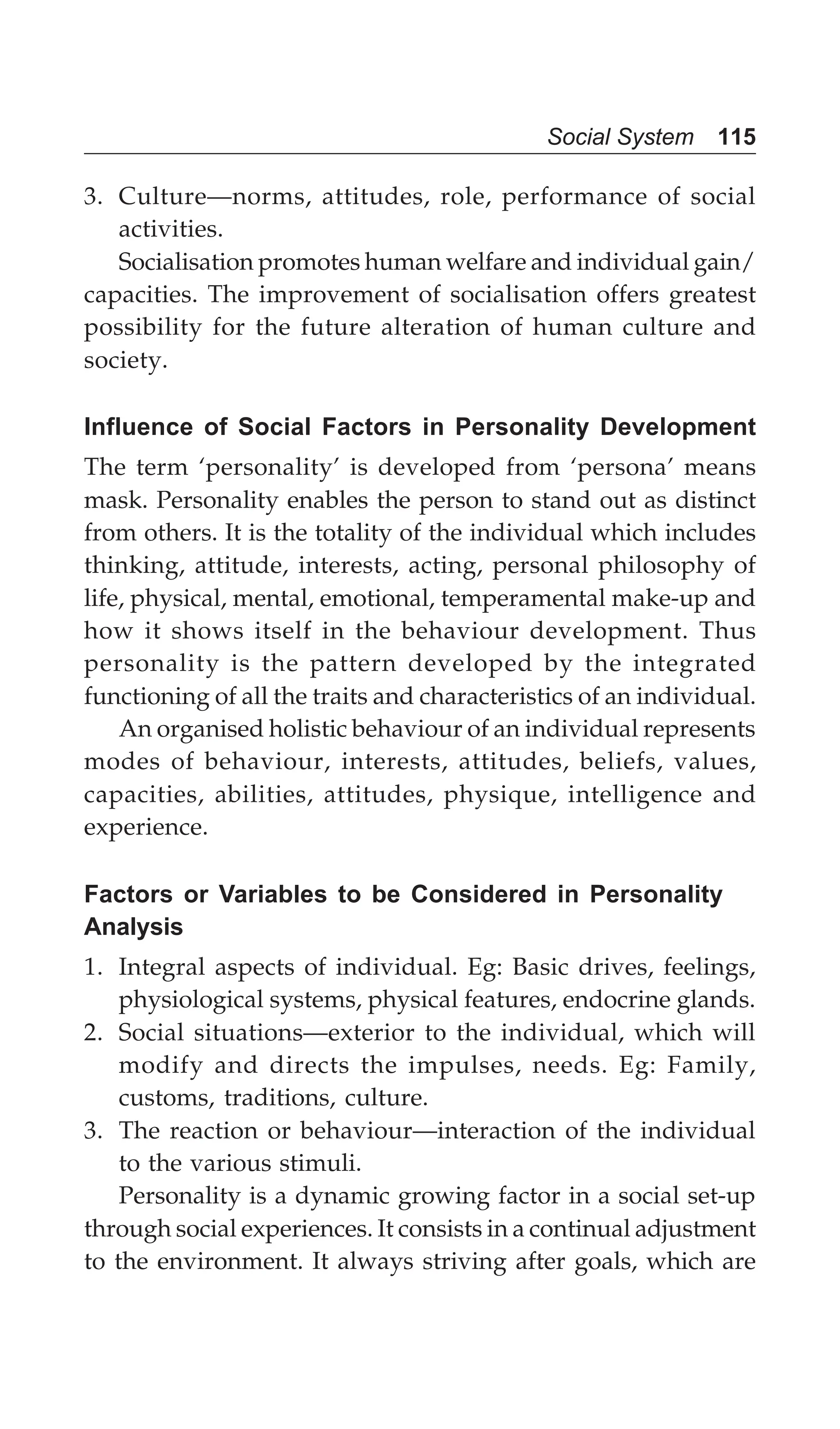 Social System 115
3. Culture—norms, attitudes, role, performance of social
activities.
Socialisation promotes human welfare and individual gain/
capacities. The improvement of socialisation offers greatest
possibility for the future alteration of human culture and
society.
Influence of Social Factors in Personality Development
The term ‘personality’ is developed from ‘persona’ means
mask. Personality enables the person to stand out as distinct
from others. It is the totality of the individual which includes
thinking, attitude, interests, acting, personal philosophy of
life, physical, mental, emotional, temperamental make-up and
how it shows itself in the behaviour development. Thus
personality is the pattern developed by the integrated
functioning of all the traits and characteristics of an individual.
An organised holistic behaviour of an individual represents
modes of behaviour, interests, attitudes, beliefs, values,
capacities, abilities, attitudes, physique, intelligence and
experience.
Factors or Variables to be Considered in Personality
Analysis
1. Integral aspects of individual. Eg: Basic drives, feelings,
physiological systems, physical features, endocrine glands.
2. Social situations—exterior to the individual, which will
modify and directs the impulses, needs. Eg: Family,
customs, traditions, culture.
3. The reaction or behaviour—interaction of the individual
to the various stimuli.
Personality is a dynamic growing factor in a social set-up
through social experiences. It consists in a continual adjustment
to the environment. It always striving after goals, which are
 