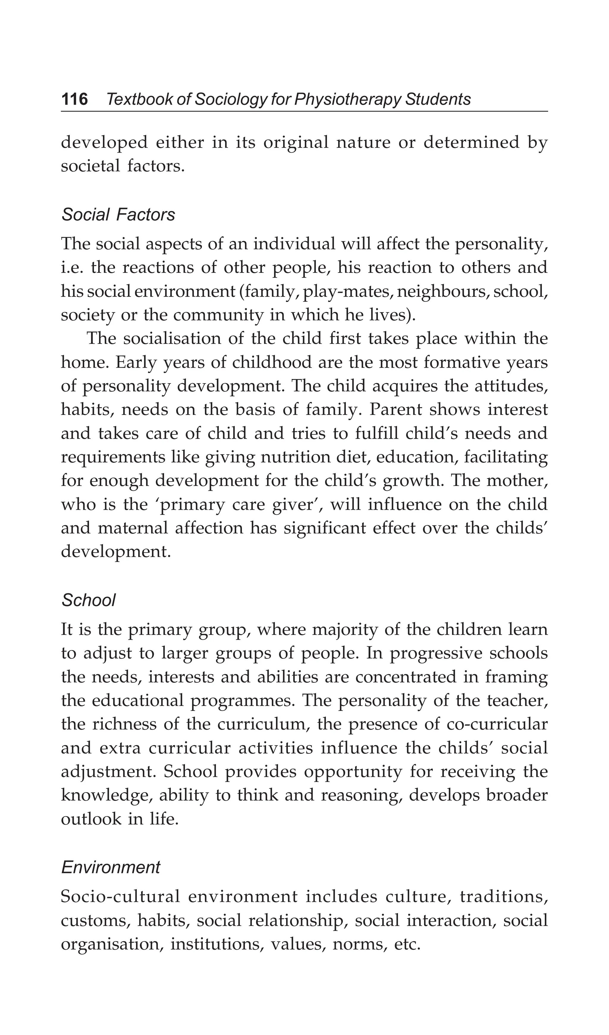 116 Textbook of Sociology for Physiotherapy Students
developed either in its original nature or determined by
societal factors.
Social Factors
The social aspects of an individual will affect the personality,
i.e. the reactions of other people, his reaction to others and
his social environment (family, play-mates, neighbours, school,
society or the community in which he lives).
The socialisation of the child first takes place within the
home. Early years of childhood are the most formative years
of personality development. The child acquires the attitudes,
habits, needs on the basis of family. Parent shows interest
and takes care of child and tries to fulfill child’s needs and
requirements like giving nutrition diet, education, facilitating
for enough development for the child’s growth. The mother,
who is the ‘primary care giver’, will influence on the child
and maternal affection has significant effect over the childs’
development.
School
It is the primary group, where majority of the children learn
to adjust to larger groups of people. In progressive schools
the needs, interests and abilities are concentrated in framing
the educational programmes. The personality of the teacher,
the richness of the curriculum, the presence of co-curricular
and extra curricular activities influence the childs’ social
adjustment. School provides opportunity for receiving the
knowledge, ability to think and reasoning, develops broader
outlook in life.
Environment
Socio-cultural environment includes culture, traditions,
customs, habits, social relationship, social interaction, social
organisation, institutions, values, norms, etc.
 