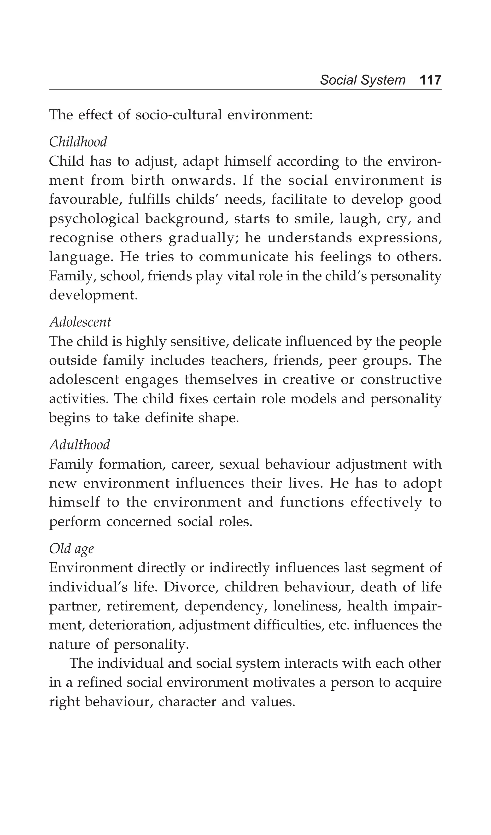 Social System 117
The effect of socio-cultural environment:
Childhood
Child has to adjust, adapt himself according to the environ-
ment from birth onwards. If the social environment is
favourable, fulfills childs’ needs, facilitate to develop good
psychological background, starts to smile, laugh, cry, and
recognise others gradually; he understands expressions,
language. He tries to communicate his feelings to others.
Family, school, friends play vital role in the child’s personality
development.
Adolescent
The child is highly sensitive, delicate influenced by the people
outside family includes teachers, friends, peer groups. The
adolescent engages themselves in creative or constructive
activities. The child fixes certain role models and personality
begins to take definite shape.
Adulthood
Family formation, career, sexual behaviour adjustment with
new environment influences their lives. He has to adopt
himself to the environment and functions effectively to
perform concerned social roles.
Old age
Environment directly or indirectly influences last segment of
individual’s life. Divorce, children behaviour, death of life
partner, retirement, dependency, loneliness, health impair-
ment, deterioration, adjustment difficulties, etc. influences the
nature of personality.
The individual and social system interacts with each other
in a refined social environment motivates a person to acquire
right behaviour, character and values.
 