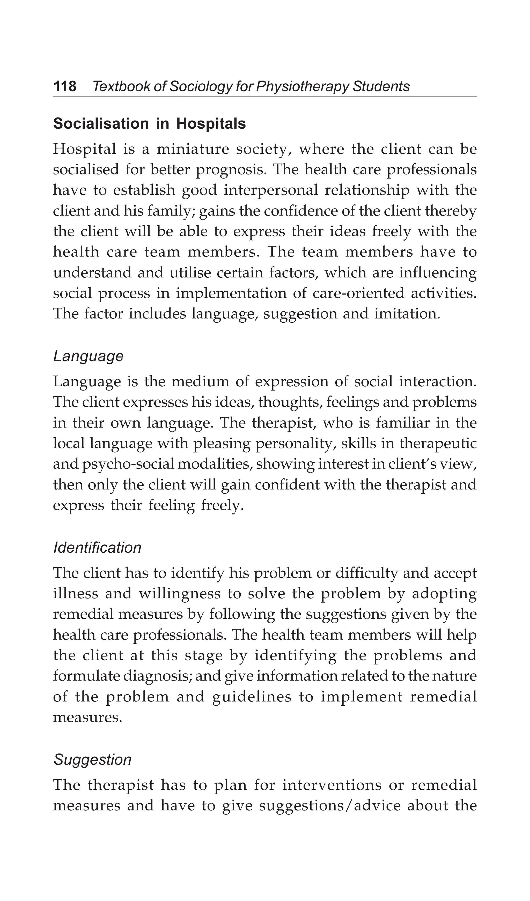 118 Textbook of Sociology for Physiotherapy Students
Socialisation in Hospitals
Hospital is a miniature society, where the client can be
socialised for better prognosis. The health care professionals
have to establish good interpersonal relationship with the
client and his family; gains the confidence of the client thereby
the client will be able to express their ideas freely with the
health care team members. The team members have to
understand and utilise certain factors, which are influencing
social process in implementation of care-oriented activities.
The factor includes language, suggestion and imitation.
Language
Language is the medium of expression of social interaction.
The client expresses his ideas, thoughts, feelings and problems
in their own language. The therapist, who is familiar in the
local language with pleasing personality, skills in therapeutic
and psycho-social modalities, showing interest in client’s view,
then only the client will gain confident with the therapist and
express their feeling freely.
Identification
The client has to identify his problem or difficulty and accept
illness and willingness to solve the problem by adopting
remedial measures by following the suggestions given by the
health care professionals. The health team members will help
the client at this stage by identifying the problems and
formulate diagnosis; and give information related to the nature
of the problem and guidelines to implement remedial
measures.
Suggestion
The therapist has to plan for interventions or remedial
measures and have to give suggestions/advice about the
 