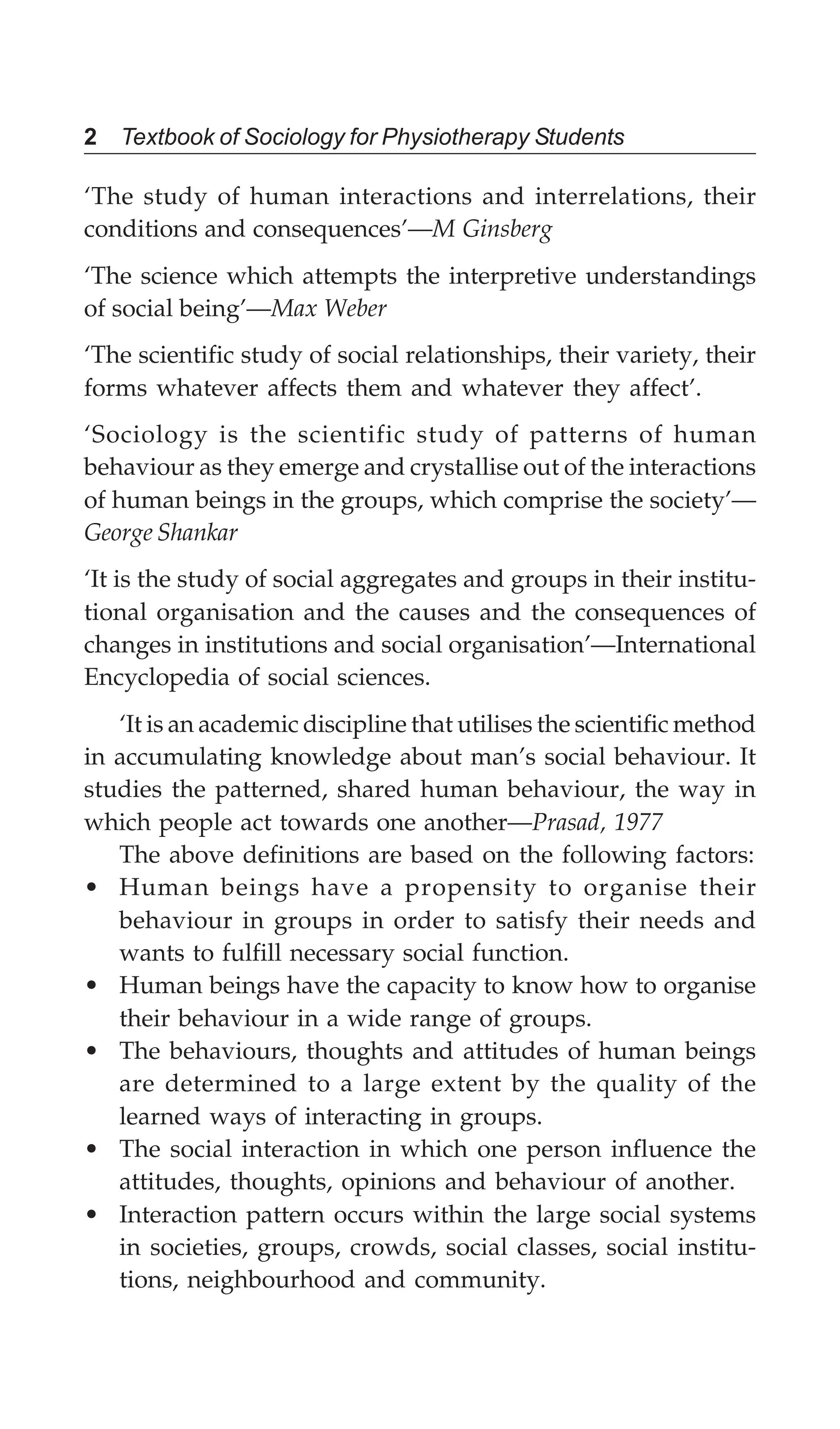 2 Textbook of Sociology for Physiotherapy Students
‘The study of human interactions and interrelations, their
conditions and consequences’—M Ginsberg
‘The science which attempts the interpretive understandings
of social being’—Max Weber
‘The scientific study of social relationships, their variety, their
forms whatever affects them and whatever they affect’.
‘Sociology is the scientific study of patterns of human
behaviour as they emerge and crystallise out of the interactions
of human beings in the groups, which comprise the society’—
George Shankar
‘It is the study of social aggregates and groups in their institu-
tional organisation and the causes and the consequences of
changes in institutions and social organisation’—International
Encyclopedia of social sciences.
‘It is an academic discipline that utilises the scientific method
in accumulating knowledge about man’s social behaviour. It
studies the patterned, shared human behaviour, the way in
which people act towards one another—Prasad, 1977
The above definitions are based on the following factors:
• Human beings have a propensity to organise their
behaviour in groups in order to satisfy their needs and
wants to fulfill necessary social function.
• Human beings have the capacity to know how to organise
their behaviour in a wide range of groups.
• The behaviours, thoughts and attitudes of human beings
are determined to a large extent by the quality of the
learned ways of interacting in groups.
• The social interaction in which one person influence the
attitudes, thoughts, opinions and behaviour of another.
• Interaction pattern occurs within the large social systems
in societies, groups, crowds, social classes, social institu-
tions, neighbourhood and community.
 