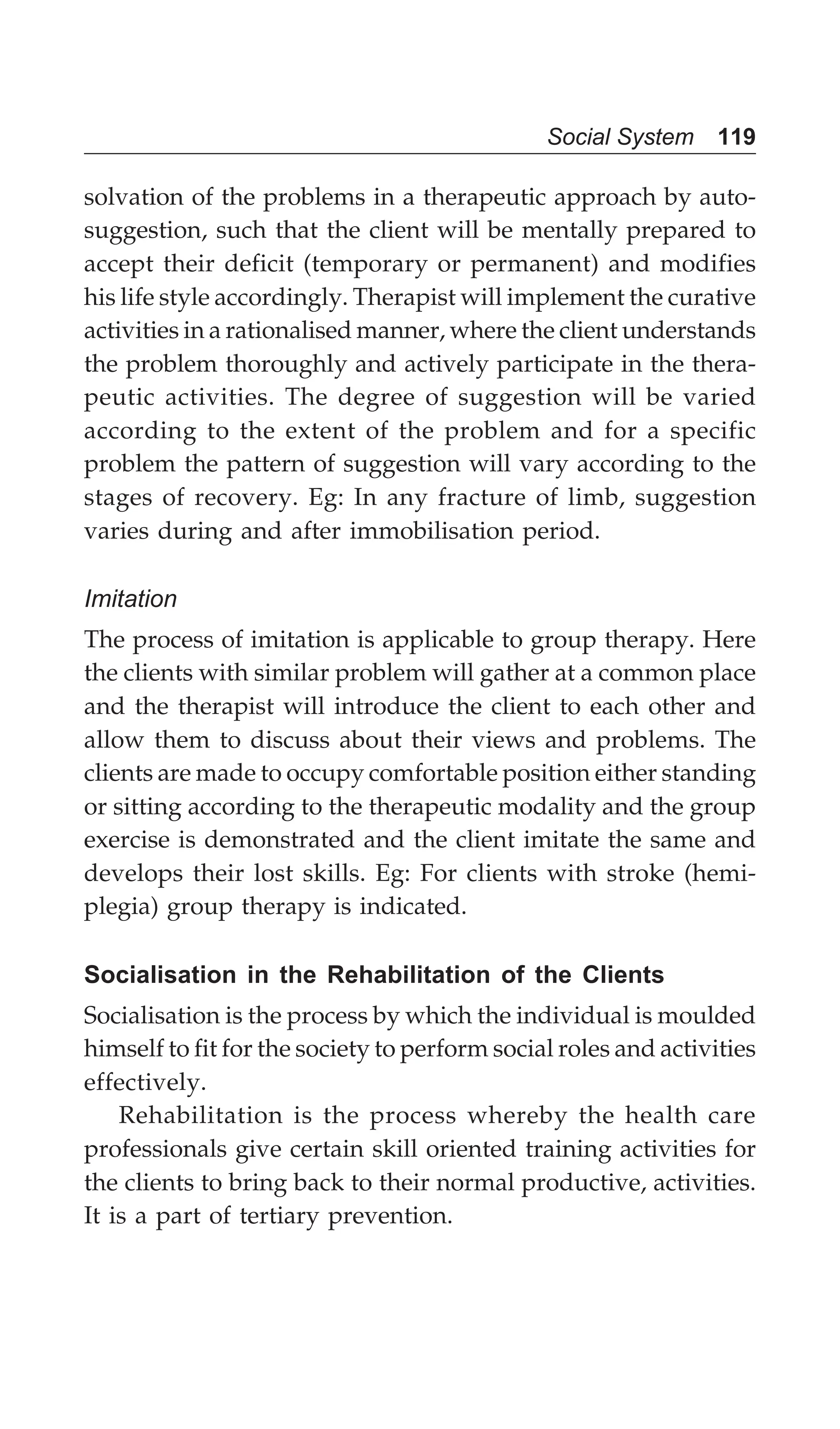 Social System 119
solvation of the problems in a therapeutic approach by auto-
suggestion, such that the client will be mentally prepared to
accept their deficit (temporary or permanent) and modifies
his life style accordingly. Therapist will implement the curative
activities in a rationalised manner, where the client understands
the problem thoroughly and actively participate in the thera-
peutic activities. The degree of suggestion will be varied
according to the extent of the problem and for a specific
problem the pattern of suggestion will vary according to the
stages of recovery. Eg: In any fracture of limb, suggestion
varies during and after immobilisation period.
Imitation
The process of imitation is applicable to group therapy. Here
the clients with similar problem will gather at a common place
and the therapist will introduce the client to each other and
allow them to discuss about their views and problems. The
clients are made to occupy comfortable position either standing
or sitting according to the therapeutic modality and the group
exercise is demonstrated and the client imitate the same and
develops their lost skills. Eg: For clients with stroke (hemi-
plegia) group therapy is indicated.
Socialisation in the Rehabilitation of the Clients
Socialisation is the process by which the individual is moulded
himself to fit for the society to perform social roles and activities
effectively.
Rehabilitation is the process whereby the health care
professionals give certain skill oriented training activities for
the clients to bring back to their normal productive, activities.
It is a part of tertiary prevention.
 