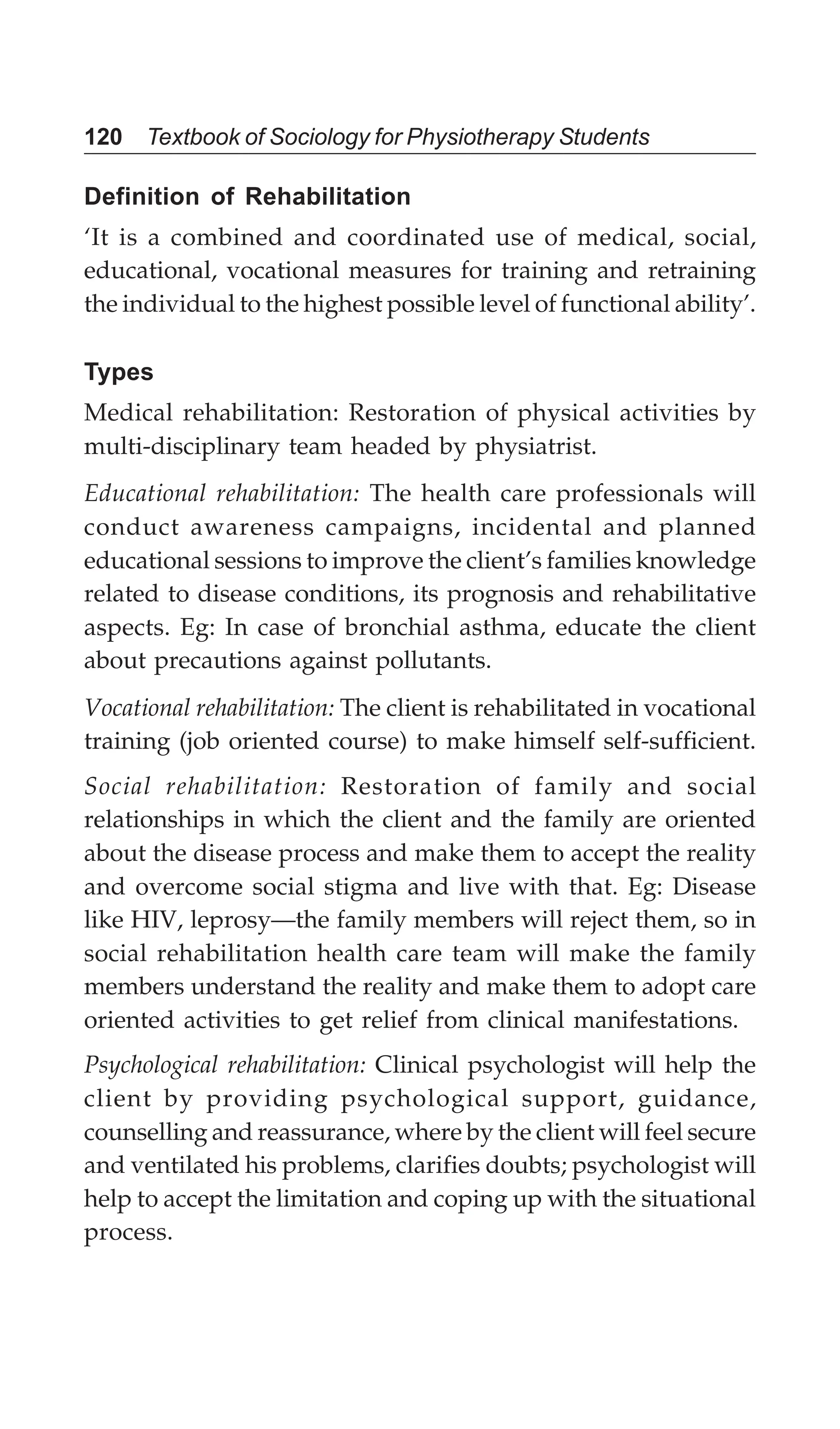 120 Textbook of Sociology for Physiotherapy Students
Definition of Rehabilitation
‘It is a combined and coordinated use of medical, social,
educational, vocational measures for training and retraining
the individual to the highest possible level of functional ability’.
Types
Medical rehabilitation: Restoration of physical activities by
multi-disciplinary team headed by physiatrist.
Educational rehabilitation: The health care professionals will
conduct awareness campaigns, incidental and planned
educational sessions to improve the client’s families knowledge
related to disease conditions, its prognosis and rehabilitative
aspects. Eg: In case of bronchial asthma, educate the client
about precautions against pollutants.
Vocational rehabilitation: The client is rehabilitated in vocational
training (job oriented course) to make himself self-sufficient.
Social rehabilitation: Restoration of family and social
relationships in which the client and the family are oriented
about the disease process and make them to accept the reality
and overcome social stigma and live with that. Eg: Disease
like HIV, leprosy—the family members will reject them, so in
social rehabilitation health care team will make the family
members understand the reality and make them to adopt care
oriented activities to get relief from clinical manifestations.
Psychological rehabilitation: Clinical psychologist will help the
client by providing psychological support, guidance,
counselling and reassurance, where by the client will feel secure
and ventilated his problems, clarifies doubts; psychologist will
help to accept the limitation and coping up with the situational
process.
 