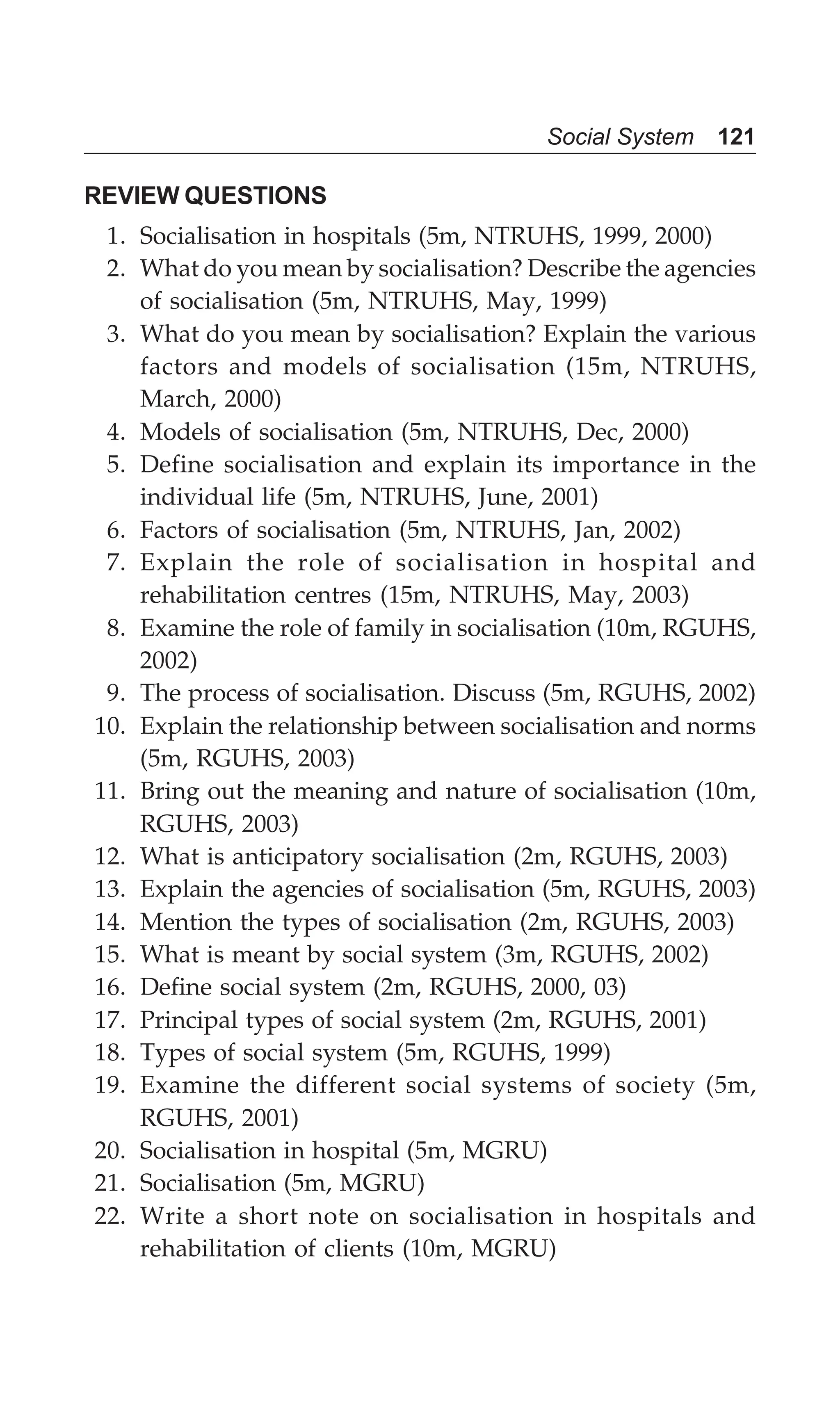 Social System 121
REVIEW QUESTIONS
1. Socialisation in hospitals (5m, NTRUHS, 1999, 2000)
2. What do you mean by socialisation? Describe the agencies
of socialisation (5m, NTRUHS, May, 1999)
3. What do you mean by socialisation? Explain the various
factors and models of socialisation (15m, NTRUHS,
March, 2000)
4. Models of socialisation (5m, NTRUHS, Dec, 2000)
5. Define socialisation and explain its importance in the
individual life (5m, NTRUHS, June, 2001)
6. Factors of socialisation (5m, NTRUHS, Jan, 2002)
7. Explain the role of socialisation in hospital and
rehabilitation centres (15m, NTRUHS, May, 2003)
8. Examine the role of family in socialisation (10m, RGUHS,
2002)
9. The process of socialisation. Discuss (5m, RGUHS, 2002)
10. Explain the relationship between socialisation and norms
(5m, RGUHS, 2003)
11. Bring out the meaning and nature of socialisation (10m,
RGUHS, 2003)
12. What is anticipatory socialisation (2m, RGUHS, 2003)
13. Explain the agencies of socialisation (5m, RGUHS, 2003)
14. Mention the types of socialisation (2m, RGUHS, 2003)
15. What is meant by social system (3m, RGUHS, 2002)
16. Define social system (2m, RGUHS, 2000, 03)
17. Principal types of social system (2m, RGUHS, 2001)
18. Types of social system (5m, RGUHS, 1999)
19. Examine the different social systems of society (5m,
RGUHS, 2001)
20. Socialisation in hospital (5m, MGRU)
21. Socialisation (5m, MGRU)
22. Write a short note on socialisation in hospitals and
rehabilitation of clients (10m, MGRU)
 