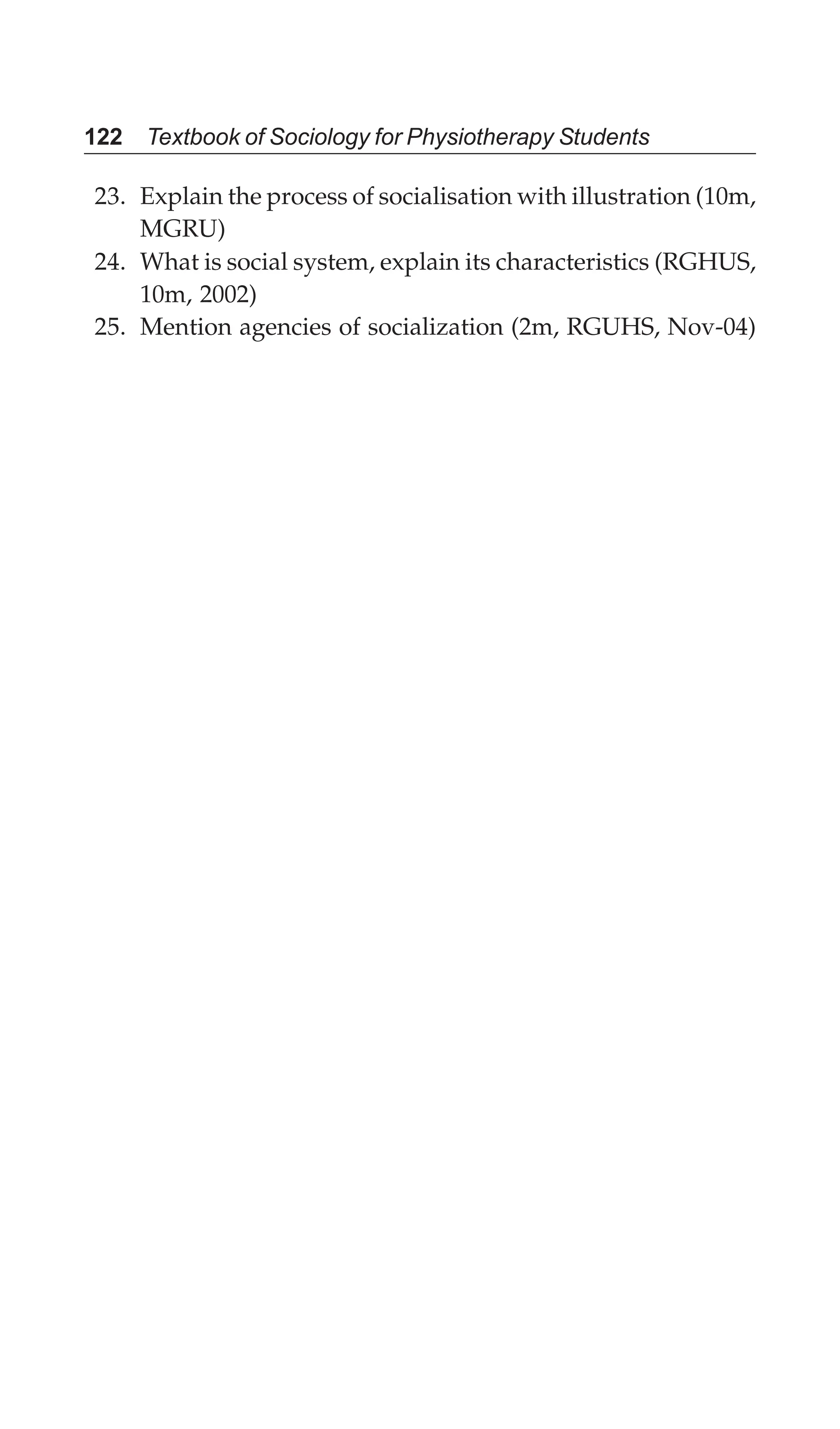 122 Textbook of Sociology for Physiotherapy Students
23. Explain the process of socialisation with illustration (10m,
MGRU)
24. What is social system, explain its characteristics (RGHUS,
10m, 2002)
25. Mention agencies of socialization (2m, RGUHS, Nov-04)
 