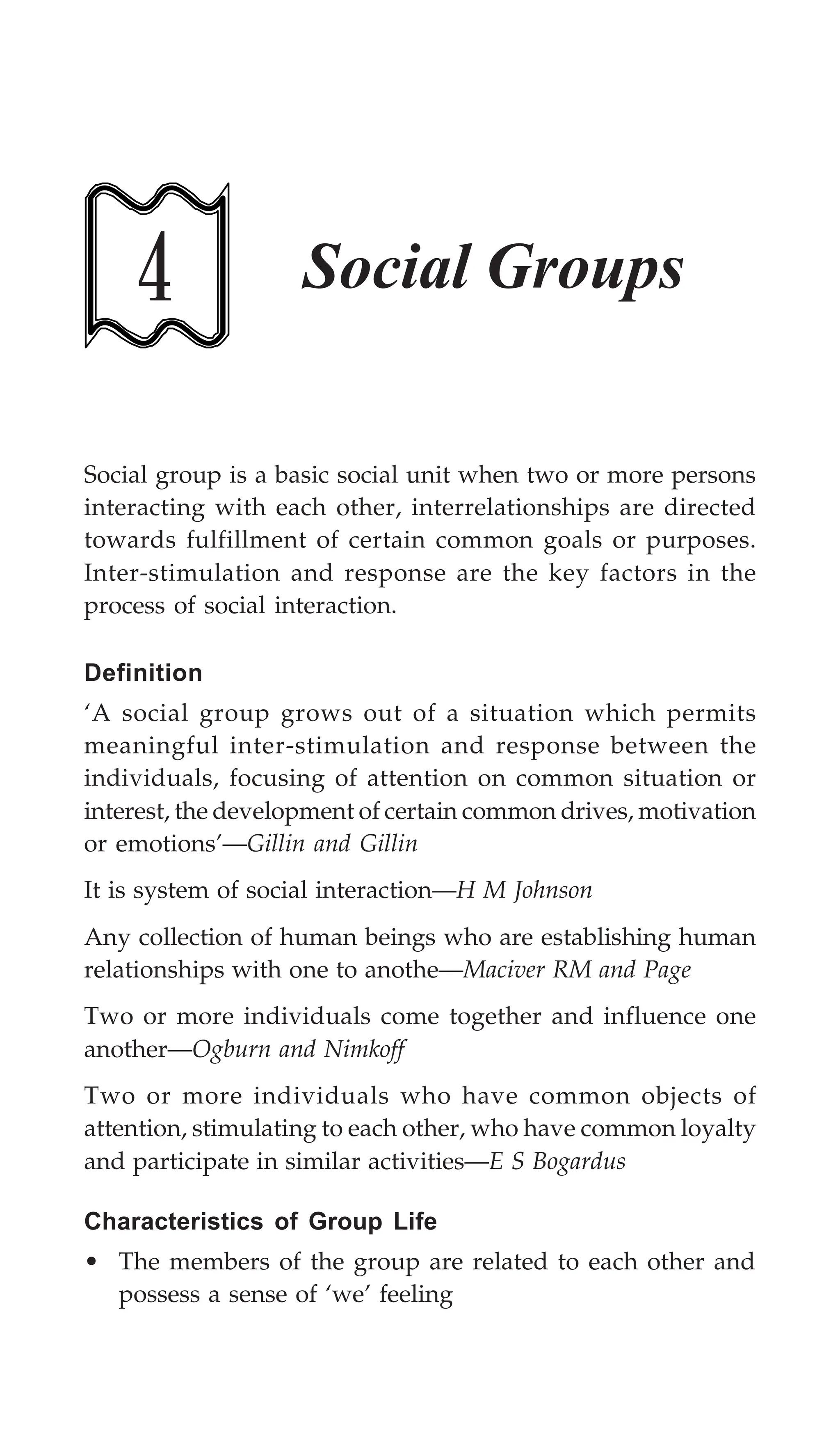 Social Groups 123
4 Social Groups
Social group is a basic social unit when two or more persons
interacting with each other, interrelationships are directed
towards fulfillment of certain common goals or purposes.
Inter-stimulation and response are the key factors in the
process of social interaction.
Definition
‘A social group grows out of a situation which permits
meaningful inter-stimulation and response between the
individuals, focusing of attention on common situation or
interest, the development of certain common drives, motivation
or emotions’—Gillin and Gillin
It is system of social interaction—H M Johnson
Any collection of human beings who are establishing human
relationships with one to anothe—Maciver RM and Page
Two or more individuals come together and influence one
another—Ogburn and Nimkoff
Two or more individuals who have common objects of
attention, stimulating to each other, who have common loyalty
and participate in similar activities—E S Bogardus
Characteristics of Group Life
• The members of the group are related to each other and
possess a sense of ‘we’ feeling
 