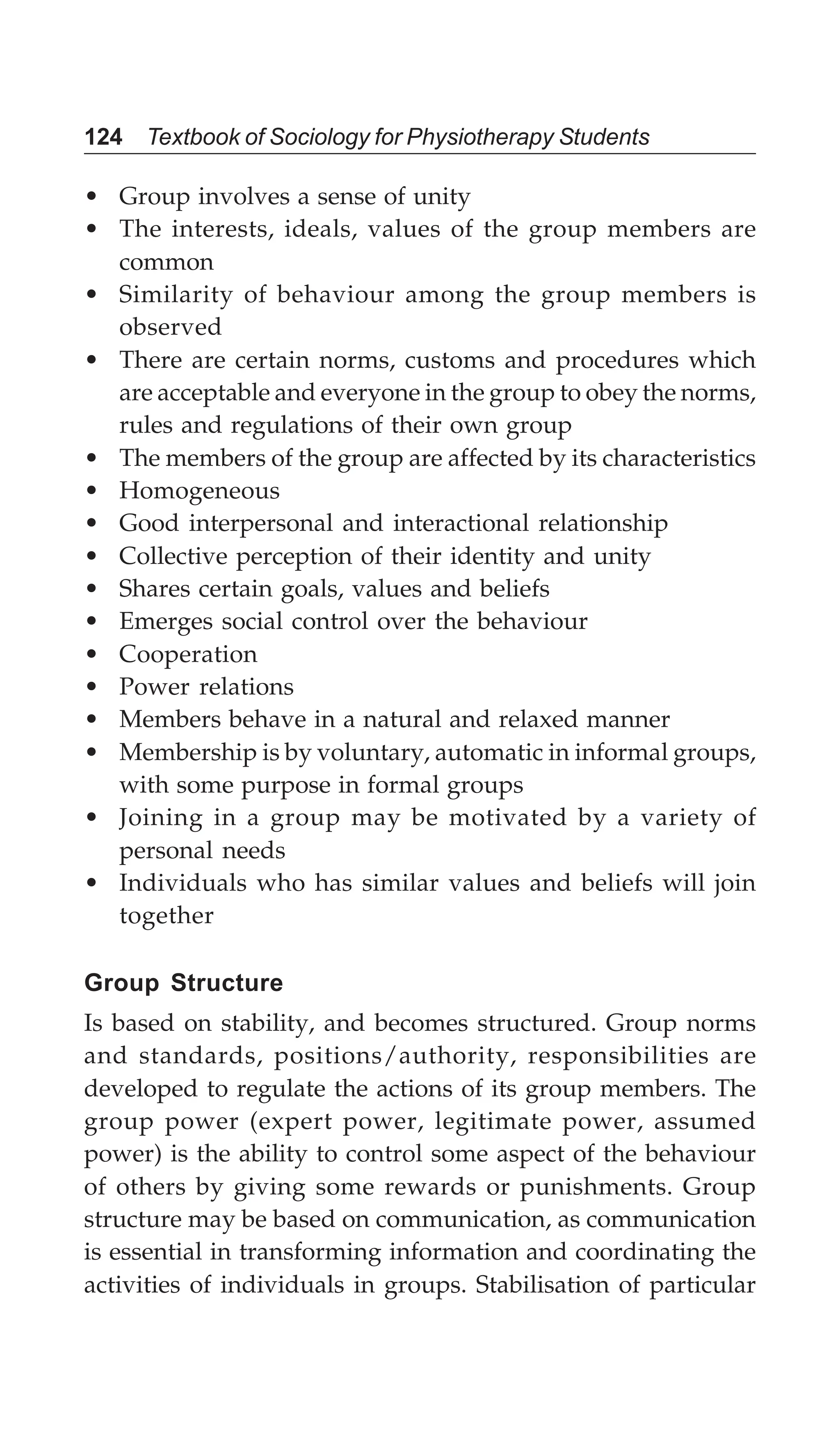 124 Textbook of Sociology for Physiotherapy Students
• Group involves a sense of unity
• The interests, ideals, values of the group members are
common
• Similarity of behaviour among the group members is
observed
• There are certain norms, customs and procedures which
are acceptable and everyone in the group to obey the norms,
rules and regulations of their own group
• The members of the group are affected by its characteristics
• Homogeneous
• Good interpersonal and interactional relationship
• Collective perception of their identity and unity
• Shares certain goals, values and beliefs
• Emerges social control over the behaviour
• Cooperation
• Power relations
• Members behave in a natural and relaxed manner
• Membership is by voluntary, automatic in informal groups,
with some purpose in formal groups
• Joining in a group may be motivated by a variety of
personal needs
• Individuals who has similar values and beliefs will join
together
Group Structure
Is based on stability, and becomes structured. Group norms
and standards, positions/authority, responsibilities are
developed to regulate the actions of its group members. The
group power (expert power, legitimate power, assumed
power) is the ability to control some aspect of the behaviour
of others by giving some rewards or punishments. Group
structure may be based on communication, as communication
is essential in transforming information and coordinating the
activities of individuals in groups. Stabilisation of particular
 