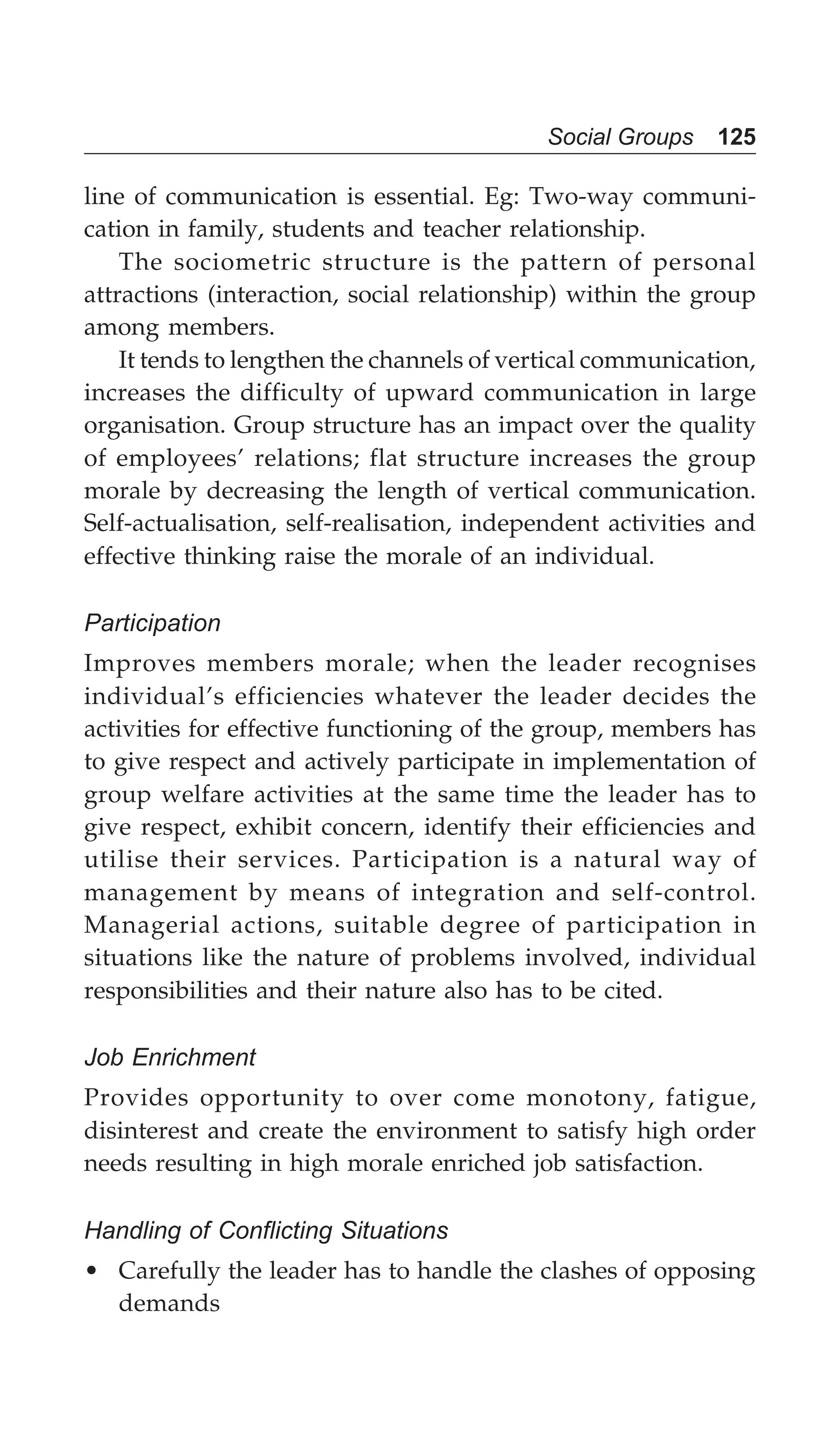 Social Groups 125
line of communication is essential. Eg: Two-way communi-
cation in family, students and teacher relationship.
The sociometric structure is the pattern of personal
attractions (interaction, social relationship) within the group
among members.
It tends to lengthen the channels of vertical communication,
increases the difficulty of upward communication in large
organisation. Group structure has an impact over the quality
of employees’ relations; flat structure increases the group
morale by decreasing the length of vertical communication.
Self-actualisation, self-realisation, independent activities and
effective thinking raise the morale of an individual.
Participation
Improves members morale; when the leader recognises
individual’s efficiencies whatever the leader decides the
activities for effective functioning of the group, members has
to give respect and actively participate in implementation of
group welfare activities at the same time the leader has to
give respect, exhibit concern, identify their efficiencies and
utilise their services. Participation is a natural way of
management by means of integration and self-control.
Managerial actions, suitable degree of participation in
situations like the nature of problems involved, individual
responsibilities and their nature also has to be cited.
Job Enrichment
Provides opportunity to over come monotony, fatigue,
disinterest and create the environment to satisfy high order
needs resulting in high morale enriched job satisfaction.
Handling of Conflicting Situations
• Carefully the leader has to handle the clashes of opposing
demands
 