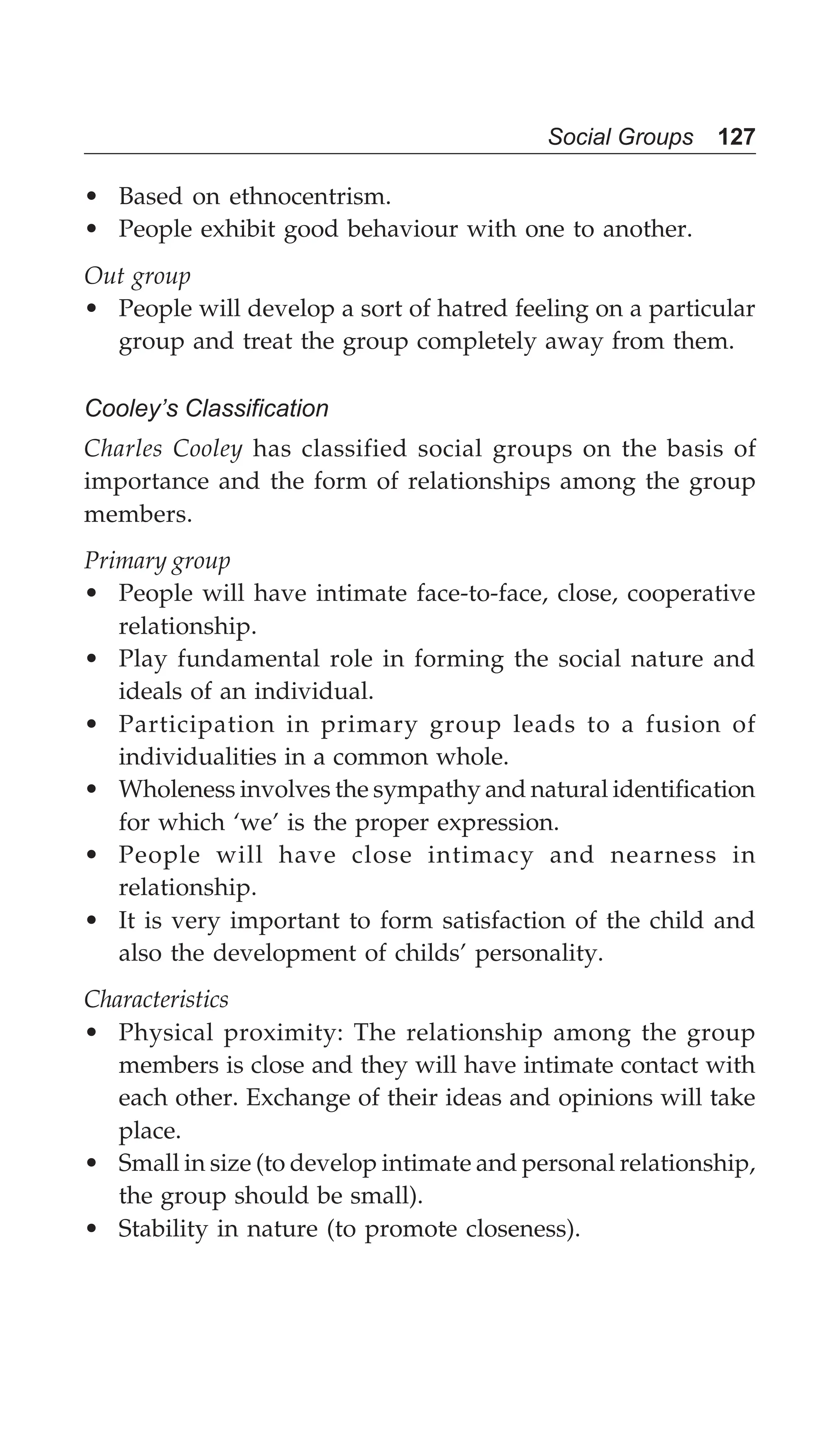 Social Groups 127
• Based on ethnocentrism.
• People exhibit good behaviour with one to another.
Out group
• People will develop a sort of hatred feeling on a particular
group and treat the group completely away from them.
Cooley’s Classification
Charles Cooley has classified social groups on the basis of
importance and the form of relationships among the group
members.
Primary group
• People will have intimate face-to-face, close, cooperative
relationship.
• Play fundamental role in forming the social nature and
ideals of an individual.
• Participation in primary group leads to a fusion of
individualities in a common whole.
• Wholeness involves the sympathy and natural identification
for which ‘we’ is the proper expression.
• People will have close intimacy and nearness in
relationship.
• It is very important to form satisfaction of the child and
also the development of childs’ personality.
Characteristics
• Physical proximity: The relationship among the group
members is close and they will have intimate contact with
each other. Exchange of their ideas and opinions will take
place.
• Small in size (to develop intimate and personal relationship,
the group should be small).
• Stability in nature (to promote closeness).
 