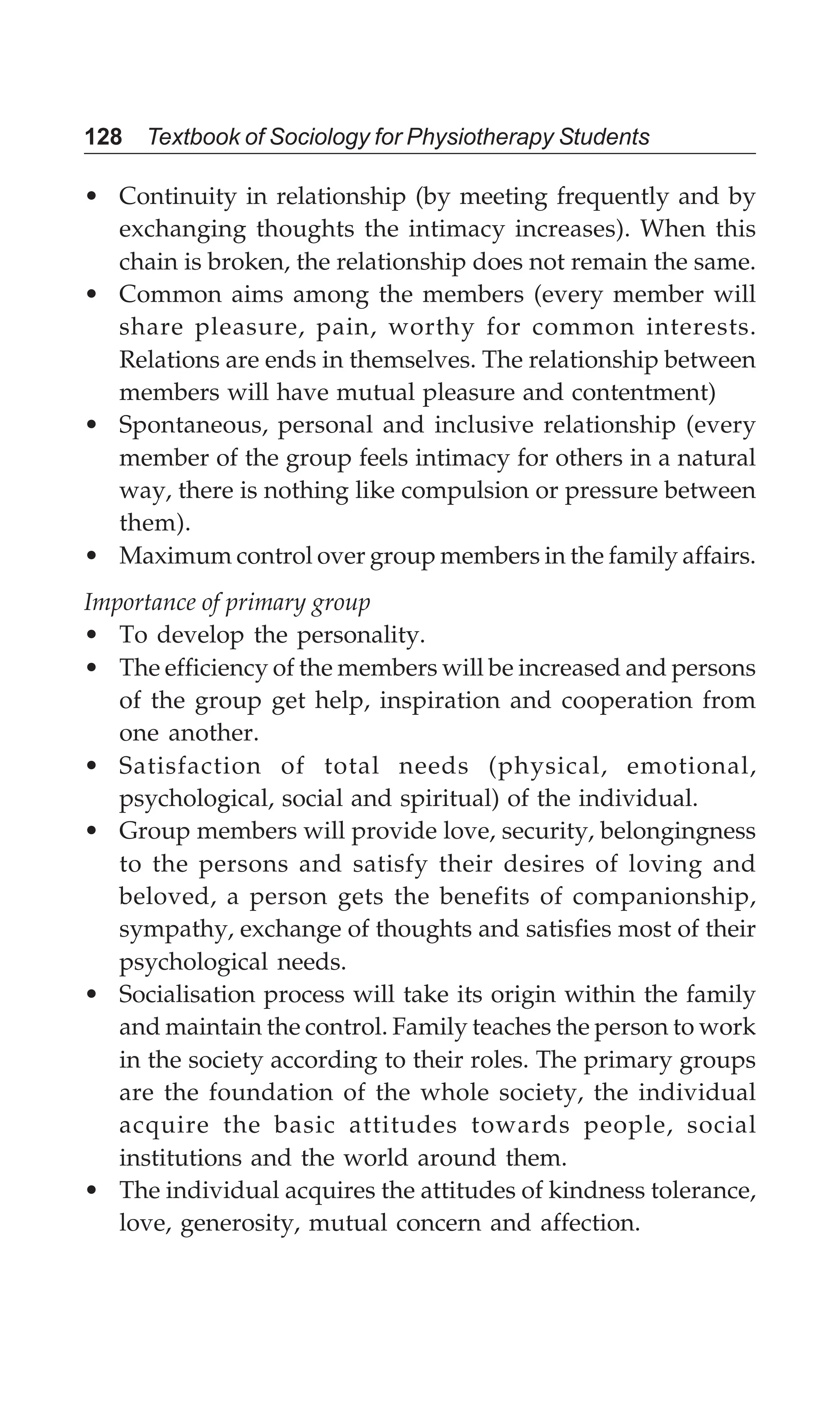 128 Textbook of Sociology for Physiotherapy Students
• Continuity in relationship (by meeting frequently and by
exchanging thoughts the intimacy increases). When this
chain is broken, the relationship does not remain the same.
• Common aims among the members (every member will
share pleasure, pain, worthy for common interests.
Relations are ends in themselves. The relationship between
members will have mutual pleasure and contentment)
• Spontaneous, personal and inclusive relationship (every
member of the group feels intimacy for others in a natural
way, there is nothing like compulsion or pressure between
them).
• Maximum control over group members in the family affairs.
Importance of primary group
• To develop the personality.
• The efficiency of the members will be increased and persons
of the group get help, inspiration and cooperation from
one another.
• Satisfaction of total needs (physical, emotional,
psychological, social and spiritual) of the individual.
• Group members will provide love, security, belongingness
to the persons and satisfy their desires of loving and
beloved, a person gets the benefits of companionship,
sympathy, exchange of thoughts and satisfies most of their
psychological needs.
• Socialisation process will take its origin within the family
and maintain the control. Family teaches the person to work
in the society according to their roles. The primary groups
are the foundation of the whole society, the individual
acquire the basic attitudes towards people, social
institutions and the world around them.
• The individual acquires the attitudes of kindness tolerance,
love, generosity, mutual concern and affection.
 