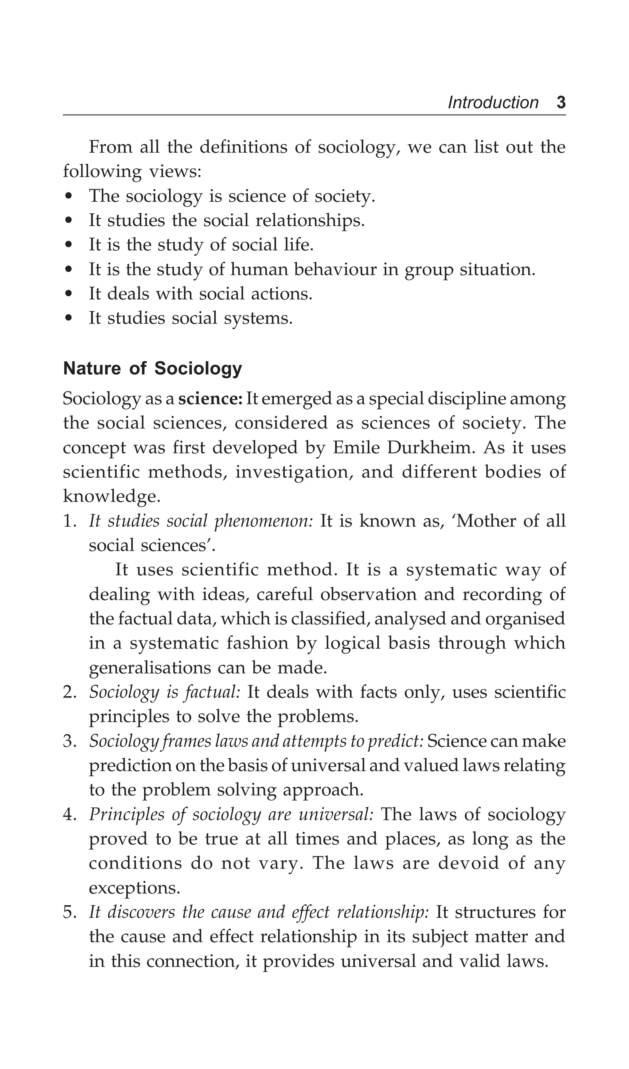Introduction 3
From all the definitions of sociology, we can list out the
following views:
• The sociology is science of society.
• It studies the social relationships.
• It is the study of social life.
• It is the study of human behaviour in group situation.
• It deals with social actions.
• It studies social systems.
Nature of Sociology
Sociology as a science: It emerged as a special discipline among
the social sciences, considered as sciences of society. The
concept was first developed by Emile Durkheim. As it uses
scientific methods, investigation, and different bodies of
knowledge.
1. It studies social phenomenon: It is known as, ‘Mother of all
social sciences’.
It uses scientific method. It is a systematic way of
dealing with ideas, careful observation and recording of
the factual data, which is classified, analysed and organised
in a systematic fashion by logical basis through which
generalisations can be made.
2. Sociology is factual: It deals with facts only, uses scientific
principles to solve the problems.
3. Sociology frames laws and attempts to predict: Science can make
prediction on the basis of universal and valued laws relating
to the problem solving approach.
4. Principles of sociology are universal: The laws of sociology
proved to be true at all times and places, as long as the
conditions do not vary. The laws are devoid of any
exceptions.
5. It discovers the cause and effect relationship: It structures for
the cause and effect relationship in its subject matter and
in this connection, it provides universal and valid laws.
 
