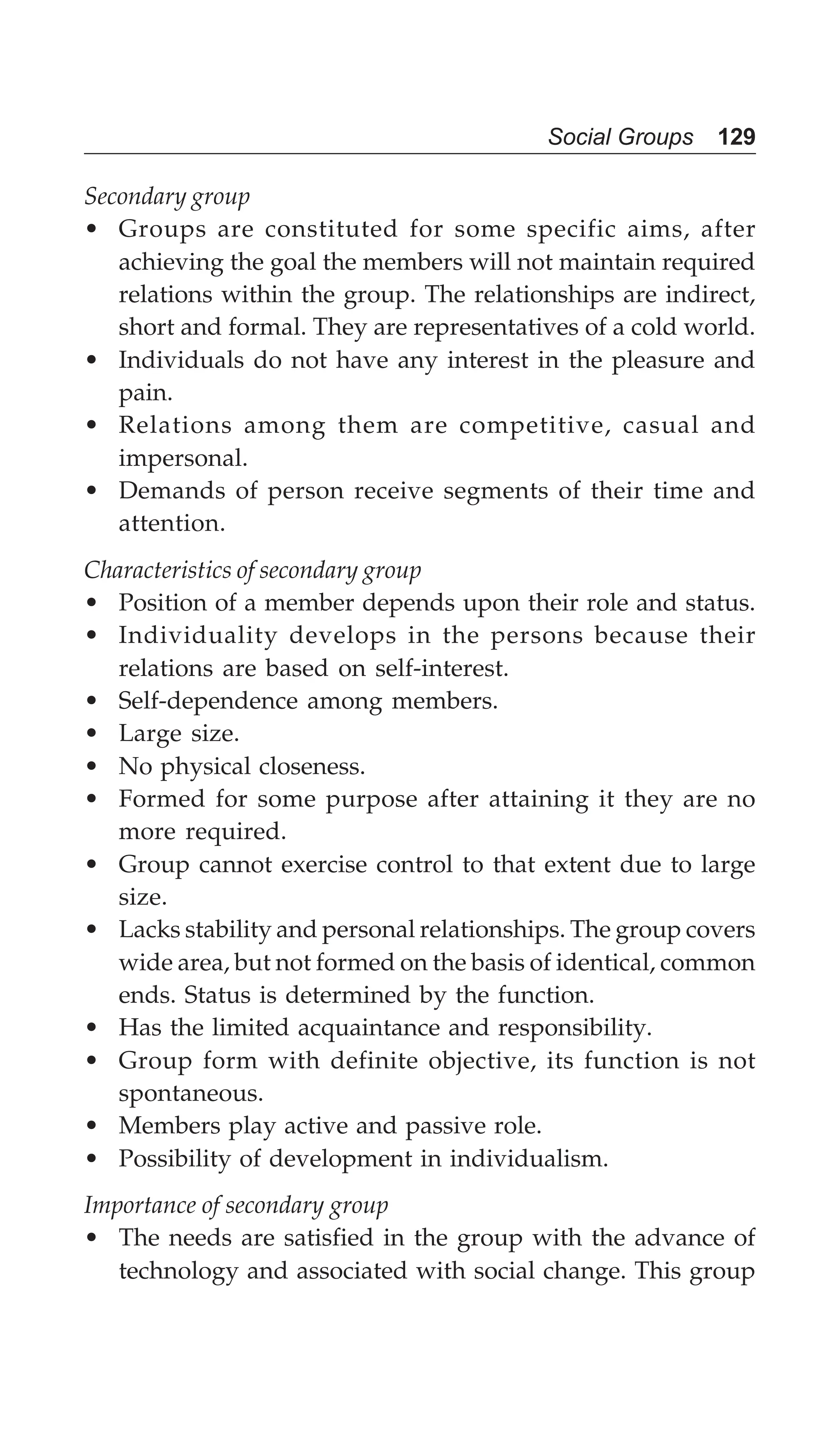 Social Groups 129
Secondary group
• Groups are constituted for some specific aims, after
achieving the goal the members will not maintain required
relations within the group. The relationships are indirect,
short and formal. They are representatives of a cold world.
• Individuals do not have any interest in the pleasure and
pain.
• Relations among them are competitive, casual and
impersonal.
• Demands of person receive segments of their time and
attention.
Characteristics of secondary group
• Position of a member depends upon their role and status.
• Individuality develops in the persons because their
relations are based on self-interest.
• Self-dependence among members.
• Large size.
• No physical closeness.
• Formed for some purpose after attaining it they are no
more required.
• Group cannot exercise control to that extent due to large
size.
• Lacks stability and personal relationships. The group covers
wide area, but not formed on the basis of identical, common
ends. Status is determined by the function.
• Has the limited acquaintance and responsibility.
• Group form with definite objective, its function is not
spontaneous.
• Members play active and passive role.
• Possibility of development in individualism.
Importance of secondary group
• The needs are satisfied in the group with the advance of
technology and associated with social change. This group
 