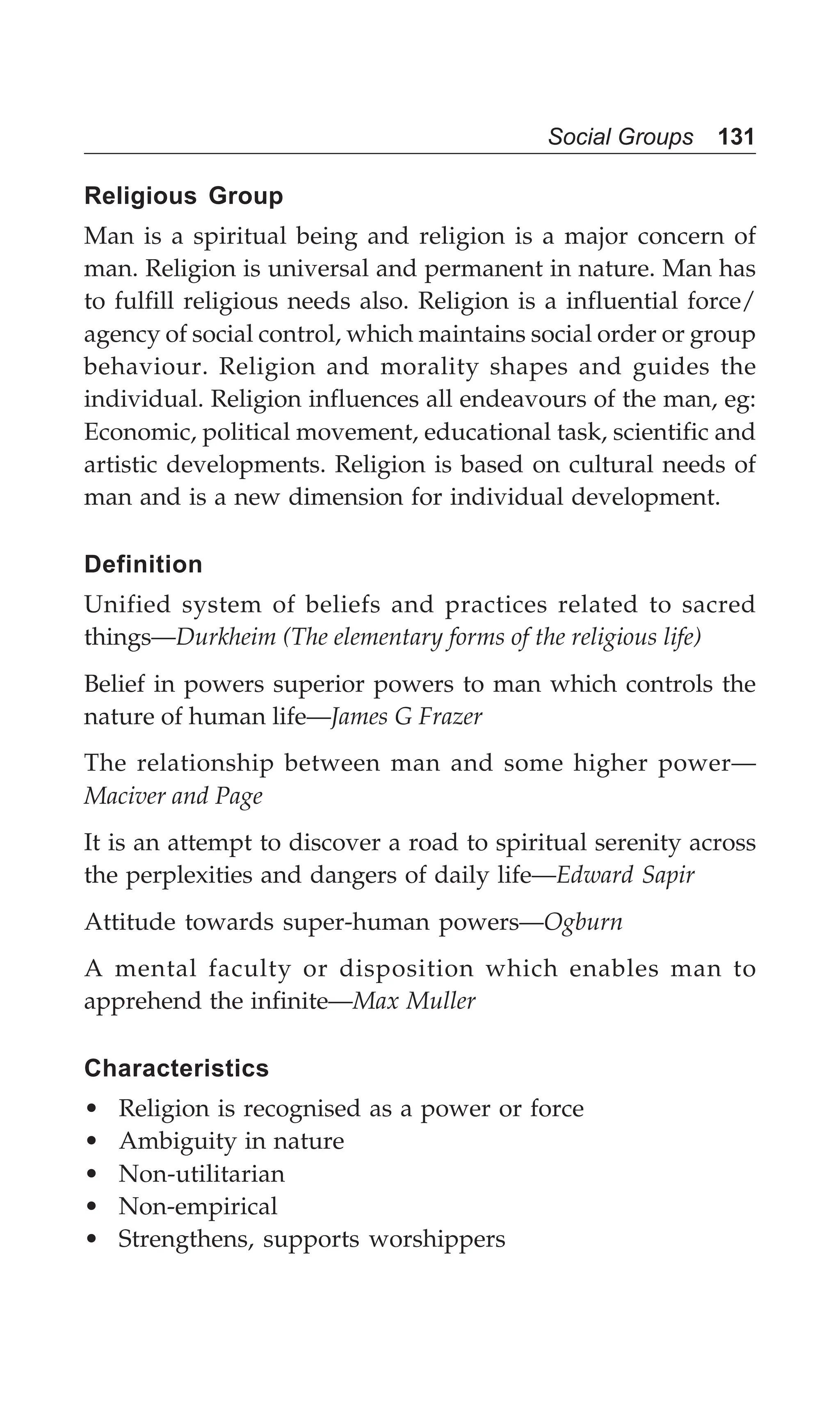 Social Groups 131
Religious Group
Man is a spiritual being and religion is a major concern of
man. Religion is universal and permanent in nature. Man has
to fulfill religious needs also. Religion is a influential force/
agency of social control, which maintains social order or group
behaviour. Religion and morality shapes and guides the
individual. Religion influences all endeavours of the man, eg:
Economic, political movement, educational task, scientific and
artistic developments. Religion is based on cultural needs of
man and is a new dimension for individual development.
Definition
Unified system of beliefs and practices related to sacred
things—Durkheim (The elementary forms of the religious life)
Belief in powers superior powers to man which controls the
nature of human life—James G Frazer
The relationship between man and some higher power—
Maciver and Page
It is an attempt to discover a road to spiritual serenity across
the perplexities and dangers of daily life—Edward Sapir
Attitude towards super-human powers—Ogburn
A mental faculty or disposition which enables man to
apprehend the infinite—Max Muller
Characteristics
• Religion is recognised as a power or force
• Ambiguity in nature
• Non-utilitarian
• Non-empirical
• Strengthens, supports worshippers
 