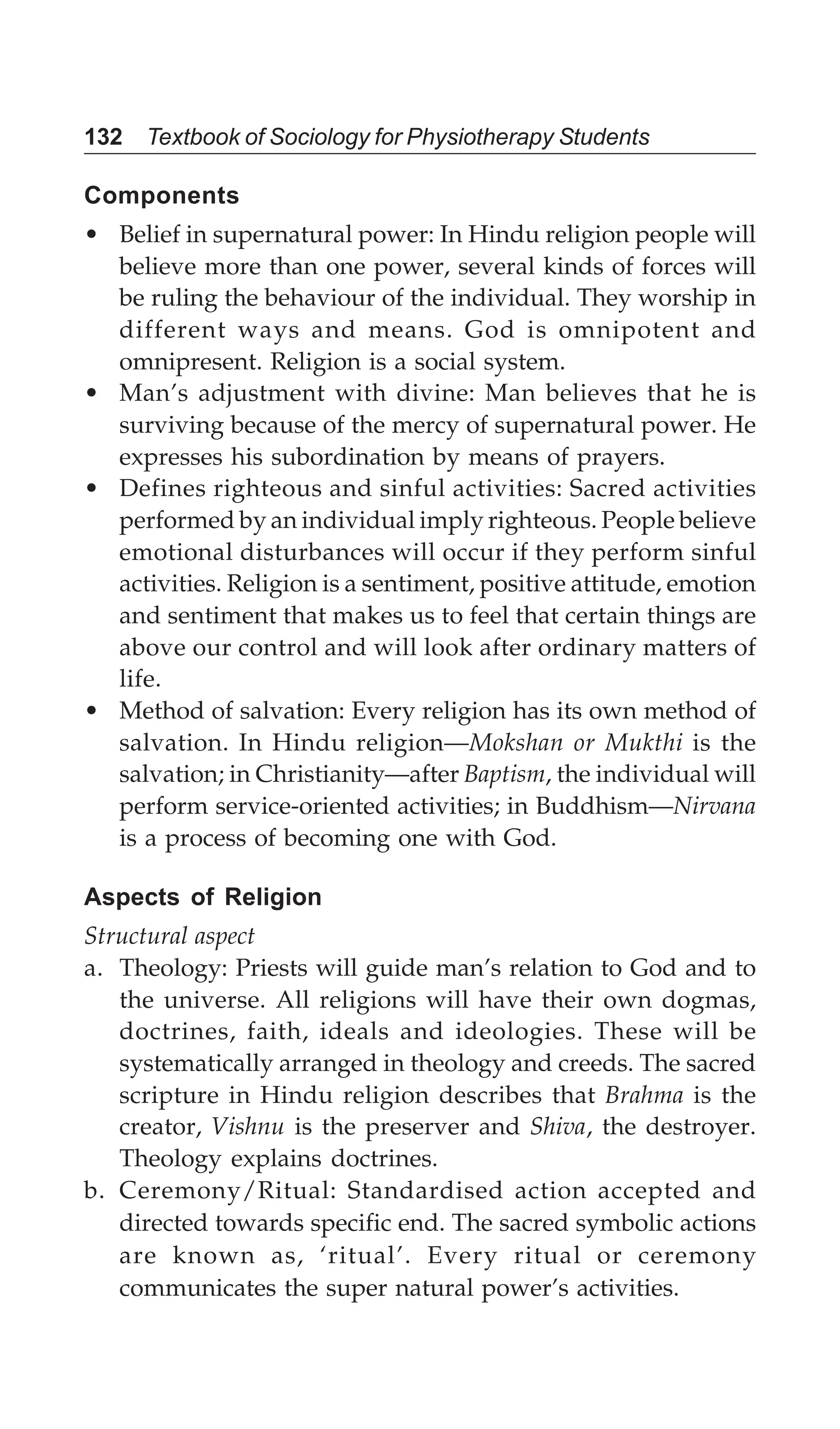 132 Textbook of Sociology for Physiotherapy Students
Components
• Belief in supernatural power: In Hindu religion people will
believe more than one power, several kinds of forces will
be ruling the behaviour of the individual. They worship in
different ways and means. God is omnipotent and
omnipresent. Religion is a social system.
• Man’s adjustment with divine: Man believes that he is
surviving because of the mercy of supernatural power. He
expresses his subordination by means of prayers.
• Defines righteous and sinful activities: Sacred activities
performed by an individual imply righteous. People believe
emotional disturbances will occur if they perform sinful
activities. Religion is a sentiment, positive attitude, emotion
and sentiment that makes us to feel that certain things are
above our control and will look after ordinary matters of
life.
• Method of salvation: Every religion has its own method of
salvation. In Hindu religion—Mokshan or Mukthi is the
salvation; in Christianity—after Baptism, the individual will
perform service-oriented activities; in Buddhism—Nirvana
is a process of becoming one with God.
Aspects of Religion
Structural aspect
a. Theology: Priests will guide man’s relation to God and to
the universe. All religions will have their own dogmas,
doctrines, faith, ideals and ideologies. These will be
systematically arranged in theology and creeds. The sacred
scripture in Hindu religion describes that Brahma is the
creator, Vishnu is the preserver and Shiva, the destroyer.
Theology explains doctrines.
b. Ceremony/Ritual: Standardised action accepted and
directed towards specific end. The sacred symbolic actions
are known as, ‘ritual’. Every ritual or ceremony
communicates the super natural power’s activities.
 