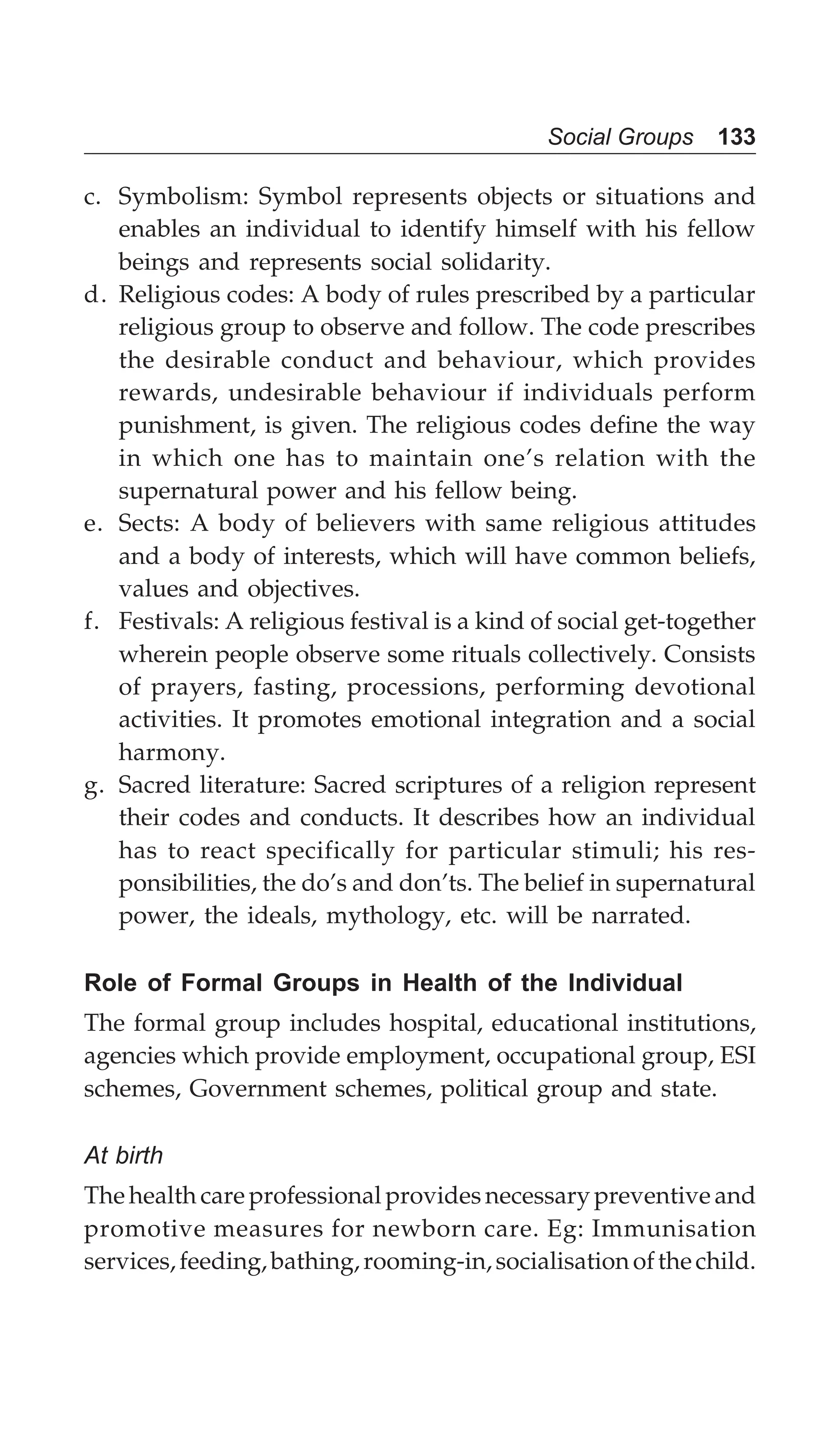 Social Groups 133
c. Symbolism: Symbol represents objects or situations and
enables an individual to identify himself with his fellow
beings and represents social solidarity.
d. Religious codes: A body of rules prescribed by a particular
religious group to observe and follow. The code prescribes
the desirable conduct and behaviour, which provides
rewards, undesirable behaviour if individuals perform
punishment, is given. The religious codes define the way
in which one has to maintain one’s relation with the
supernatural power and his fellow being.
e. Sects: A body of believers with same religious attitudes
and a body of interests, which will have common beliefs,
values and objectives.
f. Festivals: A religious festival is a kind of social get-together
wherein people observe some rituals collectively. Consists
of prayers, fasting, processions, performing devotional
activities. It promotes emotional integration and a social
harmony.
g. Sacred literature: Sacred scriptures of a religion represent
their codes and conducts. It describes how an individual
has to react specifically for particular stimuli; his res-
ponsibilities, the do’s and don’ts. The belief in supernatural
power, the ideals, mythology, etc. will be narrated.
Role of Formal Groups in Health of the Individual
The formal group includes hospital, educational institutions,
agencies which provide employment, occupational group, ESI
schemes, Government schemes, political group and state.
At birth
The health care professional provides necessary preventive and
promotive measures for newborn care. Eg: Immunisation
services,feeding,bathing,rooming-in,socialisationofthechild.
 