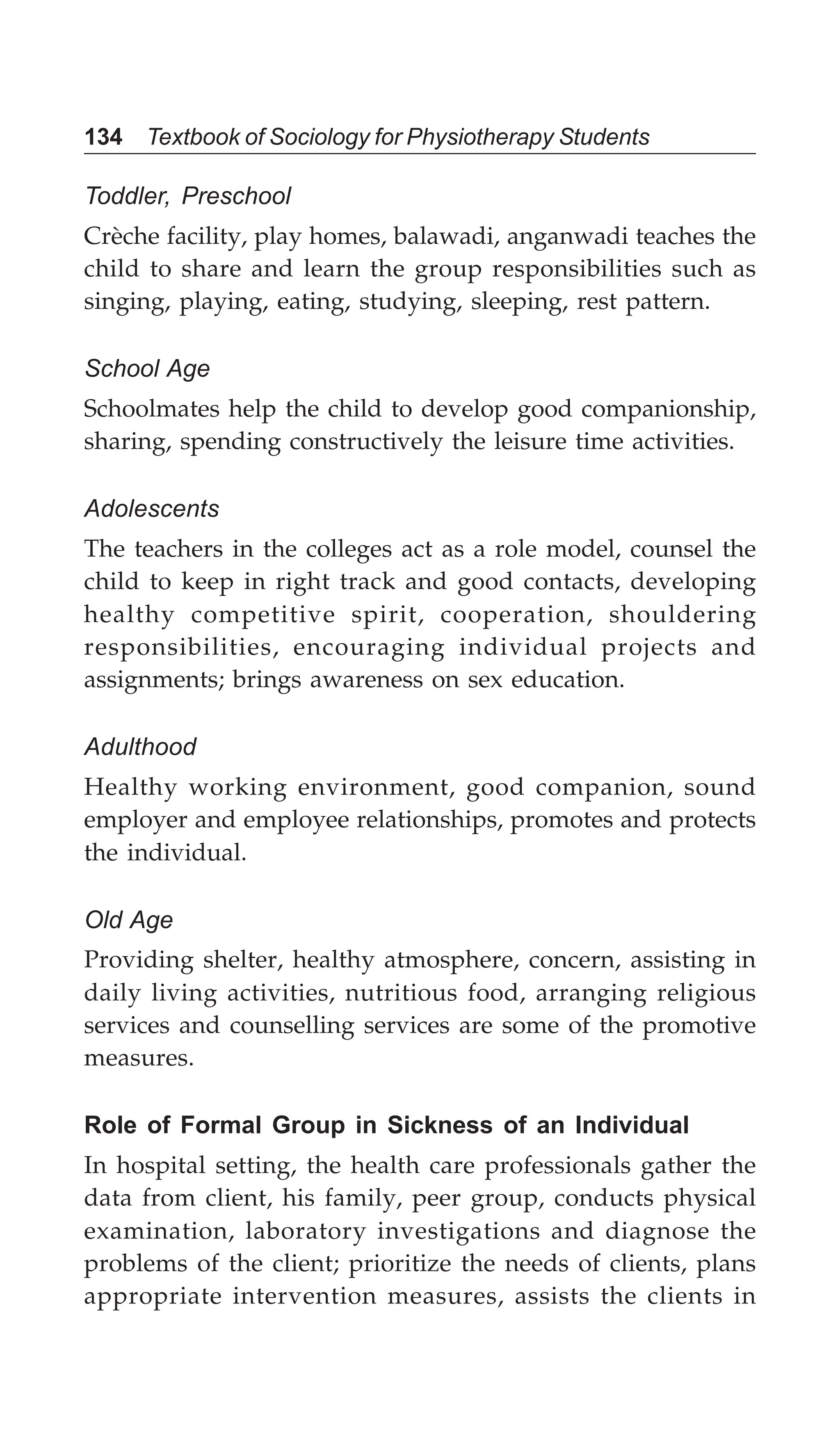 134 Textbook of Sociology for Physiotherapy Students
Toddler, Preschool
Crèche facility, play homes, balawadi, anganwadi teaches the
child to share and learn the group responsibilities such as
singing, playing, eating, studying, sleeping, rest pattern.
School Age
Schoolmates help the child to develop good companionship,
sharing, spending constructively the leisure time activities.
Adolescents
The teachers in the colleges act as a role model, counsel the
child to keep in right track and good contacts, developing
healthy competitive spirit, cooperation, shouldering
responsibilities, encouraging individual projects and
assignments; brings awareness on sex education.
Adulthood
Healthy working environment, good companion, sound
employer and employee relationships, promotes and protects
the individual.
Old Age
Providing shelter, healthy atmosphere, concern, assisting in
daily living activities, nutritious food, arranging religious
services and counselling services are some of the promotive
measures.
Role of Formal Group in Sickness of an Individual
In hospital setting, the health care professionals gather the
data from client, his family, peer group, conducts physical
examination, laboratory investigations and diagnose the
problems of the client; prioritize the needs of clients, plans
appropriate intervention measures, assists the clients in
 