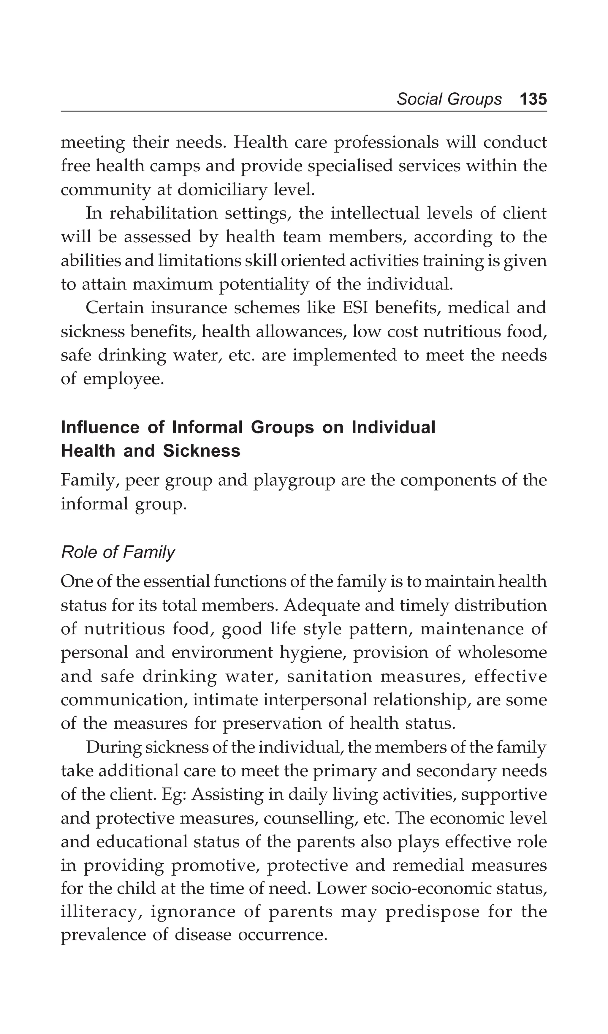 Social Groups 135
meeting their needs. Health care professionals will conduct
free health camps and provide specialised services within the
community at domiciliary level.
In rehabilitation settings, the intellectual levels of client
will be assessed by health team members, according to the
abilities and limitations skill oriented activities training is given
to attain maximum potentiality of the individual.
Certain insurance schemes like ESI benefits, medical and
sickness benefits, health allowances, low cost nutritious food,
safe drinking water, etc. are implemented to meet the needs
of employee.
Influence of Informal Groups on Individual
Health and Sickness
Family, peer group and playgroup are the components of the
informal group.
Role of Family
One of the essential functions of the family is to maintain health
status for its total members. Adequate and timely distribution
of nutritious food, good life style pattern, maintenance of
personal and environment hygiene, provision of wholesome
and safe drinking water, sanitation measures, effective
communication, intimate interpersonal relationship, are some
of the measures for preservation of health status.
During sickness of the individual, the members of the family
take additional care to meet the primary and secondary needs
of the client. Eg: Assisting in daily living activities, supportive
and protective measures, counselling, etc. The economic level
and educational status of the parents also plays effective role
in providing promotive, protective and remedial measures
for the child at the time of need. Lower socio-economic status,
illiteracy, ignorance of parents may predispose for the
prevalence of disease occurrence.
 