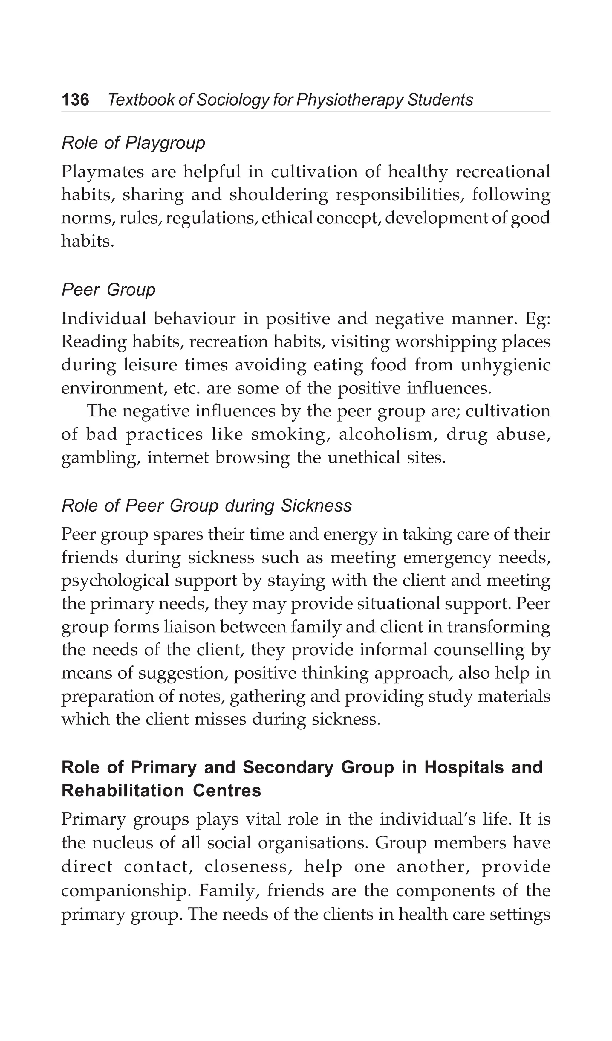 136 Textbook of Sociology for Physiotherapy Students
Role of Playgroup
Playmates are helpful in cultivation of healthy recreational
habits, sharing and shouldering responsibilities, following
norms, rules, regulations, ethical concept, development of good
habits.
Peer Group
Individual behaviour in positive and negative manner. Eg:
Reading habits, recreation habits, visiting worshipping places
during leisure times avoiding eating food from unhygienic
environment, etc. are some of the positive influences.
The negative influences by the peer group are; cultivation
of bad practices like smoking, alcoholism, drug abuse,
gambling, internet browsing the unethical sites.
Role of Peer Group during Sickness
Peer group spares their time and energy in taking care of their
friends during sickness such as meeting emergency needs,
psychological support by staying with the client and meeting
the primary needs, they may provide situational support. Peer
group forms liaison between family and client in transforming
the needs of the client, they provide informal counselling by
means of suggestion, positive thinking approach, also help in
preparation of notes, gathering and providing study materials
which the client misses during sickness.
Role of Primary and Secondary Group in Hospitals and
Rehabilitation Centres
Primary groups plays vital role in the individual’s life. It is
the nucleus of all social organisations. Group members have
direct contact, closeness, help one another, provide
companionship. Family, friends are the components of the
primary group. The needs of the clients in health care settings
 