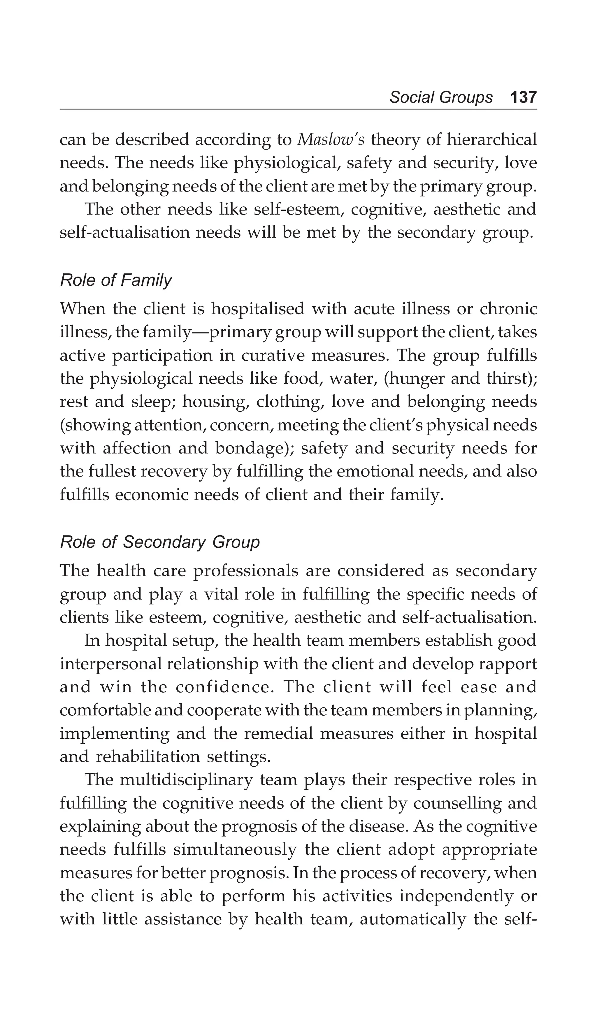 Social Groups 137
can be described according to Maslow’s theory of hierarchical
needs. The needs like physiological, safety and security, love
and belonging needs of the client are met by the primary group.
The other needs like self-esteem, cognitive, aesthetic and
self-actualisation needs will be met by the secondary group.
Role of Family
When the client is hospitalised with acute illness or chronic
illness, the family—primary group will support the client, takes
active participation in curative measures. The group fulfills
the physiological needs like food, water, (hunger and thirst);
rest and sleep; housing, clothing, love and belonging needs
(showing attention, concern, meeting the client’s physical needs
with affection and bondage); safety and security needs for
the fullest recovery by fulfilling the emotional needs, and also
fulfills economic needs of client and their family.
Role of Secondary Group
The health care professionals are considered as secondary
group and play a vital role in fulfilling the specific needs of
clients like esteem, cognitive, aesthetic and self-actualisation.
In hospital setup, the health team members establish good
interpersonal relationship with the client and develop rapport
and win the confidence. The client will feel ease and
comfortable and cooperate with the team members in planning,
implementing and the remedial measures either in hospital
and rehabilitation settings.
The multidisciplinary team plays their respective roles in
fulfilling the cognitive needs of the client by counselling and
explaining about the prognosis of the disease. As the cognitive
needs fulfills simultaneously the client adopt appropriate
measures for better prognosis. In the process of recovery, when
the client is able to perform his activities independently or
with little assistance by health team, automatically the self-
 