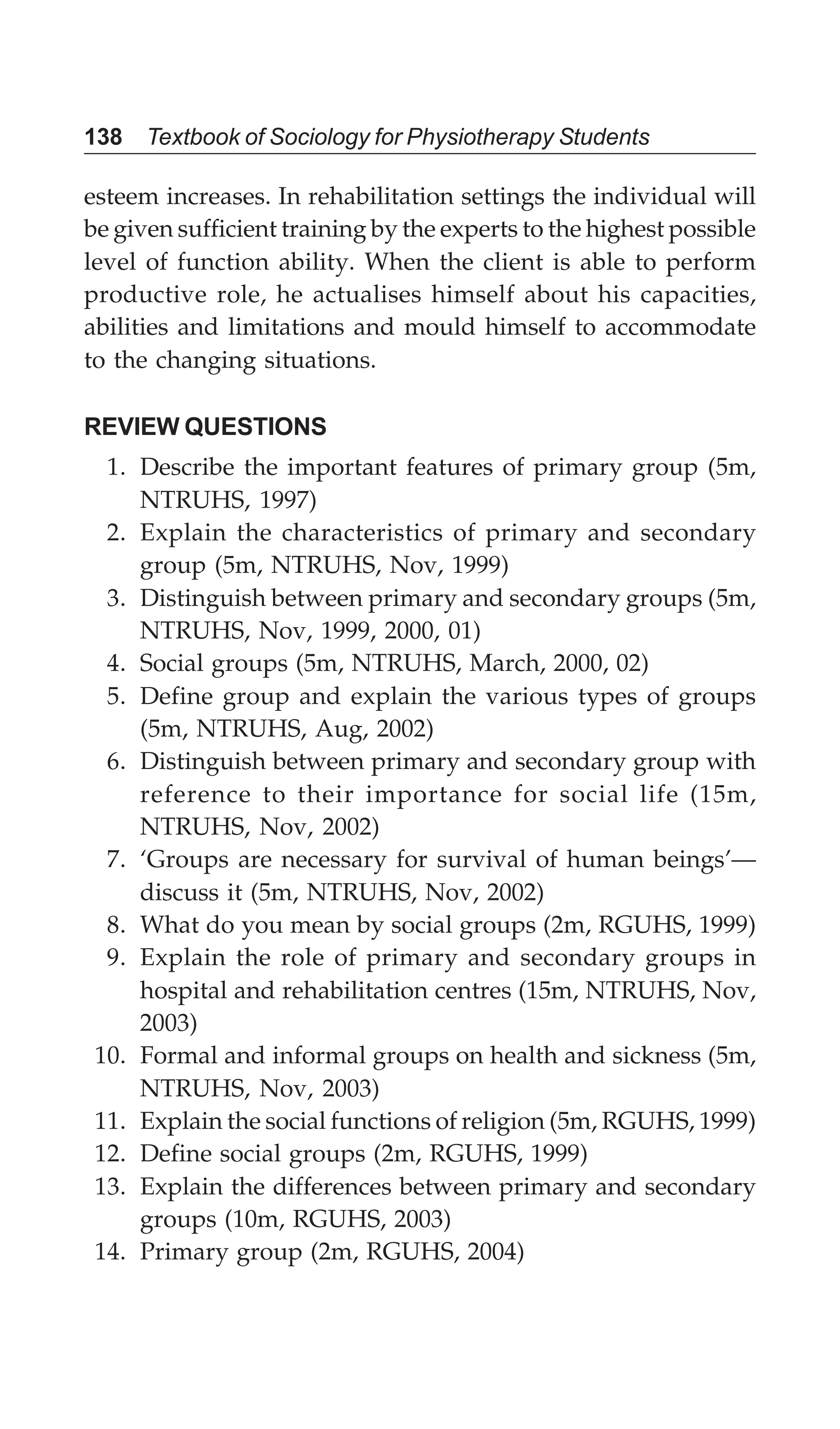138 Textbook of Sociology for Physiotherapy Students
esteem increases. In rehabilitation settings the individual will
be given sufficient training by the experts to the highest possible
level of function ability. When the client is able to perform
productive role, he actualises himself about his capacities,
abilities and limitations and mould himself to accommodate
to the changing situations.
REVIEW QUESTIONS
1. Describe the important features of primary group (5m,
NTRUHS, 1997)
2. Explain the characteristics of primary and secondary
group (5m, NTRUHS, Nov, 1999)
3. Distinguish between primary and secondary groups (5m,
NTRUHS, Nov, 1999, 2000, 01)
4. Social groups (5m, NTRUHS, March, 2000, 02)
5. Define group and explain the various types of groups
(5m, NTRUHS, Aug, 2002)
6. Distinguish between primary and secondary group with
reference to their importance for social life (15m,
NTRUHS, Nov, 2002)
7. ‘Groups are necessary for survival of human beings’—
discuss it (5m, NTRUHS, Nov, 2002)
8. What do you mean by social groups (2m, RGUHS, 1999)
9. Explain the role of primary and secondary groups in
hospital and rehabilitation centres (15m, NTRUHS, Nov,
2003)
10. Formal and informal groups on health and sickness (5m,
NTRUHS, Nov, 2003)
11. Explain the social functions of religion (5m, RGUHS, 1999)
12. Define social groups (2m, RGUHS, 1999)
13. Explain the differences between primary and secondary
groups (10m, RGUHS, 2003)
14. Primary group (2m, RGUHS, 2004)
 
